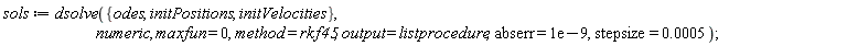 sols := dsolve({odes, initPositions, initVelocities}, numeric, maxfun = 0, method = rkf45, output = listprocedure, abserr = 0.1e-8, stepsize = 0.5e-3)