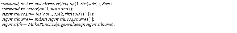 summand, rest := selectremove(has, op(1, rhs(sols)), Sum); summand := value(op(1, summand)); eigenvalueeqn := lhs(op(1, op(2, rhs(sols))[])); eigenvalname := indets(eigenvalueeqn, name)[]; eigenvalfn := MakeFunction(eigenvalueeqn, eigenvalname)