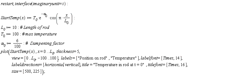 "restart; interface(imaginaryunit = i):      StartTemp(x):= `T__0`*(e)^(-`alpha__0` )*cos(Pi*(x)/(`L__0`)):   `L__0` := 10: #` Length of rod` `T__0` := 100: #` max temperature` `alpha__0` := 6/(100): #`  Dampening factor` plot(StartTemp(x) , x = 0 .. `L__0`,  thickness = 5,             view = [0..`L__0`, -100..100],  labels = ["Position on rod", "Temperature"], labelfont = [Times, 14],             labeldirections = [horizontal, vertical], title = "Temperature in rod at t = 0" , titlefont = [Times, 16],             size = [500, 225]);"