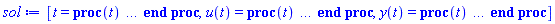 [t = proc (t) local _res, _dat, _solnproc, _xout, _ndsol, _pars, _i; option `Copyright (c) 2000 by Waterloo Maple Inc. All rights reserved.`; if 1 < nargs then error "invalid input: too many arguments" end if; _EnvDSNumericSaveDigits := Digits; Digits := 15; if _EnvInFsolve = true then _xout := evalf[_EnvDSNumericSaveDigits](t) else _xout := evalf(t) end if; _dat := Array(1..4, {(1) = proc (_xin) local _xout, _dtbl, _dat, _vmap, _x0, _y0, _val, _dig, _n, _ne, _nd, _nv, _pars, _ini, _par, _i, _j, _k, _src; option `Copyright (c) 2002 by Waterloo Maple Inc. All rights reserved.`; table( [( "left" ) = -6.28318530717958, ( "complex" ) = false, ( "right" ) = 6.28318530717958 ] ) _xout := _xin; _pars := []; _dtbl := array( 1 .. 4, [( 1 ) = (array( 1 .. 28, [( 1 ) = (datatype = float[8], order = C_order, storage = rectangular), ( 2 ) = (datatype = float[8], order = C_order, storage = rectangular), ( 3 ) = ([0, 0, 0, Array(1..0, 1..2, {}, datatype = float[8], order = C_order)]), ( 4 ) = (Array(1..65, {(1) = 2, (2) = 2, (3) = 0, (4) = 0, (5) = 0, (6) = 0, (7) = 1, (8) = 0, (9) = 0, (10) = 1, (11) = 0, (12) = 0, (13) = 0, (14) = 0, (15) = 0, (16) = 0, (17) = 0, (18) = 1, (19) = 30000, (20) = 0, (21) = 0, (22) = 1, (23) = 4, (24) = 0, (25) = 1, (26) = 15, (27) = 1, (28) = 0, (29) = 1, (30) = 3, (31) = 3, (32) = 0, (33) = 1, (34) = 0, (35) = 0, (36) = 0, (37) = 0, (38) = 0, (39) = 0, (40) = 0, (41) = 0, (42) = 0, (43) = 1, (44) = 0, (45) = 0, (46) = 0, (47) = 0, (48) = 0, (49) = 0, (50) = 50, (51) = 1, (52) = 0, (53) = 0, (54) = 0, (55) = 0, (56) = 0, (57) = 0, (58) = 0, (59) = 10000, (60) = 0, (61) = 1000, (62) = 0, (63) = 0, (64) = -1, (65) = 0}, datatype = integer[8])), ( 5 ) = (Array(1..28, {(1) = 6.28318530717958, (2) = 0.10e-5, (3) = .0, (4) = 0.500001e-14, (5) = .0, (6) = 0.5047658755841546e-2, (7) = .0, (8) = 0.10e-5, (9) = .0, (10) = .0, (11) = .0, (12) = .0, (13) = 1.0, (14) = .0, (15) = .49999999999999, (16) = .0, (17) = 1.0, (18) = 1.0, (19) = .0, (20) = .0, (21) = 1.0, (22) = 1.0, (23) = .0, (24) = .0, (25) = 0.10e-14, (26) = .0, (27) = .0, (28) = .0}, datatype = float[8], order = C_order)), ( 6 ) = (Array(1..2, {(1) = .0, (2) = 1.0}, datatype = float[8], order = C_order)), ( 7 ) = ([Array(1..4, 1..7, {(1, 1) = .0, (1, 2) = .203125, (1, 3) = .3046875, (1, 4) = .75, (1, 5) = .8125, (1, 6) = .40625, (1, 7) = .8125, (2, 1) = 0.6378173828125e-1, (2, 2) = .0, (2, 3) = .279296875, (2, 4) = .27237892150878906, (2, 5) = -0.9686851501464844e-1, (2, 6) = 0.1956939697265625e-1, (2, 7) = .5381584167480469, (3, 1) = 0.31890869140625e-1, (3, 2) = .0, (3, 3) = -.34375, (3, 4) = -.335235595703125, (3, 5) = .2296142578125, (3, 6) = .41748046875, (3, 7) = 11.480712890625, (4, 1) = 0.9710520505905151e-1, (4, 2) = .0, (4, 3) = .40350341796875, (4, 4) = 0.20297467708587646e-1, (4, 5) = -0.6054282188415527e-2, (4, 6) = -0.4770040512084961e-1, (4, 7) = .77858567237854}, datatype = float[8], order = C_order), Array(1..6, 1..6, {(1, 1) = .0, (1, 2) = .0, (1, 3) = .0, (1, 4) = .0, (1, 5) = .0, (1, 6) = 1.0, (2, 1) = .25, (2, 2) = .0, (2, 3) = .0, (2, 4) = .0, (2, 5) = .0, (2, 6) = 1.0, (3, 1) = .1875, (3, 2) = .5625, (3, 3) = .0, (3, 4) = .0, (3, 5) = .0, (3, 6) = 2.0, (4, 1) = .23583984375, (4, 2) = -.87890625, (4, 3) = .890625, (4, 4) = .0, (4, 5) = .0, (4, 6) = .2681884765625, (5, 1) = .1272735595703125, (5, 2) = -.5009765625, (5, 3) = .44921875, (5, 4) = -0.128936767578125e-1, (5, 5) = .0, (5, 6) = 0.626220703125e-1, (6, 1) = -0.927734375e-1, (6, 2) = .626220703125, (6, 3) = -.4326171875, (6, 4) = .1418304443359375, (6, 5) = -0.861053466796875e-1, (6, 6) = .3131103515625}, datatype = float[8], order = C_order), Array(1..6, {(1) = .0, (2) = .386, (3) = .21, (4) = .63, (5) = 1.0, (6) = 1.0}, datatype = float[8], order = C_order), Array(1..6, {(1) = .25, (2) = -.1043, (3) = .1035, (4) = -0.362e-1, (5) = .0, (6) = .0}, datatype = float[8], order = C_order), Array(1..6, 1..5, {(1, 1) = .0, (1, 2) = .0, (1, 3) = .0, (1, 4) = .0, (1, 5) = .0, (2, 1) = 1.544, (2, 2) = .0, (2, 3) = .0, (2, 4) = .0, (2, 5) = .0, (3, 1) = .9466785280815533, (3, 2) = .25570116989825814, (3, 3) = .0, (3, 4) = .0, (3, 5) = .0, (4, 1) = 3.3148251870684886, (4, 2) = 2.896124015972123, (4, 3) = .9986419139977808, (4, 4) = .0, (4, 5) = .0, (5, 1) = 1.2212245092262748, (5, 2) = 6.019134481287752, (5, 3) = 12.537083329320874, (5, 4) = -.687886036105895, (5, 5) = .0, (6, 1) = 1.2212245092262748, (6, 2) = 6.019134481287752, (6, 3) = 12.537083329320874, (6, 4) = -.687886036105895, (6, 5) = 1.0}, datatype = float[8], order = C_order), Array(1..6, 1..5, {(1, 1) = .0, (1, 2) = .0, (1, 3) = .0, (1, 4) = .0, (1, 5) = .0, (2, 1) = -5.6688, (2, 2) = .0, (2, 3) = .0, (2, 4) = .0, (2, 5) = .0, (3, 1) = -2.4300933568337584, (3, 2) = -.20635991570891224, (3, 3) = .0, (3, 4) = .0, (3, 5) = .0, (4, 1) = -.10735290581452621, (4, 2) = -9.594562251021896, (4, 3) = -20.470286148096154, (4, 4) = .0, (4, 5) = .0, (5, 1) = 7.496443313968615, (5, 2) = -10.246804314641219, (5, 3) = -33.99990352819906, (5, 4) = 11.708908932061595, (5, 5) = .0, (6, 1) = 8.083246795922411, (6, 2) = -7.981132988062785, (6, 3) = -31.52159432874373, (6, 4) = 16.319305431231363, (6, 5) = -6.0588182388340535}, datatype = float[8], order = C_order), Array(1..3, 1..5, {(1, 1) = .0, (1, 2) = .0, (1, 3) = .0, (1, 4) = .0, (1, 5) = .0, (2, 1) = 10.126235083446911, (2, 2) = -7.487995877607633, (2, 3) = -34.800918615557414, (2, 4) = -7.9927717075687275, (2, 5) = 1.0251377232956207, (3, 1) = -.6762803392806898, (3, 2) = 6.087714651678606, (3, 3) = 16.43084320892463, (3, 4) = 24.767225114183653, (3, 5) = -6.5943891257167815}, datatype = float[8], order = C_order)]), ( 9 ) = ([Array(1..2, {(1) = .1, (2) = .1}, datatype = float[8], order = C_order), Array(1..2, {(1) = -0.50602906531337394e-1, (2) = 1.0012816155686848}, datatype = float[8], order = C_order), Array(1..2, {(1) = .0, (2) = .0}, datatype = float[8], order = C_order), Array(1..2, {(1) = .9991041736699863, (2) = 0.4231843801748822e-1}, datatype = float[8], order = C_order), Array(1..2, {(1) = .0, (2) = .0}, datatype = float[8], order = C_order), Array(1..2, 1..2, {(1, 1) = .0, (1, 2) = .0, (2, 1) = .0, (2, 2) = .0}, datatype = float[8], order = C_order), Array(1..2, 1..2, {(1, 1) = .0, (1, 2) = .0, (2, 1) = .0, (2, 2) = .0}, datatype = float[8], order = C_order), Array(1..2, {(1) = .0, (2) = .0}, datatype = float[8], order = C_order), Array(1..2, 1..2, {(1, 1) = .0, (1, 2) = .0, (2, 1) = .0, (2, 2) = .0}, datatype = float[8], order = C_order), Array(1..2, 1..6, {(1, 1) = .9991041736699863, (1, 2) = .9913058023147676, (1, 3) = .9947092171059526, (1, 4) = .9997009916455365, (1, 5) = .9991041736699863, (1, 6) = .9972733316347803, (2, 1) = 0.4231843801748822e-1, (2, 2) = -.13186478207819247, (2, 3) = -.1027305460612678, (2, 4) = 0.2445557354952413e-1, (2, 5) = 0.4232633118356524e-1, (2, 6) = -0.73797777859075e-1}, datatype = float[8], order = C_order), Array(1..2, {(1) = 0, (2) = 0}, datatype = integer[8]), Array(1..2, {(1) = -0.4836613788292143e-8, (2) = 1.000000461905368}, datatype = float[8], order = C_order), Array(1..2, {(1) = 0.4231843801748822e-1, (2) = 1.0008962826431855}, datatype = float[8], order = C_order), Array(1..2, {(1) = 0.12777358555232654e-6, (2) = 0.16830803417633433e-9}, datatype = float[8], order = C_order), Array(1..2, {(1) = -.18891592938171242, (2) = 1.0180071770819275}, datatype = float[8], order = C_order), Array(1..2, {(1) = .9989959823925995, (2) = -0.447998097049751e-1}, datatype = float[8], order = C_order), Array(1..4, {(1) = .0, (2) = .0, (3) = .0, (4) = .0}, datatype = float[8], order = C_order), Array(1..2, {(1) = 0, (2) = 0}, datatype = integer[8])]), ( 8 ) = ([Array(1..2, {(1) = .0, (2) = 1.0}, datatype = float[8], order = C_order), Array(1..2, {(1) = .0, (2) = .0}, datatype = float[8], order = C_order), Array(1..2, {(1) = 1.0, (2) = .0}, datatype = float[8], order = C_order), 0, 0]), ( 11 ) = (Array(1..6, 0..2, {(1, 1) = .0, (1, 2) = .0, (2, 0) = .0, (2, 1) = .0, (2, 2) = .0, (3, 0) = .0, (3, 1) = .0, (3, 2) = .0, (4, 0) = .0, (4, 1) = .0, (4, 2) = .0, (5, 0) = .0, (5, 1) = .0, (5, 2) = .0, (6, 0) = .0, (6, 1) = .0, (6, 2) = .0}, datatype = float[8], order = C_order)), ( 10 ) = ([proc (N, X, Y, YP) option `[Y[1] = u(t), Y[2] = y(t)]`; YP[1] := cos(X); YP[2] := Y[1]; 0 end proc, -1, 0, 0, 0, 0, 0, 0, 0, 0, 0, 0]), ( 13 ) = (), ( 12 ) = (), ( 15 ) = ("rkf45"), ( 14 ) = ([0, 0]), ( 18 ) = ([]), ( 19 ) = (0), ( 16 ) = ([0, 0, 0, 0, 0, 0, []]), ( 17 ) = ([proc (N, X, Y, YP) option `[Y[1] = u(t), Y[2] = y(t)]`; YP[1] := cos(X); YP[2] := Y[1]; 0 end proc, -1, 0, 0, 0, 0, 0, 0, 0, 0, 0, 0]), ( 22 ) = (0), ( 23 ) = (0), ( 20 ) = ([]), ( 21 ) = (0), ( 27 ) = (""), ( 26 ) = (Array(1..0, {})), ( 25 ) = (Array(1..0, {})), ( 24 ) = (0), ( 28 ) = (0)  ] )), ( 2 ) = (array( 1 .. 28, [( 1 ) = (datatype = float[8], order = C_order, storage = rectangular), ( 2 ) = (datatype = float[8], order = C_order, storage = rectangular), ( 3 ) = ([0, 0, 0, Array(1..0, 1..2, {}, datatype = float[8], order = C_order)]), ( 4 ) = (Array(1..65, {(1) = 2, (2) = 2, (3) = 0, (4) = 0, (5) = 0, (6) = 0, (7) = 1, (8) = 1, (9) = 0, (10) = 1, (11) = 97, (12) = 97, (13) = 0, (14) = 0, (15) = 0, (16) = 0, (17) = 0, (18) = 169, (19) = 30000, (20) = 5, (21) = 0, (22) = 1, (23) = 4, (24) = 0, (25) = 1, (26) = 15, (27) = 1, (28) = 0, (29) = 1, (30) = 3, (31) = 3, (32) = 0, (33) = 1, (34) = 0, (35) = 0, (36) = 0, (37) = 0, (38) = 0, (39) = 0, (40) = 0, (41) = 0, (42) = 0, (43) = 1, (44) = 0, (45) = 0, (46) = 0, (47) = 0, (48) = 0, (49) = 0, (50) = 50, (51) = 1, (52) = 0, (53) = 0, (54) = 0, (55) = 0, (56) = 0, (57) = 0, (58) = 0, (59) = 10000, (60) = 0, (61) = 1000, (62) = 0, (63) = 0, (64) = -1, (65) = 0}, datatype = integer[8])), ( 5 ) = (Array(1..28, {(1) = -6.28318530717958, (2) = 0.10e-5, (3) = -.20230335126234955, (4) = 0.500001e-14, (5) = .0, (6) = 0.5047658755841546e-2, (7) = .0, (8) = 0.10e-5, (9) = .0, (10) = .0, (11) = .0, (12) = .0, (13) = 1.0, (14) = .0, (15) = .49999999999999, (16) = .0, (17) = 1.0, (18) = 1.0, (19) = .0, (20) = .0, (21) = 1.0, (22) = 1.0, (23) = .0, (24) = .0, (25) = 0.10e-14, (26) = .0, (27) = .0, (28) = .0}, datatype = float[8], order = C_order)), ( 6 ) = (Array(1..2, {(1) = .0, (2) = 1.0}, datatype = float[8], order = C_order)), ( 7 ) = ([Array(1..4, 1..7, {(1, 1) = .0, (1, 2) = .203125, (1, 3) = .3046875, (1, 4) = .75, (1, 5) = .8125, (1, 6) = .40625, (1, 7) = .8125, (2, 1) = 0.6378173828125e-1, (2, 2) = .0, (2, 3) = .279296875, (2, 4) = .27237892150878906, (2, 5) = -0.9686851501464844e-1, (2, 6) = 0.1956939697265625e-1, (2, 7) = .5381584167480469, (3, 1) = 0.31890869140625e-1, (3, 2) = .0, (3, 3) = -.34375, (3, 4) = -.335235595703125, (3, 5) = .2296142578125, (3, 6) = .41748046875, (3, 7) = 11.480712890625, (4, 1) = 0.9710520505905151e-1, (4, 2) = .0, (4, 3) = .40350341796875, (4, 4) = 0.20297467708587646e-1, (4, 5) = -0.6054282188415527e-2, (4, 6) = -0.4770040512084961e-1, (4, 7) = .77858567237854}, datatype = float[8], order = C_order), Array(1..6, 1..6, {(1, 1) = .0, (1, 2) = .0, (1, 3) = .0, (1, 4) = .0, (1, 5) = .0, (1, 6) = 1.0, (2, 1) = .25, (2, 2) = .0, (2, 3) = .0, (2, 4) = .0, (2, 5) = .0, (2, 6) = 1.0, (3, 1) = .1875, (3, 2) = .5625, (3, 3) = .0, (3, 4) = .0, (3, 5) = .0, (3, 6) = 2.0, (4, 1) = .23583984375, (4, 2) = -.87890625, (4, 3) = .890625, (4, 4) = .0, (4, 5) = .0, (4, 6) = .2681884765625, (5, 1) = .1272735595703125, (5, 2) = -.5009765625, (5, 3) = .44921875, (5, 4) = -0.128936767578125e-1, (5, 5) = .0, (5, 6) = 0.626220703125e-1, (6, 1) = -0.927734375e-1, (6, 2) = .626220703125, (6, 3) = -.4326171875, (6, 4) = .1418304443359375, (6, 5) = -0.861053466796875e-1, (6, 6) = .3131103515625}, datatype = float[8], order = C_order), Array(1..6, {(1) = .0, (2) = .386, (3) = .21, (4) = .63, (5) = 1.0, (6) = 1.0}, datatype = float[8], order = C_order), Array(1..6, {(1) = .25, (2) = -.1043, (3) = .1035, (4) = -0.362e-1, (5) = .0, (6) = .0}, datatype = float[8], order = C_order), Array(1..6, 1..5, {(1, 1) = .0, (1, 2) = .0, (1, 3) = .0, (1, 4) = .0, (1, 5) = .0, (2, 1) = 1.544, (2, 2) = .0, (2, 3) = .0, (2, 4) = .0, (2, 5) = .0, (3, 1) = .9466785280815533, (3, 2) = .25570116989825814, (3, 3) = .0, (3, 4) = .0, (3, 5) = .0, (4, 1) = 3.3148251870684886, (4, 2) = 2.896124015972123, (4, 3) = .9986419139977808, (4, 4) = .0, (4, 5) = .0, (5, 1) = 1.2212245092262748, (5, 2) = 6.019134481287752, (5, 3) = 12.537083329320874, (5, 4) = -.687886036105895, (5, 5) = .0, (6, 1) = 1.2212245092262748, (6, 2) = 6.019134481287752, (6, 3) = 12.537083329320874, (6, 4) = -.687886036105895, (6, 5) = 1.0}, datatype = float[8], order = C_order), Array(1..6, 1..5, {(1, 1) = .0, (1, 2) = .0, (1, 3) = .0, (1, 4) = .0, (1, 5) = .0, (2, 1) = -5.6688, (2, 2) = .0, (2, 3) = .0, (2, 4) = .0, (2, 5) = .0, (3, 1) = -2.4300933568337584, (3, 2) = -.20635991570891224, (3, 3) = .0, (3, 4) = .0, (3, 5) = .0, (4, 1) = -.10735290581452621, (4, 2) = -9.594562251021896, (4, 3) = -20.470286148096154, (4, 4) = .0, (4, 5) = .0, (5, 1) = 7.496443313968615, (5, 2) = -10.246804314641219, (5, 3) = -33.99990352819906, (5, 4) = 11.708908932061595, (5, 5) = .0, (6, 1) = 8.083246795922411, (6, 2) = -7.981132988062785, (6, 3) = -31.52159432874373, (6, 4) = 16.319305431231363, (6, 5) = -6.0588182388340535}, datatype = float[8], order = C_order), Array(1..3, 1..5, {(1, 1) = .0, (1, 2) = .0, (1, 3) = .0, (1, 4) = .0, (1, 5) = .0, (2, 1) = 10.126235083446911, (2, 2) = -7.487995877607633, (2, 3) = -34.800918615557414, (2, 4) = -7.9927717075687275, (2, 5) = 1.0251377232956207, (3, 1) = -.6762803392806898, (3, 2) = 6.087714651678606, (3, 3) = 16.43084320892463, (3, 4) = 24.767225114183653, (3, 5) = -6.5943891257167815}, datatype = float[8], order = C_order)]), ( 9 ) = ([Array(1..2, {(1) = .1, (2) = .1}, datatype = float[8], order = C_order), Array(1..2, {(1) = -0.50602906531337394e-1, (2) = 1.0012816155686848}, datatype = float[8], order = C_order), Array(1..2, {(1) = .0, (2) = .0}, datatype = float[8], order = C_order), Array(1..2, {(1) = .9991041736699863, (2) = 0.4231843801748822e-1}, datatype = float[8], order = C_order), Array(1..2, {(1) = .0, (2) = .0}, datatype = float[8], order = C_order), Array(1..2, 1..2, {(1, 1) = .0, (1, 2) = .0, (2, 1) = .0, (2, 2) = .0}, datatype = float[8], order = C_order), Array(1..2, 1..2, {(1, 1) = .0, (1, 2) = .0, (2, 1) = .0, (2, 2) = .0}, datatype = float[8], order = C_order), Array(1..2, {(1) = .0, (2) = .0}, datatype = float[8], order = C_order), Array(1..2, 1..2, {(1, 1) = .0, (1, 2) = .0, (2, 1) = .0, (2, 2) = .0}, datatype = float[8], order = C_order), Array(1..2, 1..6, {(1, 1) = .9991041736699863, (1, 2) = .9913058023147676, (1, 3) = .9947092171059526, (1, 4) = .9997009916455365, (1, 5) = .9991041736699863, (1, 6) = .9972733316347803, (2, 1) = 0.4231843801748822e-1, (2, 2) = -.13186478207819247, (2, 3) = -.1027305460612678, (2, 4) = 0.2445557354952413e-1, (2, 5) = 0.4232633118356524e-1, (2, 6) = -0.73797777859075e-1}, datatype = float[8], order = C_order), Array(1..2, {(1) = 0, (2) = 0}, datatype = integer[8]), Array(1..2, {(1) = -0.4836613788292143e-8, (2) = 1.000000461905368}, datatype = float[8], order = C_order), Array(1..2, {(1) = 0.4231843801748822e-1, (2) = 1.0008962826431855}, datatype = float[8], order = C_order), Array(1..2, {(1) = 0.12777358555232654e-6, (2) = 0.16830803417633433e-9}, datatype = float[8], order = C_order), Array(1..2, {(1) = -.18891592938171242, (2) = 1.0180071770819275}, datatype = float[8], order = C_order), Array(1..2, {(1) = .9989959823925995, (2) = -0.447998097049751e-1}, datatype = float[8], order = C_order), Array(1..4, {(1) = .0, (2) = .0, (3) = .0, (4) = .0}, datatype = float[8], order = C_order), Array(1..2, {(1) = 0, (2) = 0}, datatype = integer[8])]), ( 8 ) = ([Array(1..2, {(1) = .18891592938171242, (2) = 1.0180071770819275}, datatype = float[8], order = C_order), Array(1..2, {(1) = .0, (2) = .0}, datatype = float[8], order = C_order), Array(1..2, {(1) = .9991041736699863, (2) = -0.4231843801748822e-1}, datatype = float[8], order = C_order), 0, 0]), ( 11 ) = (Array(1..6, 0..2, {(1, 1) = -6.09312722653967, (1, 2) = .18891592938171242, (2, 0) = .18891592938171242, (2, 1) = 1.0180071770819275, (2, 2) = -6.151224516379513, (3, 0) = -6.151224516379513, (3, 1) = .131578033012581, (3, 2) = 1.008694644421845, (4, 0) = 1.008694644421845, (4, 1) = -6.209321806219357, (4, 2) = 0.7379625752595571e-1, (5, 0) = 0.7379625752595571e-1, (5, 1) = 1.0027271298034306, (5, 2) = -6.2674190960592, (6, 0) = -6.2674190960592, (6, 1) = 0.15765552448663997e-1, (6, 2) = 1.000124748349803}, datatype = float[8], order = C_order)), ( 10 ) = ([proc (N, X, Y, YP) option `[Y[1] = u(t), Y[2] = y(t)]`; YP[1] := cos(X); YP[2] := Y[1]; 0 end proc, -1, 0, 0, 0, 0, 0, 0, 0, 0, 0, 0]), ( 13 ) = (), ( 12 ) = (Array(1..97, 0..2, {(1, 1) = .0, (1, 2) = .0, (2, 0) = .0, (2, 1) = 1.0, (2, 2) = -0.12619146889603864e-2, (3, 0) = -0.12619146889603864e-2, (3, 1) = -0.12619143540427266e-2, (3, 2) = 1.0000007962142354, (4, 0) = 1.0000007962142354, (4, 1) = -0.2523829377920773e-2, (4, 2) = -0.25238266985765697e-2, (5, 0) = -0.25238266985765697e-2, (5, 1) = 1.000003184855674, (5, 2) = -0.3785744066881159e-2, (6, 0) = -0.3785744066881159e-2, (6, 1) = -0.378573502409651e-2, (6, 2) = 1.0000071659205116, (7, 0) = 1.0000071659205116, (7, 1) = -0.5047658755841546e-2, (7, 2) = -0.5047637321104637e-2, (8, 0) = -0.5047637321104637e-2, (8, 1) = 1.000012739402409, (8, 2) = -0.4860839400741181e-1, (9, 0) = -0.4860839400741181e-1, (9, 1) = -0.4858927908665073e-1, (9, 2) = 1.0011811550801306, (10, 0) = 1.0011811550801306, (10, 1) = -0.9216912925898207e-1, (10, 2) = -0.9203870920463073e-1, (11, 0) = -0.9203870920463073e-1, (11, 1) = 1.0042445663209227, (11, 2) = -.13572986451055233, (12, 0) = -.13572986451055233, (12, 1) = -.13531350003913978, (12, 2) = 1.0091971647240863, (13, 0) = 1.0091971647240863, (13, 1) = -.1792905997621226, (13, 2) = -.17833158954171122, (14, 0) = -.17833158954171122, (14, 1) = 1.01602955376744, (14, 2) = -.2287306448328293, (15, 0) = -.2287306448328293, (15, 1) = -.22674145657907646, (15, 2) = 1.0260450042776244, (16, 0) = 1.0260450042776244, (16, 1) = -.278170689903536, (16, 2) = -.2745971605551302, (17, 0) = -.2745971605551302, (17, 1) = 1.0384406171343705, (17, 2) = -.32761073497424265, (18, 0) = -.32761073497424265, (18, 1) = -.32178176224900634, (18, 2) = 1.053186123604263, (19, 0) = 1.053186123604263, (19, 1) = -.3770507800449493, (19, 2) = -.3681800243951109, (20, 0) = -.3681800243951109, (20, 1) = 1.070245486692388, (20, 2) = -.4339770372575247, (21, 0) = -.4339770372575247, (21, 1) = -.42048257042669396, (21, 2) = 1.0926993401894725, (22, 0) = 1.0926993401894725, (22, 1) = -.49090329447010006, (22, 2) = -.4714227805676648, (23, 0) = -.4714227805676648, (23, 1) = 1.1180925657199032, (23, 2) = -.5478295516826754, (24, 0) = -.5478295516826754, (24, 1) = -.5208356443921602, (24, 2) = 1.1463429820806061, (25, 0) = 1.1463429820806061, (25, 1) = -.6047558088952508, (25, 2) = -.5685612133779278, (26, 0) = -.5685612133779278, (26, 1) = 1.1773590599757247, (26, 2) = -.6678313328662986, (27, 0) = -.6678313328662986, (27, 1) = -.6192847992385933, (27, 2) = 1.2148334539758054, (28, 0) = 1.2148334539758054, (28, 1) = -.7309068568373462, (28, 2) = -.667545238989165, (29, 0) = -.667545238989165, (29, 1) = 1.2554305380182904, (29, 2) = -.7939823808083939, (30, 0) = -.7939823808083939, (30, 1) = -.7131506227101778, (30, 2) = 1.2989890557097148, (31, 0) = 1.2989890557097148, (31, 1) = -.8570579047794417, (31, 2) = -.7559197579477602, (32, 0) = -.7559197579477602, (32, 1) = 1.3453357522738016, (32, 2) = -.9263800848229595, (33, 0) = -.9263800848229595, (33, 1) = -.79945072900431, (33, 2) = 1.399268116188057, (34, 0) = 1.399268116188057, (34, 1) = -.9957022648664773, (34, 2) = -.8391412797924883, (35, 0) = -.8391412797924883, (35, 1) = 1.4560860226123564, (35, 2) = -1.0650244449099953, (36, 0) = -1.0650244449099953, (36, 1) = -.8748007903369107, (36, 2) = 1.5155169596681972, (37, 0) = 1.5155169596681972, (37, 1) = -1.134346624953513, (37, 2) = -.9062581833919313, (38, 0) = -.9062581833919313, (38, 1) = 1.5772754147070494, (38, 2) = -1.2114564587723389, (39, 0) = -1.2114564587723389, (39, 1) = -.9361293030334077, (39, 2) = 1.64834358841519, (40, 0) = 1.64834358841519, (40, 1) = -1.2885662925911645, (40, 2) = -.9604368959205237, (41, 0) = -.9604368959205237, (41, 1) = 1.721501337009115, (41, 2) = -1.3656761264099904, (42, 0) = -1.3656761264099904, (42, 1) = -.9790365424400167, (42, 2) = 1.7963147138144764, (43, 0) = 1.7963147138144764, (43, 1) = -1.4427859602288162, (43, 2) = -.9918178857494578, (44, 0) = -.9918178857494578, (44, 1) = 1.872339049978911, (44, 2) = -1.532109228533718, (45, 0) = -1.532109228533718, (45, 1) = -.9992517403741812, (45, 2) = 1.9613223429965834, (46, 0) = 1.9613223429965834, (46, 1) = -1.6214324968386196, (46, 2) = -.9987182632413008, (47, 0) = -.9987182632413008, (47, 1) = 2.050613334197079, (47, 2) = -1.7107557651435215, (48, 0) = -1.7107557651435215, (48, 1) = -.9902217209402947, (48, 2) = 2.1395018924794473, (49, 0) = 2.1395018924794473, (49, 1) = -1.8000790334484231, (49, 2) = -.9738297446060382, (50, 0) = -.9738297446060382, (50, 1) = 2.2272791605062428, (50, 2) = -1.891956846636272, (51, 0) = -1.891956846636272, (51, 1) = -.948869386593462, (51, 2) = 2.3156677265877827, (52, 0) = 2.3156677265877827, (52, 1) = -1.9838346598241205, (52, 2) = -.9159051849024914, (53, 0) = -.9159051849024914, (53, 1) = 2.4013926967346824, (53, 2) = -2.0757124730119694, (54, 0) = -2.0757124730119694, (54, 1) = -.8752151342714307, (54, 2) = 2.4837328788703292, (55, 0) = 2.4837328788703292, (55, 1) = -2.167590286199818, (55, 2) = -.8271417566519826, (56, 0) = -.8271417566519826, (56, 1) = 2.5619935582713413, (56, 2) = -2.248952755153929, (57, 0) = -2.248952755153929, (57, 1) = -.7787303584396568, (57, 2) = 2.627358345622136, (58, 0) = 2.627358345622136, (58, 1) = -2.3303152241080394, (58, 2) = -.7251671337413724, (59, 0) = -.7251671337413724, (59, 1) = 2.688572072052595, (59, 2) = -2.41167769306215, (60, 0) = -2.41167769306215, (60, 1) = -.6668063800220014, (60, 2) = 2.7452305910583825, (61, 0) = 2.7452305910583825, (61, 1) = -2.4930401620162606, (61, 2) = -.6040335716598019, (62, 0) = -.6040335716598019, (62, 1) = 2.796958983388241, (62, 2) = -2.563724348929477, (63, 0) = -2.563724348929477, (63, 1) = -.5462395051738648, (63, 2) = 2.8376289320472328, (64, 0) = 2.8376289320472328, (64, 1) = -2.634408535842693, (64, 2) = -.48571768175799857, (65, 0) = -.48571768175799857, (65, 1) = 2.8741155015623154, (65, 2) = -2.705092722755909, (66, 0) = -2.705092722755909, (66, 1) = -.42277029945778627, (66, 2) = 2.9062367620219582, (67, 0) = 2.9062367620219582, (67, 1) = -2.7757769096691254, (67, 2) = -.3577113240347483, (68, 0) = -.3577113240347483, (68, 1) = 2.933832275698808, (68, 2) = -2.838939180536933, (69, 0) = -2.838939180536933, (69, 1) = -.29805411206055393, (69, 2) = 2.9545489685694832, (70, 0) = 2.9545489685694832, (70, 1) = -2.9021014514047403, (70, 2) = -.2372083807939848, (71, 0) = -.2372083807939848, (71, 1) = 2.971458745862011, (71, 2) = -2.9652637222725478, (72, 0) = -2.9652637222725478, (72, 1) = -.17541675373570753, (72, 2) = 2.9844942544400954, (73, 0) = 2.9844942544400954, (73, 1) = -3.028425993140355, (73, 2) = -.11292541050454055, (74, 0) = -.11292541050454055, (74, 1) = 2.9936035014600506, (74, 2) = -3.083921025693156, (75, 0) = -3.083921025693156, (75, 1) = -0.57639724745652016e-1, (75, 2) = 2.9983374755838406, (76, 0) = 2.9983374755838406, (76, 1) = -3.139416058245957, (76, 2) = -0.21766602930931014e-2, (77, 0) = -0.21766602930931014e-2, (77, 1) = 2.9999976573660105, (77, 2) = -3.1949110907987586, (78, 0) = -3.1949110907987586, (78, 1) = 0.53293038134033674e-1, (78, 2) = 2.998578939985265, (79, 0) = 2.998578939985265, (79, 1) = -3.2504061233515595, (79, 2) = .10859872100005122, (80, 0) = .10859872100005122, (80, 1) = 2.9940856913757035, (80, 2) = -3.3007385389170536, (81, 0) = -3.3007385389170536, (81, 1) = .15847484923453234, (81, 2) = 2.987363046874631, (82, 0) = 2.987363046874631, (82, 1) = -3.3510709544825477, (82, 2) = .20794953620923484, (83, 0) = .20794953620923484, (83, 1) = 2.9781395989946264, (83, 2) = -3.4014033700480417, (84, 0) = -3.4014033700480417, (84, 1) = .2568974843396823, (84, 2) = 2.966438689892418, (85, 0) = 2.966438689892418, (85, 1) = -3.451735785613536, (85, 2) = .3051947991688202, (86, 0) = .3051947991688202, (86, 1) = 2.9522899571749663, (86, 2) = -3.506276786937513, (87, 0) = -3.506276786937513, (87, 1) = .35665414412934787, (87, 2) = 2.934236540321062, (88, 0) = 2.934236540321062, (88, 1) = -3.56081778826149, (88, 2) = .4070527310979253, (89, 0) = .4070527310979253, (89, 1) = 2.9134047412790647, (89, 2) = -3.615358789585467, (90, 0) = -3.615358789585467, (90, 1) = .45624069359438024, (90, 2) = 2.889856454116993, (91, 0) = 2.889856454116993, (91, 1) = -3.669899790909444, (91, 2) = .5040718609741046, (92, 0) = .5040718609741046, (92, 1) = 2.863661715069607, (92, 2) = -3.7310347431844897, (93, 0) = -3.7310347431844897, (93, 1) = .5558973107012734, (93, 2) = 2.83125106558173, (94, 0) = 2.83125106558173, (94, 1) = -3.7921696954595348, (94, 2) = .6056456363897661, (95, 0) = .6056456363897661, (95, 1) = 2.795734656737526, (95, 2) = -3.8533046477345803, (96, 0) = -3.8533046477345803, (96, 1) = .653130991048137, (96, 2) = 2.757245029711669, (97, 0) = 2.757245029711669, (97, 1) = -3.9144396000096258, (97, 2) = .6981761279867287}, datatype = float[8], order = C_order)), ( 15 ) = ("rkf45"), ( 14 ) = ([0, 0]), ( 19 ) = (0), ( 16 ) = ([0, 0, 0, 0, 0, 0, []]), ( 17 ) = ([proc (N, X, Y, YP) option `[Y[1] = u(t), Y[2] = y(t)]`; YP[1] := cos(X); YP[2] := Y[1]; 0 end proc, -1, 0, 0, 0, 0, 0, 0, 0, 0, 0, 0]), ( 22 ) = (0), ( 23 ) = (0), ( 20 ) = ([]), ( 21 ) = (0), ( 27 ) = (""), ( 26 ) = (Array(1..0, {})), ( 25 ) = (Array(1..0, {})), ( 24 ) = (0), ( 28 ) = (0)  ] )), ( 3 ) = (array( 1 .. 28, [( 1 ) = (datatype = float[8], order = C_order, storage = rectangular), ( 2 ) = (datatype = float[8], order = C_order, storage = rectangular), ( 3 ) = ([0, 0, 0, Array(1..0, 1..2, {}, datatype = float[8], order = C_order)]), ( 4 ) = (Array(1..65, {(1) = 2, (2) = 2, (3) = 0, (4) = 0, (5) = 0, (6) = 0, (7) = 1, (8) = 1, (9) = 0, (10) = 1, (11) = 97, (12) = 97, (13) = 0, (14) = 0, (15) = 0, (16) = 0, (17) = 0, (18) = 169, (19) = 30000, (20) = 5, (21) = 0, (22) = 1, (23) = 4, (24) = 0, (25) = 1, (26) = 15, (27) = 1, (28) = 0, (29) = 1, (30) = 3, (31) = 3, (32) = 0, (33) = 1, (34) = 0, (35) = 0, (36) = 0, (37) = 0, (38) = 0, (39) = 0, (40) = 0, (41) = 0, (42) = 0, (43) = 1, (44) = 0, (45) = 0, (46) = 0, (47) = 0, (48) = 0, (49) = 0, (50) = 50, (51) = 1, (52) = 0, (53) = 0, (54) = 0, (55) = 0, (56) = 0, (57) = 0, (58) = 0, (59) = 10000, (60) = 0, (61) = 1000, (62) = 0, (63) = 0, (64) = -1, (65) = 0}, datatype = integer[8])), ( 5 ) = (Array(1..28, {(1) = 6.28318530717958, (2) = 0.10e-5, (3) = .20230335126234955, (4) = 0.500001e-14, (5) = .0, (6) = 0.5047658755841546e-2, (7) = .0, (8) = 0.10e-5, (9) = .0, (10) = .0, (11) = .0, (12) = .0, (13) = 1.0, (14) = .0, (15) = .49999999999999, (16) = .0, (17) = 1.0, (18) = 1.0, (19) = .0, (20) = .0, (21) = 1.0, (22) = 1.0, (23) = .0, (24) = .0, (25) = 0.10e-14, (26) = .0, (27) = .0, (28) = .0}, datatype = float[8], order = C_order)), ( 6 ) = (Array(1..2, {(1) = .0, (2) = 1.0}, datatype = float[8], order = C_order)), ( 7 ) = ([Array(1..4, 1..7, {(1, 1) = .0, (1, 2) = .203125, (1, 3) = .3046875, (1, 4) = .75, (1, 5) = .8125, (1, 6) = .40625, (1, 7) = .8125, (2, 1) = 0.6378173828125e-1, (2, 2) = .0, (2, 3) = .279296875, (2, 4) = .27237892150878906, (2, 5) = -0.9686851501464844e-1, (2, 6) = 0.1956939697265625e-1, (2, 7) = .5381584167480469, (3, 1) = 0.31890869140625e-1, (3, 2) = .0, (3, 3) = -.34375, (3, 4) = -.335235595703125, (3, 5) = .2296142578125, (3, 6) = .41748046875, (3, 7) = 11.480712890625, (4, 1) = 0.9710520505905151e-1, (4, 2) = .0, (4, 3) = .40350341796875, (4, 4) = 0.20297467708587646e-1, (4, 5) = -0.6054282188415527e-2, (4, 6) = -0.4770040512084961e-1, (4, 7) = .77858567237854}, datatype = float[8], order = C_order), Array(1..6, 1..6, {(1, 1) = .0, (1, 2) = .0, (1, 3) = .0, (1, 4) = .0, (1, 5) = .0, (1, 6) = 1.0, (2, 1) = .25, (2, 2) = .0, (2, 3) = .0, (2, 4) = .0, (2, 5) = .0, (2, 6) = 1.0, (3, 1) = .1875, (3, 2) = .5625, (3, 3) = .0, (3, 4) = .0, (3, 5) = .0, (3, 6) = 2.0, (4, 1) = .23583984375, (4, 2) = -.87890625, (4, 3) = .890625, (4, 4) = .0, (4, 5) = .0, (4, 6) = .2681884765625, (5, 1) = .1272735595703125, (5, 2) = -.5009765625, (5, 3) = .44921875, (5, 4) = -0.128936767578125e-1, (5, 5) = .0, (5, 6) = 0.626220703125e-1, (6, 1) = -0.927734375e-1, (6, 2) = .626220703125, (6, 3) = -.4326171875, (6, 4) = .1418304443359375, (6, 5) = -0.861053466796875e-1, (6, 6) = .3131103515625}, datatype = float[8], order = C_order), Array(1..6, {(1) = .0, (2) = .386, (3) = .21, (4) = .63, (5) = 1.0, (6) = 1.0}, datatype = float[8], order = C_order), Array(1..6, {(1) = .25, (2) = -.1043, (3) = .1035, (4) = -0.362e-1, (5) = .0, (6) = .0}, datatype = float[8], order = C_order), Array(1..6, 1..5, {(1, 1) = .0, (1, 2) = .0, (1, 3) = .0, (1, 4) = .0, (1, 5) = .0, (2, 1) = 1.544, (2, 2) = .0, (2, 3) = .0, (2, 4) = .0, (2, 5) = .0, (3, 1) = .9466785280815533, (3, 2) = .25570116989825814, (3, 3) = .0, (3, 4) = .0, (3, 5) = .0, (4, 1) = 3.3148251870684886, (4, 2) = 2.896124015972123, (4, 3) = .9986419139977808, (4, 4) = .0, (4, 5) = .0, (5, 1) = 1.2212245092262748, (5, 2) = 6.019134481287752, (5, 3) = 12.537083329320874, (5, 4) = -.687886036105895, (5, 5) = .0, (6, 1) = 1.2212245092262748, (6, 2) = 6.019134481287752, (6, 3) = 12.537083329320874, (6, 4) = -.687886036105895, (6, 5) = 1.0}, datatype = float[8], order = C_order), Array(1..6, 1..5, {(1, 1) = .0, (1, 2) = .0, (1, 3) = .0, (1, 4) = .0, (1, 5) = .0, (2, 1) = -5.6688, (2, 2) = .0, (2, 3) = .0, (2, 4) = .0, (2, 5) = .0, (3, 1) = -2.4300933568337584, (3, 2) = -.20635991570891224, (3, 3) = .0, (3, 4) = .0, (3, 5) = .0, (4, 1) = -.10735290581452621, (4, 2) = -9.594562251021896, (4, 3) = -20.470286148096154, (4, 4) = .0, (4, 5) = .0, (5, 1) = 7.496443313968615, (5, 2) = -10.246804314641219, (5, 3) = -33.99990352819906, (5, 4) = 11.708908932061595, (5, 5) = .0, (6, 1) = 8.083246795922411, (6, 2) = -7.981132988062785, (6, 3) = -31.52159432874373, (6, 4) = 16.319305431231363, (6, 5) = -6.0588182388340535}, datatype = float[8], order = C_order), Array(1..3, 1..5, {(1, 1) = .0, (1, 2) = .0, (1, 3) = .0, (1, 4) = .0, (1, 5) = .0, (2, 1) = 10.126235083446911, (2, 2) = -7.487995877607633, (2, 3) = -34.800918615557414, (2, 4) = -7.9927717075687275, (2, 5) = 1.0251377232956207, (3, 1) = -.6762803392806898, (3, 2) = 6.087714651678606, (3, 3) = 16.43084320892463, (3, 4) = 24.767225114183653, (3, 5) = -6.5943891257167815}, datatype = float[8], order = C_order)]), ( 9 ) = ([Array(1..2, {(1) = .1, (2) = .1}, datatype = float[8], order = C_order), Array(1..2, {(1) = -0.50602906531337394e-1, (2) = 1.0012816155686848}, datatype = float[8], order = C_order), Array(1..2, {(1) = .0, (2) = .0}, datatype = float[8], order = C_order), Array(1..2, {(1) = .9991041736699863, (2) = 0.4231843801748822e-1}, datatype = float[8], order = C_order), Array(1..2, {(1) = .0, (2) = .0}, datatype = float[8], order = C_order), Array(1..2, 1..2, {(1, 1) = .0, (1, 2) = .0, (2, 1) = .0, (2, 2) = .0}, datatype = float[8], order = C_order), Array(1..2, 1..2, {(1, 1) = .0, (1, 2) = .0, (2, 1) = .0, (2, 2) = .0}, datatype = float[8], order = C_order), Array(1..2, {(1) = .0, (2) = .0}, datatype = float[8], order = C_order), Array(1..2, 1..2, {(1, 1) = .0, (1, 2) = .0, (2, 1) = .0, (2, 2) = .0}, datatype = float[8], order = C_order), Array(1..2, 1..6, {(1, 1) = .9991041736699863, (1, 2) = .9913058023147676, (1, 3) = .9947092171059526, (1, 4) = .9997009916455365, (1, 5) = .9991041736699863, (1, 6) = .9972733316347803, (2, 1) = 0.4231843801748822e-1, (2, 2) = -.13186478207819247, (2, 3) = -.1027305460612678, (2, 4) = 0.2445557354952413e-1, (2, 5) = 0.4232633118356524e-1, (2, 6) = -0.73797777859075e-1}, datatype = float[8], order = C_order), Array(1..2, {(1) = 0, (2) = 0}, datatype = integer[8]), Array(1..2, {(1) = -0.4836613788292143e-8, (2) = 1.000000461905368}, datatype = float[8], order = C_order), Array(1..2, {(1) = 0.4231843801748822e-1, (2) = 1.0008962826431855}, datatype = float[8], order = C_order), Array(1..2, {(1) = 0.12777358555232654e-6, (2) = 0.16830803417633433e-9}, datatype = float[8], order = C_order), Array(1..2, {(1) = -.18891592938171242, (2) = 1.0180071770819275}, datatype = float[8], order = C_order), Array(1..2, {(1) = .9989959823925995, (2) = -0.447998097049751e-1}, datatype = float[8], order = C_order), Array(1..4, {(1) = .0, (2) = .0, (3) = .0, (4) = .0}, datatype = float[8], order = C_order), Array(1..2, {(1) = 0, (2) = 0}, datatype = integer[8])]), ( 8 ) = ([Array(1..2, {(1) = -.18891592938171242, (2) = 1.0180071770819275}, datatype = float[8], order = C_order), Array(1..2, {(1) = .0, (2) = .0}, datatype = float[8], order = C_order), Array(1..2, {(1) = .9991041736699863, (2) = 0.4231843801748822e-1}, datatype = float[8], order = C_order), 0, 0]), ( 11 ) = (Array(1..6, 0..2, {(1, 1) = 6.09312722653967, (1, 2) = -.18891592938171242, (2, 0) = -.18891592938171242, (2, 1) = 1.0180071770819275, (2, 2) = 6.151224516379513, (3, 0) = 6.151224516379513, (3, 1) = -.131578033012581, (3, 2) = 1.008694644421845, (4, 0) = 1.008694644421845, (4, 1) = 6.209321806219357, (4, 2) = -0.7379625752595571e-1, (5, 0) = -0.7379625752595571e-1, (5, 1) = 1.0027271298034306, (5, 2) = 6.2674190960592, (6, 0) = 6.2674190960592, (6, 1) = -0.15765552448663997e-1, (6, 2) = 1.000124748349803}, datatype = float[8], order = C_order)), ( 10 ) = ([proc (N, X, Y, YP) option `[Y[1] = u(t), Y[2] = y(t)]`; YP[1] := cos(X); YP[2] := Y[1]; 0 end proc, -1, 0, 0, 0, 0, 0, 0, 0, 0, 0, 0]), ( 13 ) = (), ( 12 ) = (Array(1..97, 0..2, {(1, 1) = .0, (1, 2) = .0, (2, 0) = .0, (2, 1) = 1.0, (2, 2) = 0.12619146889603864e-2, (3, 0) = 0.12619146889603864e-2, (3, 1) = 0.12619143540427266e-2, (3, 2) = 1.0000007962142354, (4, 0) = 1.0000007962142354, (4, 1) = 0.2523829377920773e-2, (4, 2) = 0.25238266985765697e-2, (5, 0) = 0.25238266985765697e-2, (5, 1) = 1.000003184855674, (5, 2) = 0.3785744066881159e-2, (6, 0) = 0.3785744066881159e-2, (6, 1) = 0.378573502409651e-2, (6, 2) = 1.0000071659205116, (7, 0) = 1.0000071659205116, (7, 1) = 0.5047658755841546e-2, (7, 2) = 0.5047637321104637e-2, (8, 0) = 0.5047637321104637e-2, (8, 1) = 1.000012739402409, (8, 2) = 0.4860839400741181e-1, (9, 0) = 0.4860839400741181e-1, (9, 1) = 0.4858927908665073e-1, (9, 2) = 1.0011811550801306, (10, 0) = 1.0011811550801306, (10, 1) = 0.9216912925898207e-1, (10, 2) = 0.9203870920463073e-1, (11, 0) = 0.9203870920463073e-1, (11, 1) = 1.0042445663209227, (11, 2) = .13572986451055233, (12, 0) = .13572986451055233, (12, 1) = .13531350003913978, (12, 2) = 1.0091971647240863, (13, 0) = 1.0091971647240863, (13, 1) = .1792905997621226, (13, 2) = .17833158954171122, (14, 0) = .17833158954171122, (14, 1) = 1.01602955376744, (14, 2) = .2287306448328293, (15, 0) = .2287306448328293, (15, 1) = .22674145657907646, (15, 2) = 1.0260450042776244, (16, 0) = 1.0260450042776244, (16, 1) = .278170689903536, (16, 2) = .2745971605551302, (17, 0) = .2745971605551302, (17, 1) = 1.0384406171343705, (17, 2) = .32761073497424265, (18, 0) = .32761073497424265, (18, 1) = .32178176224900634, (18, 2) = 1.053186123604263, (19, 0) = 1.053186123604263, (19, 1) = .3770507800449493, (19, 2) = .3681800243951109, (20, 0) = .3681800243951109, (20, 1) = 1.070245486692388, (20, 2) = .4339770372575247, (21, 0) = .4339770372575247, (21, 1) = .42048257042669396, (21, 2) = 1.0926993401894725, (22, 0) = 1.0926993401894725, (22, 1) = .49090329447010006, (22, 2) = .4714227805676648, (23, 0) = .4714227805676648, (23, 1) = 1.1180925657199032, (23, 2) = .5478295516826754, (24, 0) = .5478295516826754, (24, 1) = .5208356443921602, (24, 2) = 1.1463429820806061, (25, 0) = 1.1463429820806061, (25, 1) = .6047558088952508, (25, 2) = .5685612133779278, (26, 0) = .5685612133779278, (26, 1) = 1.1773590599757247, (26, 2) = .6678313328662986, (27, 0) = .6678313328662986, (27, 1) = .6192847992385933, (27, 2) = 1.2148334539758054, (28, 0) = 1.2148334539758054, (28, 1) = .7309068568373462, (28, 2) = .667545238989165, (29, 0) = .667545238989165, (29, 1) = 1.2554305380182904, (29, 2) = .7939823808083939, (30, 0) = .7939823808083939, (30, 1) = .7131506227101778, (30, 2) = 1.2989890557097148, (31, 0) = 1.2989890557097148, (31, 1) = .8570579047794417, (31, 2) = .7559197579477602, (32, 0) = .7559197579477602, (32, 1) = 1.3453357522738016, (32, 2) = .9263800848229595, (33, 0) = .9263800848229595, (33, 1) = .79945072900431, (33, 2) = 1.399268116188057, (34, 0) = 1.399268116188057, (34, 1) = .9957022648664773, (34, 2) = .8391412797924883, (35, 0) = .8391412797924883, (35, 1) = 1.4560860226123564, (35, 2) = 1.0650244449099953, (36, 0) = 1.0650244449099953, (36, 1) = .8748007903369107, (36, 2) = 1.5155169596681972, (37, 0) = 1.5155169596681972, (37, 1) = 1.134346624953513, (37, 2) = .9062581833919313, (38, 0) = .9062581833919313, (38, 1) = 1.5772754147070494, (38, 2) = 1.2114564587723389, (39, 0) = 1.2114564587723389, (39, 1) = .9361293030334077, (39, 2) = 1.64834358841519, (40, 0) = 1.64834358841519, (40, 1) = 1.2885662925911645, (40, 2) = .9604368959205237, (41, 0) = .9604368959205237, (41, 1) = 1.721501337009115, (41, 2) = 1.3656761264099904, (42, 0) = 1.3656761264099904, (42, 1) = .9790365424400167, (42, 2) = 1.7963147138144764, (43, 0) = 1.7963147138144764, (43, 1) = 1.4427859602288162, (43, 2) = .9918178857494578, (44, 0) = .9918178857494578, (44, 1) = 1.872339049978911, (44, 2) = 1.532109228533718, (45, 0) = 1.532109228533718, (45, 1) = .9992517403741812, (45, 2) = 1.9613223429965834, (46, 0) = 1.9613223429965834, (46, 1) = 1.6214324968386196, (46, 2) = .9987182632413008, (47, 0) = .9987182632413008, (47, 1) = 2.050613334197079, (47, 2) = 1.7107557651435215, (48, 0) = 1.7107557651435215, (48, 1) = .9902217209402947, (48, 2) = 2.1395018924794473, (49, 0) = 2.1395018924794473, (49, 1) = 1.8000790334484231, (49, 2) = .9738297446060382, (50, 0) = .9738297446060382, (50, 1) = 2.2272791605062428, (50, 2) = 1.891956846636272, (51, 0) = 1.891956846636272, (51, 1) = .948869386593462, (51, 2) = 2.3156677265877827, (52, 0) = 2.3156677265877827, (52, 1) = 1.9838346598241205, (52, 2) = .9159051849024914, (53, 0) = .9159051849024914, (53, 1) = 2.4013926967346824, (53, 2) = 2.0757124730119694, (54, 0) = 2.0757124730119694, (54, 1) = .8752151342714307, (54, 2) = 2.4837328788703292, (55, 0) = 2.4837328788703292, (55, 1) = 2.167590286199818, (55, 2) = .8271417566519826, (56, 0) = .8271417566519826, (56, 1) = 2.5619935582713413, (56, 2) = 2.248952755153929, (57, 0) = 2.248952755153929, (57, 1) = .7787303584396568, (57, 2) = 2.627358345622136, (58, 0) = 2.627358345622136, (58, 1) = 2.3303152241080394, (58, 2) = .7251671337413724, (59, 0) = .7251671337413724, (59, 1) = 2.688572072052595, (59, 2) = 2.41167769306215, (60, 0) = 2.41167769306215, (60, 1) = .6668063800220014, (60, 2) = 2.7452305910583825, (61, 0) = 2.7452305910583825, (61, 1) = 2.4930401620162606, (61, 2) = .6040335716598019, (62, 0) = .6040335716598019, (62, 1) = 2.796958983388241, (62, 2) = 2.563724348929477, (63, 0) = 2.563724348929477, (63, 1) = .5462395051738648, (63, 2) = 2.8376289320472328, (64, 0) = 2.8376289320472328, (64, 1) = 2.634408535842693, (64, 2) = .48571768175799857, (65, 0) = .48571768175799857, (65, 1) = 2.8741155015623154, (65, 2) = 2.705092722755909, (66, 0) = 2.705092722755909, (66, 1) = .42277029945778627, (66, 2) = 2.9062367620219582, (67, 0) = 2.9062367620219582, (67, 1) = 2.7757769096691254, (67, 2) = .3577113240347483, (68, 0) = .3577113240347483, (68, 1) = 2.933832275698808, (68, 2) = 2.838939180536933, (69, 0) = 2.838939180536933, (69, 1) = .29805411206055393, (69, 2) = 2.9545489685694832, (70, 0) = 2.9545489685694832, (70, 1) = 2.9021014514047403, (70, 2) = .2372083807939848, (71, 0) = .2372083807939848, (71, 1) = 2.971458745862011, (71, 2) = 2.9652637222725478, (72, 0) = 2.9652637222725478, (72, 1) = .17541675373570753, (72, 2) = 2.9844942544400954, (73, 0) = 2.9844942544400954, (73, 1) = 3.028425993140355, (73, 2) = .11292541050454055, (74, 0) = .11292541050454055, (74, 1) = 2.9936035014600506, (74, 2) = 3.083921025693156, (75, 0) = 3.083921025693156, (75, 1) = 0.57639724745652016e-1, (75, 2) = 2.9983374755838406, (76, 0) = 2.9983374755838406, (76, 1) = 3.139416058245957, (76, 2) = 0.21766602930931014e-2, (77, 0) = 0.21766602930931014e-2, (77, 1) = 2.9999976573660105, (77, 2) = 3.1949110907987586, (78, 0) = 3.1949110907987586, (78, 1) = -0.53293038134033674e-1, (78, 2) = 2.998578939985265, (79, 0) = 2.998578939985265, (79, 1) = 3.2504061233515595, (79, 2) = -.10859872100005122, (80, 0) = -.10859872100005122, (80, 1) = 2.9940856913757035, (80, 2) = 3.3007385389170536, (81, 0) = 3.3007385389170536, (81, 1) = -.15847484923453234, (81, 2) = 2.987363046874631, (82, 0) = 2.987363046874631, (82, 1) = 3.3510709544825477, (82, 2) = -.20794953620923484, (83, 0) = -.20794953620923484, (83, 1) = 2.9781395989946264, (83, 2) = 3.4014033700480417, (84, 0) = 3.4014033700480417, (84, 1) = -.2568974843396823, (84, 2) = 2.966438689892418, (85, 0) = 2.966438689892418, (85, 1) = 3.451735785613536, (85, 2) = -.3051947991688202, (86, 0) = -.3051947991688202, (86, 1) = 2.9522899571749663, (86, 2) = 3.506276786937513, (87, 0) = 3.506276786937513, (87, 1) = -.35665414412934787, (87, 2) = 2.934236540321062, (88, 0) = 2.934236540321062, (88, 1) = 3.56081778826149, (88, 2) = -.4070527310979253, (89, 0) = -.4070527310979253, (89, 1) = 2.9134047412790647, (89, 2) = 3.615358789585467, (90, 0) = 3.615358789585467, (90, 1) = -.45624069359438024, (90, 2) = 2.889856454116993, (91, 0) = 2.889856454116993, (91, 1) = 3.669899790909444, (91, 2) = -.5040718609741046, (92, 0) = -.5040718609741046, (92, 1) = 2.863661715069607, (92, 2) = 3.7310347431844897, (93, 0) = 3.7310347431844897, (93, 1) = -.5558973107012734, (93, 2) = 2.83125106558173, (94, 0) = 2.83125106558173, (94, 1) = 3.7921696954595348, (94, 2) = -.6056456363897661, (95, 0) = -.6056456363897661, (95, 1) = 2.795734656737526, (95, 2) = 3.8533046477345803, (96, 0) = 3.8533046477345803, (96, 1) = -.653130991048137, (96, 2) = 2.757245029711669, (97, 0) = 2.757245029711669, (97, 1) = 3.9144396000096258, (97, 2) = -.6981761279867287}, datatype = float[8], order = C_order)), ( 15 ) = ("rkf45"), ( 14 ) = ([0, 0]), ( 19 ) = (0), ( 16 ) = ([0, 0, 0, 0, 0, 0, []]), ( 17 ) = ([proc (N, X, Y, YP) option `[Y[1] = u(t), Y[2] = y(t)]`; YP[1] := cos(X); YP[2] := Y[1]; 0 end proc, -1, 0, 0, 0, 0, 0, 0, 0, 0, 0, 0]), ( 22 ) = (0), ( 23 ) = (0), ( 20 ) = ([]), ( 21 ) = (0), ( 27 ) = (""), ( 26 ) = (Array(1..0, {})), ( 25 ) = (Array(1..0, {})), ( 24 ) = (0), ( 28 ) = (0)  ] )), ( 4 ) = (3)  ] ); _y0 := Array(0..2, {(1) = 0., (2) = 0.}); _vmap := array( 1 .. 2, [( 1 ) = (1), ( 2 ) = (2)  ] ); _x0 := _dtbl[1][5][5]; _n := _dtbl[1][4][1]; _ne := _dtbl[1][4][3]; _nd := _dtbl[1][4][4]; _nv := _dtbl[1][4][16]; if not type(_xout, 'numeric') then if member(_xout, ["start", "left", "right"]) then if _Env_smart_dsolve_numeric = true or _dtbl[1][4][10] = 1 then if _xout = "left" then if type(_dtbl[2], 'table') then return _dtbl[2][5][1] end if elif _xout = "right" then if type(_dtbl[3], 'table') then return _dtbl[3][5][1] end if end if end if; return _dtbl[1][5][5] elif _xout = "method" then return _dtbl[1][15] elif _xout = "storage" then return evalb(_dtbl[1][4][10] = 1) elif _xout = "leftdata" then if not type(_dtbl[2], 'array') then return NULL else return eval(_dtbl[2]) end if elif _xout = "rightdata" then if not type(_dtbl[3], 'array') then return NULL else return eval(_dtbl[3]) end if elif _xout = "enginedata" then return eval(_dtbl[1]) elif _xout = "enginereset" then _dtbl[2] := evaln(_dtbl[2]); _dtbl[3] := evaln(_dtbl[3]); return NULL elif _xout = "initial" then return procname(_y0[0]) elif _xout = "laxtol" then return _dtbl[`if`(member(_dtbl[4], {2, 3}), _dtbl[4], 1)][5][18] elif _xout = "numfun" then return `if`(member(_dtbl[4], {2, 3}), _dtbl[_dtbl[4]][4][18], 0) elif _xout = "parameters" then return [seq(_y0[_n+_i], _i = 1 .. nops(_pars))] elif _xout = "initial_and_parameters" then return procname(_y0[0]), [seq(_y0[_n+_i], _i = 1 .. nops(_pars))] elif _xout = "last" then if _dtbl[4] <> 2 and _dtbl[4] <> 3 or _x0-_dtbl[_dtbl[4]][5][1] = 0. then error "no information is available on last computed point" else _xout := _dtbl[_dtbl[4]][5][1] end if elif _xout = "function" then if _dtbl[1][4][33]-2. = 0 then return eval(_dtbl[1][10], 1) else return eval(_dtbl[1][10][1], 1) end if elif _xout = "map" then return copy(_vmap) elif type(_xin, `=`) and type(rhs(_xin), 'list') and member(lhs(_xin), {"initial", "parameters", "initial_and_parameters"}) then _ini, _par := [], []; if lhs(_xin) = "initial" then _ini := rhs(_xin) elif lhs(_xin) = "parameters" then _par := rhs(_xin) elif select(type, rhs(_xin), `=`) <> [] then _par, _ini := selectremove(type, rhs(_xin), `=`) elif nops(rhs(_xin)) < nops(_pars)+1 then error "insufficient data for specification of initial and parameters" else _par := rhs(_xin)[-nops(_pars) .. -1]; _ini := rhs(_xin)[1 .. -nops(_pars)-1] end if; _xout := lhs(_xout); _i := false; if _par <> [] then _i := `dsolve/numeric/process_parameters`(_n, _pars, _par, _y0) end if; if _ini <> [] then _i := `dsolve/numeric/process_initial`(_n-_ne, _ini, _y0, _pars, _vmap) or _i end if; if _i then `dsolve/numeric/SC/reinitialize`(_dtbl, _y0, _n, procname, _pars); if _Env_smart_dsolve_numeric = true and type(_y0[0], 'numeric') and _dtbl[1][4][10] <> 1 then procname("right") := _y0[0]; procname("left") := _y0[0] end if end if; if _xout = "initial" then return [_y0[0], seq(_y0[_vmap[_i]], _i = 1 .. _n-_ne)] elif _xout = "parameters" then return [seq(_y0[_n+_i], _i = 1 .. nops(_pars))] else return [_y0[0], seq(_y0[_vmap[_i]], _i = 1 .. _n-_ne)], [seq(_y0[_n+_i], _i = 1 .. nops(_pars))] end if elif _xin = "eventstop" then if _nv = 0 then error "this solution has no events" end if; _i := _dtbl[4]; if _i <> 2 and _i <> 3 then return 0 end if; if _dtbl[_i][4][10] = 1 and assigned(_dtbl[5-_i]) and _dtbl[_i][4][9] < 100 and 100 <= _dtbl[5-_i][4][9] then _i := 5-_i; _dtbl[4] := _i; _j := round(_dtbl[_i][4][17]); return round(_dtbl[_i][3][1][_j, 1]) elif 100 <= _dtbl[_i][4][9] then _j := round(_dtbl[_i][4][17]); return round(_dtbl[_i][3][1][_j, 1]) else return 0 end if elif _xin = "eventstatus" then if _nv = 0 then error "this solution has no events" end if; _i := [selectremove(proc (a) options operator, arrow; _dtbl[1][3][1][a, 7] = 1 end proc, {seq(_j, _j = 1 .. round(_dtbl[1][3][1][_nv+1, 1]))})]; return ':-enabled' = _i[1], ':-disabled' = _i[2] elif _xin = "eventclear" then if _nv = 0 then error "this solution has no events" end if; _i := _dtbl[4]; if _i <> 2 and _i <> 3 then error "no events to clear" end if; if _dtbl[_i][4][10] = 1 and assigned(_dtbl[5-_i]) and _dtbl[_i][4][9] < 100 and 100 < _dtbl[5-_i][4][9] then _dtbl[4] := 5-_i; _i := 5-_i end if; if _dtbl[_i][4][9] < 100 then error "no events to clear" elif _nv < _dtbl[_i][4][9]-100 then error "event error condition cannot be cleared" else _j := _dtbl[_i][4][9]-100; if irem(round(_dtbl[_i][3][1][_j, 4]), 2) = 1 then error "retriggerable events cannot be cleared" end if; _j := round(_dtbl[_i][3][1][_j, 1]); for _k to _nv do if _dtbl[_i][3][1][_k, 1] = _j then if _dtbl[_i][3][1][_k, 2] = 3 then error "range events cannot be cleared" end if; _dtbl[_i][3][1][_k, 8] := _dtbl[_i][3][1][_nv+1, 8] end if end do; _dtbl[_i][4][17] := 0; _dtbl[_i][4][9] := 0; if _dtbl[1][4][10] = 1 then if _i = 2 then try procname(procname("left")) catch:  end try else try procname(procname("right")) catch:  end try end if end if end if; return  elif type(_xin, `=`) and member(lhs(_xin), {"eventdisable", "eventenable"}) then if _nv = 0 then error "this solution has no events" end if; if type(rhs(_xin), {('list')('posint'), ('set')('posint')}) then _i := {op(rhs(_xin))} elif type(rhs(_xin), 'posint') then _i := {rhs(_xin)} else error "event identifiers must be integers in the range 1..%1", round(_dtbl[1][3][1][_nv+1, 1]) end if; if select(proc (a) options operator, arrow; _nv < a end proc, _i) <> {} then error "event identifiers must be integers in the range 1..%1", round(_dtbl[1][3][1][_nv+1, 1]) end if; _k := {}; for _j to _nv do if member(round(_dtbl[1][3][1][_j, 1]), _i) then _k := `union`(_k, {_j}) end if end do; _i := _k; if lhs(_xin) = "eventdisable" then _dtbl[4] := 0; _j := [evalb(assigned(_dtbl[2]) and member(_dtbl[2][4][17], _i)), evalb(assigned(_dtbl[3]) and member(_dtbl[3][4][17], _i))]; for _k in _i do _dtbl[1][3][1][_k, 7] := 0; if assigned(_dtbl[2]) then _dtbl[2][3][1][_k, 7] := 0 end if; if assigned(_dtbl[3]) then _dtbl[3][3][1][_k, 7] := 0 end if end do; if _j[1] then for _k to _nv+1 do if _k <= _nv and not type(_dtbl[2][3][4][_k, 1], 'undefined') then userinfo(3, {'events', 'eventreset'}, `reinit #2, event code `, _k, ` to defined init `, _dtbl[2][3][4][_k, 1]); _dtbl[2][3][1][_k, 8] := _dtbl[2][3][4][_k, 1] elif _dtbl[2][3][1][_k, 2] = 0 and irem(iquo(round(_dtbl[2][3][1][_k, 4]), 32), 2) = 1 then userinfo(3, {'events', 'eventreset'}, `reinit #2, event code `, _k, ` to rate hysteresis init `, _dtbl[2][5][24]); _dtbl[2][3][1][_k, 8] := _dtbl[2][5][24] elif _dtbl[2][3][1][_k, 2] = 0 and irem(iquo(round(_dtbl[2][3][1][_k, 4]), 2), 2) = 0 then userinfo(3, {'events', 'eventreset'}, `reinit #2, event code `, _k, ` to initial init `, _x0); _dtbl[2][3][1][_k, 8] := _x0 else userinfo(3, {'events', 'eventreset'}, `reinit #2, event code `, _k, ` to fireinitial init `, _x0-1); _dtbl[2][3][1][_k, 8] := _x0-1 end if end do; _dtbl[2][4][17] := 0; _dtbl[2][4][9] := 0; if _dtbl[1][4][10] = 1 then procname(procname("left")) end if end if; if _j[2] then for _k to _nv+1 do if _k <= _nv and not type(_dtbl[3][3][4][_k, 2], 'undefined') then userinfo(3, {'events', 'eventreset'}, `reinit #3, event code `, _k, ` to defined init `, _dtbl[3][3][4][_k, 2]); _dtbl[3][3][1][_k, 8] := _dtbl[3][3][4][_k, 2] elif _dtbl[3][3][1][_k, 2] = 0 and irem(iquo(round(_dtbl[3][3][1][_k, 4]), 32), 2) = 1 then userinfo(3, {'events', 'eventreset'}, `reinit #3, event code `, _k, ` to rate hysteresis init `, _dtbl[3][5][24]); _dtbl[3][3][1][_k, 8] := _dtbl[3][5][24] elif _dtbl[3][3][1][_k, 2] = 0 and irem(iquo(round(_dtbl[3][3][1][_k, 4]), 2), 2) = 0 then userinfo(3, {'events', 'eventreset'}, `reinit #3, event code `, _k, ` to initial init `, _x0); _dtbl[3][3][1][_k, 8] := _x0 else userinfo(3, {'events', 'eventreset'}, `reinit #3, event code `, _k, ` to fireinitial init `, _x0+1); _dtbl[3][3][1][_k, 8] := _x0+1 end if end do; _dtbl[3][4][17] := 0; _dtbl[3][4][9] := 0; if _dtbl[1][4][10] = 1 then procname(procname("right")) end if end if else for _k in _i do _dtbl[1][3][1][_k, 7] := 1 end do; _dtbl[2] := evaln(_dtbl[2]); _dtbl[3] := evaln(_dtbl[3]); _dtbl[4] := 0; if _dtbl[1][4][10] = 1 then if _x0 <= procname("right") then try procname(procname("right")) catch:  end try end if; if procname("left") <= _x0 then try procname(procname("left")) catch:  end try end if end if end if; return  elif type(_xin, `=`) and lhs(_xin) = "eventfired" then if not type(rhs(_xin), 'list') then error "'eventfired' must be specified as a list" end if; if _nv = 0 then error "this solution has no events" end if; if _dtbl[4] <> 2 and _dtbl[4] <> 3 then error "'direction' must be set prior to calling/setting 'eventfired'" end if; _i := _dtbl[4]; _val := NULL; if not assigned(_EnvEventRetriggerWarned) then _EnvEventRetriggerWarned := false end if; for _k in rhs(_xin) do if type(_k, 'integer') then _src := _k elif type(_k, 'integer' = 'anything') and type(evalf(rhs(_k)), 'numeric') then _k := lhs(_k) = evalf[max(Digits, 18)](rhs(_k)); _src := lhs(_k) else error "'eventfired' entry is not valid: %1", _k end if; if _src < 1 or round(_dtbl[1][3][1][_nv+1, 1]) < _src then error "event identifiers must be integers in the range 1..%1", round(_dtbl[1][3][1][_nv+1, 1]) end if; _src := {seq(`if`(_dtbl[1][3][1][_j, 1]-_src = 0., _j, NULL), _j = 1 .. _nv)}; if nops(_src) <> 1 then error "'eventfired' can only be set/queried for root-finding events and time/interval events" end if; _src := _src[1]; if _dtbl[1][3][1][_src, 2] <> 0. and _dtbl[1][3][1][_src, 2]-2. <> 0. then error "'eventfired' can only be set/queried for root-finding events and time/interval events" elif irem(round(_dtbl[1][3][1][_src, 4]), 2) = 1 then if _EnvEventRetriggerWarned = false then WARNING(`'eventfired' has no effect on events that retrigger`) end if; _EnvEventRetriggerWarned := true end if; if _dtbl[_i][3][1][_src, 2] = 0 and irem(iquo(round(_dtbl[_i][3][1][_src, 4]), 32), 2) = 1 then _val := _val, undefined elif type(_dtbl[_i][3][4][_src, _i-1], 'undefined') or _i = 2 and _dtbl[2][3][1][_src, 8] < _dtbl[2][3][4][_src, 1] or _i = 3 and _dtbl[3][3][4][_src, 2] < _dtbl[3][3][1][_src, 8] then _val := _val, _dtbl[_i][3][1][_src, 8] else _val := _val, _dtbl[_i][3][4][_src, _i-1] end if; if type(_k, `=`) then if _dtbl[_i][3][1][_src, 2] = 0 and irem(iquo(round(_dtbl[_i][3][1][_src, 4]), 32), 2) = 1 then error "cannot set event code for a rate hysteresis event" end if; userinfo(3, {'events', 'eventreset'}, `manual set event code `, _src, ` to value `, rhs(_k)); _dtbl[_i][3][1][_src, 8] := rhs(_k); _dtbl[_i][3][4][_src, _i-1] := rhs(_k) end if end do; return [_val] elif type(_xin, `=`) and lhs(_xin) = "direction" then if not member(rhs(_xin), {-1, 1, ':-left', ':-right'}) then error "'direction' must be specified as either '1' or 'right' (positive) or '-1' or 'left' (negative)" end if; _src := `if`(_dtbl[4] = 2, -1, `if`(_dtbl[4] = 3, 1, undefined)); _i := `if`(member(rhs(_xin), {1, ':-right'}), 3, 2); _dtbl[4] := _i; _dtbl[_i] := `dsolve/numeric/SC/IVPdcopy`(_dtbl[1], `if`(assigned(_dtbl[_i]), _dtbl[_i], NULL)); if 0 < _nv then for _j to _nv+1 do if _j <= _nv and not type(_dtbl[_i][3][4][_j, _i-1], 'undefined') then userinfo(3, {'events', 'eventreset'}, `reinit #4, event code `, _j, ` to defined init `, _dtbl[_i][3][4][_j, _i-1]); _dtbl[_i][3][1][_j, 8] := _dtbl[_i][3][4][_j, _i-1] elif _dtbl[_i][3][1][_j, 2] = 0 and irem(iquo(round(_dtbl[_i][3][1][_j, 4]), 32), 2) = 1 then userinfo(3, {'events', 'eventreset'}, `reinit #4, event code `, _j, ` to rate hysteresis init `, _dtbl[_i][5][24]); _dtbl[_i][3][1][_j, 8] := _dtbl[_i][5][24] elif _dtbl[_i][3][1][_j, 2] = 0 and irem(iquo(round(_dtbl[_i][3][1][_j, 4]), 2), 2) = 0 then userinfo(3, {'events', 'eventreset'}, `reinit #4, event code `, _j, ` to initial init `, _x0); _dtbl[_i][3][1][_j, 8] := _x0 else userinfo(3, {'events', 'eventreset'}, `reinit #4, event code `, _j, ` to fireinitial init `, _x0-2*_i+5.0); _dtbl[_i][3][1][_j, 8] := _x0-2*_i+5.0 end if end do end if; return _src elif _xin = "eventcount" then if _dtbl[1][3][1] = 0 or _dtbl[4] <> 2 and _dtbl[4] <> 3 then return 0 else return round(_dtbl[_dtbl[4]][3][1][_nv+1, 12]) end if elif type(_xin, `=`) and lhs(_xin) = "setdatacallback" then if not type(rhs(_xin), 'nonegint') then error "data callback must be a nonnegative integer (address)" end if; _dtbl[1][28] := rhs(_xin) else return "procname" end if end if; if _xout = _x0 then return [_x0, seq(evalf(_dtbl[1][6][_vmap[_i]]), _i = 1 .. _n-_ne)] end if; _i := `if`(_x0 <= _xout, 3, 2); if _xin = "last" and 0 < _dtbl[_i][4][9] and _dtbl[_i][4][9] < 100 then _dat := eval(_dtbl[_i], 2); _j := _dat[4][20]; return [_dat[11][_j, 0], seq(_dat[11][_j, _vmap[_i]], _i = 1 .. _n-_ne-_nd), seq(_dat[8][1][_vmap[_i]], _i = _n-_ne-_nd+1 .. _n-_ne)] end if; if not type(_dtbl[_i], 'array') then _dtbl[_i] := `dsolve/numeric/SC/IVPdcopy`(_dtbl[1], `if`(assigned(_dtbl[_i]), _dtbl[_i], NULL)); if 0 < _nv then for _j to _nv+1 do if _j <= _nv and not type(_dtbl[_i][3][4][_j, _i-1], 'undefined') then userinfo(3, {'events', 'eventreset'}, `reinit #5, event code `, _j, ` to defined init `, _dtbl[_i][3][4][_j, _i-1]); _dtbl[_i][3][1][_j, 8] := _dtbl[_i][3][4][_j, _i-1] elif _dtbl[_i][3][1][_j, 2] = 0 and irem(iquo(round(_dtbl[_i][3][1][_j, 4]), 32), 2) = 1 then userinfo(3, {'events', 'eventreset'}, `reinit #5, event code `, _j, ` to rate hysteresis init `, _dtbl[_i][5][24]); _dtbl[_i][3][1][_j, 8] := _dtbl[_i][5][24] elif _dtbl[_i][3][1][_j, 2] = 0 and irem(iquo(round(_dtbl[_i][3][1][_j, 4]), 2), 2) = 0 then userinfo(3, {'events', 'eventreset'}, `reinit #5, event code `, _j, ` to initial init `, _x0); _dtbl[_i][3][1][_j, 8] := _x0 else userinfo(3, {'events', 'eventreset'}, `reinit #5, event code `, _j, ` to fireinitial init `, _x0-2*_i+5.0); _dtbl[_i][3][1][_j, 8] := _x0-2*_i+5.0 end if end do end if end if; if _xin <> "last" then if 0 < 0 then if `dsolve/numeric/checkglobals`(op(_dtbl[1][14]), _pars, _n, _y0) then `dsolve/numeric/SC/reinitialize`(_dtbl, _y0, _n, procname, _pars, _i) end if end if; if _dtbl[1][4][7] = 0 then error "parameters must be initialized before solution can be computed" end if end if; _dat := eval(_dtbl[_i], 2); _dtbl[4] := _i; try _src := `dsolve/numeric/SC/IVPrun`(_dat, _xout) catch: userinfo(2, `dsolve/debug`, print(`Exception in solnproc:`, [lastexception][2 .. -1])); error  end try; if _dat[17] <> _dtbl[1][17] then _dtbl[1][17] := _dat[17]; _dtbl[1][10] := _dat[10] end if; if _src = 0 and 100 < _dat[4][9] then _val := _dat[3][1][_nv+1, 8] else _val := _dat[11][_dat[4][20], 0] end if; if _src <> 0 or _dat[4][9] <= 0 then _dtbl[1][5][1] := _xout else _dtbl[1][5][1] := _val end if; if _i = 3 and _val < _xout then Rounding := -infinity; if _dat[4][9] = 1 then error "cannot evaluate the solution further right of %1, probably a singularity", evalf[8](_val) elif _dat[4][9] = 2 then error "cannot evaluate the solution further right of %1, maxfun limit exceeded (see ?dsolve,maxfun for details)", evalf[8](_val) elif _dat[4][9] = 3 then if _dat[4][25] = 3 then error "cannot evaluate the solution past the initial point, problem may be initially singular or improperly set up" else error "cannot evaluate the solution past the initial point, problem may be complex, initially singular or improperly set up" end if elif _dat[4][9] = 4 then error "cannot evaluate the solution further right of %1, accuracy goal cannot be achieved with specified 'minstep'", evalf[8](_val) elif _dat[4][9] = 5 then error "cannot evaluate the solution further right of %1, too many step failures, tolerances may be too loose for problem", evalf[8](_val) elif _dat[4][9] = 6 then error "cannot evaluate the solution further right of %1, cannot downgrade delay storage for problems with delay derivative order > 1, try increasing delaypts", evalf[8](_val) elif _dat[4][9] = 10 then error "cannot evaluate the solution further right of %1, interrupt requested", evalf[8](_val) elif 100 < _dat[4][9] then if _dat[4][9]-100 = _nv+1 then error "constraint projection failure on event at t=%1", evalf[8](_val) elif _dat[4][9]-100 = _nv+2 then error "index-1 and derivative evaluation failure on event at t=%1", evalf[8](_val) elif _dat[4][9]-100 = _nv+3 then error "maximum number of event iterations reached (%1) at t=%2", round(_dat[3][1][_nv+1, 3]), evalf[8](_val) else if _Env_dsolve_nowarnstop <> true then `dsolve/numeric/warning`(StringTools:-FormatMessage("cannot evaluate the solution further right of %1, event #%2 triggered a halt", evalf[8](_val), round(_dat[3][1][_dat[4][9]-100, 1]))) end if; Rounding := 'nearest'; _xout := _val end if else error "cannot evaluate the solution further right of %1", evalf[8](_val) end if elif _i = 2 and _xout < _val then Rounding := infinity; if _dat[4][9] = 1 then error "cannot evaluate the solution further left of %1, probably a singularity", evalf[8](_val) elif _dat[4][9] = 2 then error "cannot evaluate the solution further left of %1, maxfun limit exceeded (see ?dsolve,maxfun for details)", evalf[8](_val) elif _dat[4][9] = 3 then if _dat[4][25] = 3 then error "cannot evaluate the solution past the initial point, problem may be initially singular or improperly set up" else error "cannot evaluate the solution past the initial point, problem may be complex, initially singular or improperly set up" end if elif _dat[4][9] = 4 then error "cannot evaluate the solution further left of %1, accuracy goal cannot be achieved with specified 'minstep'", evalf[8](_val) elif _dat[4][9] = 5 then error "cannot evaluate the solution further left of %1, too many step failures, tolerances may be too loose for problem", evalf[8](_val) elif _dat[4][9] = 6 then error "cannot evaluate the solution further left of %1, cannot downgrade delay storage for problems with delay derivative order > 1, try increasing delaypts", evalf[8](_val) elif _dat[4][9] = 10 then error "cannot evaluate the solution further right of %1, interrupt requested", evalf[8](_val) elif 100 < _dat[4][9] then if _dat[4][9]-100 = _nv+1 then error "constraint projection failure on event at t=%1", evalf[8](_val) elif _dat[4][9]-100 = _nv+2 then error "index-1 and derivative evaluation failure on event at t=%1", evalf[8](_val) elif _dat[4][9]-100 = _nv+3 then error "maximum number of event iterations reached (%1) at t=%2", round(_dat[3][1][_nv+1, 3]), evalf[8](_val) else if _Env_dsolve_nowarnstop <> true then `dsolve/numeric/warning`(StringTools:-FormatMessage("cannot evaluate the solution further left of %1, event #%2 triggered a halt", evalf[8](_val), round(_dat[3][1][_dat[4][9]-100, 1]))) end if; Rounding := 'nearest'; _xout := _val end if else error "cannot evaluate the solution further left of %1", evalf[8](_val) end if end if; if _EnvInFsolve = true then _dig := _dat[4][26]; if type(_EnvDSNumericSaveDigits, 'posint') then _dat[4][26] := _EnvDSNumericSaveDigits else _dat[4][26] := Digits end if; _Env_dsolve_SC_native := true; if _dat[4][25] = 1 then _i := 1; _dat[4][25] := 2 else _i := _dat[4][25] end if; _val := `dsolve/numeric/SC/IVPval`(_dat, _xout, _src); _dat[4][25] := _i; _dat[4][26] := _dig; [_xout, seq(_val[_vmap[_i]], _i = 1 .. _n-_ne)] else Digits := _dat[4][26]; _val := `dsolve/numeric/SC/IVPval`(eval(_dat, 2), _xout, _src); [_xout, seq(_val[_vmap[_i]], _i = 1 .. _n-_ne)] end if end proc, (2) = Array(1..3, {(1) = 36893488152880580052, (2) = 36893488152880580316, (3) = 36893488152880576132}), (3) = [t, u(t), y(t)], (4) = []}); _solnproc := _dat[1]; _pars := map(lhs, _dat[4]); if not type(_xout, 'numeric') then if member(t, ["start", 'start', "method", 'method', "left", 'left', "right", 'right', "leftdata", "rightdata", "enginedata", "eventstop", 'eventstop', "eventclear", 'eventclear', "eventstatus", 'eventstatus', "eventcount", 'eventcount', "laxtol", 'laxtol', "numfun", 'numfun', NULL]) then _res := _solnproc(convert(t, 'string')); if 1 < nops([_res]) then return _res elif type(_res, 'array') then return eval(_res, 1) elif _res <> "procname" then return _res end if elif member(t, ["last", 'last', "initial", 'initial', NULL]) then _res := _solnproc(convert(t, 'string')); if type(_res, 'list') then return _res[1] else return NULL end if elif member(t, ["parameters", 'parameters', "initial_and_parameters", 'initial_and_parameters', NULL]) then _xout := convert(t, 'string'); _res := _solnproc(_xout); if _xout = "parameters" then return [seq(_pars[_i] = _res[_i], _i = 1 .. nops(_pars))] else return [_res[1], seq(_pars[_i] = [_res][2][_i], _i = 1 .. nops(_pars))] end if elif type(_xout, `=`) and member(lhs(_xout), ["initial", 'initial', "parameters", 'parameters', "initial_and_parameters", 'initial_and_parameters', NULL]) then _xout := convert(lhs(t), 'string') = rhs(t); if lhs(_xout) = "initial" then if type(rhs(_xout), 'list') then _res := _solnproc(_xout) else _res := _solnproc("initial" = ["single", 1, rhs(_xout)]) end if elif not type(rhs(_xout), 'list') then error "initial and/or parameter values must be specified in a list" elif lhs(_xout) = "initial_and_parameters" and nops(rhs(_xout)) = nops(_pars)+1 then _res := _solnproc(lhs(_xout) = ["single", 1, op(rhs(_xout))]) else _res := _solnproc(_xout) end if; if lhs(_xout) = "initial" then return _res[1] elif lhs(_xout) = "parameters" then return [seq(_pars[_i] = _res[_i], _i = 1 .. nops(_pars))] else return [_res[1], seq(_pars[_i] = [_res][2][_i], _i = 1 .. nops(_pars))] end if elif type(_xout, `=`) and member(lhs(_xout), ["eventdisable", 'eventdisable', "eventenable", 'eventenable', "eventfired", 'eventfired', "direction", 'direction', NULL]) then return _solnproc(convert(lhs(t), 'string') = rhs(t)) elif _xout = "solnprocedure" then return eval(_solnproc) elif _xout = "sysvars" then return _dat[3] end if; if procname <> unknown then return ('procname')(t) else _ndsol := 1; _ndsol := `tools/gensym`("t"); eval(FromInert(_Inert_FUNCTION(_Inert_NAME("assign"), _Inert_EXPSEQ(ToInert(_ndsol), _Inert_VERBATIM(pointto(_dat[2][1])))))); return FromInert(_Inert_FUNCTION(ToInert(_ndsol), _Inert_EXPSEQ(ToInert(t)))) end if end if; try _res := _solnproc(_xout); _res[1] catch: error  end try end proc, u(t) = proc (t) local _res, _dat, _solnproc, _xout, _ndsol, _pars, _i; option `Copyright (c) 2000 by Waterloo Maple Inc. All rights reserved.`; if 1 < nargs then error "invalid input: too many arguments" end if; _EnvDSNumericSaveDigits := Digits; Digits := 15; if _EnvInFsolve = true then _xout := evalf[_EnvDSNumericSaveDigits](t) else _xout := evalf(t) end if; _dat := Array(1..4, {(1) = proc (_xin) local _xout, _dtbl, _dat, _vmap, _x0, _y0, _val, _dig, _n, _ne, _nd, _nv, _pars, _ini, _par, _i, _j, _k, _src; option `Copyright (c) 2002 by Waterloo Maple Inc. All rights reserved.`; table( [( "left" ) = -6.28318530717958, ( "complex" ) = false, ( "right" ) = 6.28318530717958 ] ) _xout := _xin; _pars := []; _dtbl := array( 1 .. 4, [( 1 ) = (array( 1 .. 28, [( 1 ) = (datatype = float[8], order = C_order, storage = rectangular), ( 2 ) = (datatype = float[8], order = C_order, storage = rectangular), ( 3 ) = ([0, 0, 0, Array(1..0, 1..2, {}, datatype = float[8], order = C_order)]), ( 4 ) = (Array(1..65, {(1) = 2, (2) = 2, (3) = 0, (4) = 0, (5) = 0, (6) = 0, (7) = 1, (8) = 0, (9) = 0, (10) = 1, (11) = 0, (12) = 0, (13) = 0, (14) = 0, (15) = 0, (16) = 0, (17) = 0, (18) = 1, (19) = 30000, (20) = 0, (21) = 0, (22) = 1, (23) = 4, (24) = 0, (25) = 1, (26) = 15, (27) = 1, (28) = 0, (29) = 1, (30) = 3, (31) = 3, (32) = 0, (33) = 1, (34) = 0, (35) = 0, (36) = 0, (37) = 0, (38) = 0, (39) = 0, (40) = 0, (41) = 0, (42) = 0, (43) = 1, (44) = 0, (45) = 0, (46) = 0, (47) = 0, (48) = 0, (49) = 0, (50) = 50, (51) = 1, (52) = 0, (53) = 0, (54) = 0, (55) = 0, (56) = 0, (57) = 0, (58) = 0, (59) = 10000, (60) = 0, (61) = 1000, (62) = 0, (63) = 0, (64) = -1, (65) = 0}, datatype = integer[8])), ( 5 ) = (Array(1..28, {(1) = 6.28318530717958, (2) = 0.10e-5, (3) = .0, (4) = 0.500001e-14, (5) = .0, (6) = 0.5047658755841546e-2, (7) = .0, (8) = 0.10e-5, (9) = .0, (10) = .0, (11) = .0, (12) = .0, (13) = 1.0, (14) = .0, (15) = .49999999999999, (16) = .0, (17) = 1.0, (18) = 1.0, (19) = .0, (20) = .0, (21) = 1.0, (22) = 1.0, (23) = .0, (24) = .0, (25) = 0.10e-14, (26) = .0, (27) = .0, (28) = .0}, datatype = float[8], order = C_order)), ( 6 ) = (Array(1..2, {(1) = .0, (2) = 1.0}, datatype = float[8], order = C_order)), ( 7 ) = ([Array(1..4, 1..7, {(1, 1) = .0, (1, 2) = .203125, (1, 3) = .3046875, (1, 4) = .75, (1, 5) = .8125, (1, 6) = .40625, (1, 7) = .8125, (2, 1) = 0.6378173828125e-1, (2, 2) = .0, (2, 3) = .279296875, (2, 4) = .27237892150878906, (2, 5) = -0.9686851501464844e-1, (2, 6) = 0.1956939697265625e-1, (2, 7) = .5381584167480469, (3, 1) = 0.31890869140625e-1, (3, 2) = .0, (3, 3) = -.34375, (3, 4) = -.335235595703125, (3, 5) = .2296142578125, (3, 6) = .41748046875, (3, 7) = 11.480712890625, (4, 1) = 0.9710520505905151e-1, (4, 2) = .0, (4, 3) = .40350341796875, (4, 4) = 0.20297467708587646e-1, (4, 5) = -0.6054282188415527e-2, (4, 6) = -0.4770040512084961e-1, (4, 7) = .77858567237854}, datatype = float[8], order = C_order), Array(1..6, 1..6, {(1, 1) = .0, (1, 2) = .0, (1, 3) = .0, (1, 4) = .0, (1, 5) = .0, (1, 6) = 1.0, (2, 1) = .25, (2, 2) = .0, (2, 3) = .0, (2, 4) = .0, (2, 5) = .0, (2, 6) = 1.0, (3, 1) = .1875, (3, 2) = .5625, (3, 3) = .0, (3, 4) = .0, (3, 5) = .0, (3, 6) = 2.0, (4, 1) = .23583984375, (4, 2) = -.87890625, (4, 3) = .890625, (4, 4) = .0, (4, 5) = .0, (4, 6) = .2681884765625, (5, 1) = .1272735595703125, (5, 2) = -.5009765625, (5, 3) = .44921875, (5, 4) = -0.128936767578125e-1, (5, 5) = .0, (5, 6) = 0.626220703125e-1, (6, 1) = -0.927734375e-1, (6, 2) = .626220703125, (6, 3) = -.4326171875, (6, 4) = .1418304443359375, (6, 5) = -0.861053466796875e-1, (6, 6) = .3131103515625}, datatype = float[8], order = C_order), Array(1..6, {(1) = .0, (2) = .386, (3) = .21, (4) = .63, (5) = 1.0, (6) = 1.0}, datatype = float[8], order = C_order), Array(1..6, {(1) = .25, (2) = -.1043, (3) = .1035, (4) = -0.362e-1, (5) = .0, (6) = .0}, datatype = float[8], order = C_order), Array(1..6, 1..5, {(1, 1) = .0, (1, 2) = .0, (1, 3) = .0, (1, 4) = .0, (1, 5) = .0, (2, 1) = 1.544, (2, 2) = .0, (2, 3) = .0, (2, 4) = .0, (2, 5) = .0, (3, 1) = .9466785280815533, (3, 2) = .25570116989825814, (3, 3) = .0, (3, 4) = .0, (3, 5) = .0, (4, 1) = 3.3148251870684886, (4, 2) = 2.896124015972123, (4, 3) = .9986419139977808, (4, 4) = .0, (4, 5) = .0, (5, 1) = 1.2212245092262748, (5, 2) = 6.019134481287752, (5, 3) = 12.537083329320874, (5, 4) = -.687886036105895, (5, 5) = .0, (6, 1) = 1.2212245092262748, (6, 2) = 6.019134481287752, (6, 3) = 12.537083329320874, (6, 4) = -.687886036105895, (6, 5) = 1.0}, datatype = float[8], order = C_order), Array(1..6, 1..5, {(1, 1) = .0, (1, 2) = .0, (1, 3) = .0, (1, 4) = .0, (1, 5) = .0, (2, 1) = -5.6688, (2, 2) = .0, (2, 3) = .0, (2, 4) = .0, (2, 5) = .0, (3, 1) = -2.4300933568337584, (3, 2) = -.20635991570891224, (3, 3) = .0, (3, 4) = .0, (3, 5) = .0, (4, 1) = -.10735290581452621, (4, 2) = -9.594562251021896, (4, 3) = -20.470286148096154, (4, 4) = .0, (4, 5) = .0, (5, 1) = 7.496443313968615, (5, 2) = -10.246804314641219, (5, 3) = -33.99990352819906, (5, 4) = 11.708908932061595, (5, 5) = .0, (6, 1) = 8.083246795922411, (6, 2) = -7.981132988062785, (6, 3) = -31.52159432874373, (6, 4) = 16.319305431231363, (6, 5) = -6.0588182388340535}, datatype = float[8], order = C_order), Array(1..3, 1..5, {(1, 1) = .0, (1, 2) = .0, (1, 3) = .0, (1, 4) = .0, (1, 5) = .0, (2, 1) = 10.126235083446911, (2, 2) = -7.487995877607633, (2, 3) = -34.800918615557414, (2, 4) = -7.9927717075687275, (2, 5) = 1.0251377232956207, (3, 1) = -.6762803392806898, (3, 2) = 6.087714651678606, (3, 3) = 16.43084320892463, (3, 4) = 24.767225114183653, (3, 5) = -6.5943891257167815}, datatype = float[8], order = C_order)]), ( 9 ) = ([Array(1..2, {(1) = .1, (2) = .1}, datatype = float[8], order = C_order), Array(1..2, {(1) = -0.50602906531337394e-1, (2) = 1.0012816155686848}, datatype = float[8], order = C_order), Array(1..2, {(1) = .0, (2) = .0}, datatype = float[8], order = C_order), Array(1..2, {(1) = .9991041736699863, (2) = 0.4231843801748822e-1}, datatype = float[8], order = C_order), Array(1..2, {(1) = .0, (2) = .0}, datatype = float[8], order = C_order), Array(1..2, 1..2, {(1, 1) = .0, (1, 2) = .0, (2, 1) = .0, (2, 2) = .0}, datatype = float[8], order = C_order), Array(1..2, 1..2, {(1, 1) = .0, (1, 2) = .0, (2, 1) = .0, (2, 2) = .0}, datatype = float[8], order = C_order), Array(1..2, {(1) = .0, (2) = .0}, datatype = float[8], order = C_order), Array(1..2, 1..2, {(1, 1) = .0, (1, 2) = .0, (2, 1) = .0, (2, 2) = .0}, datatype = float[8], order = C_order), Array(1..2, 1..6, {(1, 1) = .9991041736699863, (1, 2) = .9913058023147676, (1, 3) = .9947092171059526, (1, 4) = .9997009916455365, (1, 5) = .9991041736699863, (1, 6) = .9972733316347803, (2, 1) = 0.4231843801748822e-1, (2, 2) = -.13186478207819247, (2, 3) = -.1027305460612678, (2, 4) = 0.2445557354952413e-1, (2, 5) = 0.4232633118356524e-1, (2, 6) = -0.73797777859075e-1}, datatype = float[8], order = C_order), Array(1..2, {(1) = 0, (2) = 0}, datatype = integer[8]), Array(1..2, {(1) = -0.4836613788292143e-8, (2) = 1.000000461905368}, datatype = float[8], order = C_order), Array(1..2, {(1) = 0.4231843801748822e-1, (2) = 1.0008962826431855}, datatype = float[8], order = C_order), Array(1..2, {(1) = 0.12777358555232654e-6, (2) = 0.16830803417633433e-9}, datatype = float[8], order = C_order), Array(1..2, {(1) = -.18891592938171242, (2) = 1.0180071770819275}, datatype = float[8], order = C_order), Array(1..2, {(1) = .9989959823925995, (2) = -0.447998097049751e-1}, datatype = float[8], order = C_order), Array(1..4, {(1) = .0, (2) = .0, (3) = .0, (4) = .0}, datatype = float[8], order = C_order), Array(1..2, {(1) = 0, (2) = 0}, datatype = integer[8])]), ( 8 ) = ([Array(1..2, {(1) = .0, (2) = 1.0}, datatype = float[8], order = C_order), Array(1..2, {(1) = .0, (2) = .0}, datatype = float[8], order = C_order), Array(1..2, {(1) = 1.0, (2) = .0}, datatype = float[8], order = C_order), 0, 0]), ( 11 ) = (Array(1..6, 0..2, {(1, 1) = .0, (1, 2) = .0, (2, 0) = .0, (2, 1) = .0, (2, 2) = .0, (3, 0) = .0, (3, 1) = .0, (3, 2) = .0, (4, 0) = .0, (4, 1) = .0, (4, 2) = .0, (5, 0) = .0, (5, 1) = .0, (5, 2) = .0, (6, 0) = .0, (6, 1) = .0, (6, 2) = .0}, datatype = float[8], order = C_order)), ( 10 ) = ([proc (N, X, Y, YP) option `[Y[1] = u(t), Y[2] = y(t)]`; YP[1] := cos(X); YP[2] := Y[1]; 0 end proc, -1, 0, 0, 0, 0, 0, 0, 0, 0, 0, 0]), ( 13 ) = (), ( 12 ) = (), ( 15 ) = ("rkf45"), ( 14 ) = ([0, 0]), ( 18 ) = ([]), ( 19 ) = (0), ( 16 ) = ([0, 0, 0, 0, 0, 0, []]), ( 17 ) = ([proc (N, X, Y, YP) option `[Y[1] = u(t), Y[2] = y(t)]`; YP[1] := cos(X); YP[2] := Y[1]; 0 end proc, -1, 0, 0, 0, 0, 0, 0, 0, 0, 0, 0]), ( 22 ) = (0), ( 23 ) = (0), ( 20 ) = ([]), ( 21 ) = (0), ( 27 ) = (""), ( 26 ) = (Array(1..0, {})), ( 25 ) = (Array(1..0, {})), ( 24 ) = (0), ( 28 ) = (0)  ] )), ( 2 ) = (array( 1 .. 28, [( 1 ) = (datatype = float[8], order = C_order, storage = rectangular), ( 2 ) = (datatype = float[8], order = C_order, storage = rectangular), ( 3 ) = ([0, 0, 0, Array(1..0, 1..2, {}, datatype = float[8], order = C_order)]), ( 4 ) = (Array(1..65, {(1) = 2, (2) = 2, (3) = 0, (4) = 0, (5) = 0, (6) = 0, (7) = 1, (8) = 1, (9) = 0, (10) = 1, (11) = 97, (12) = 97, (13) = 0, (14) = 0, (15) = 0, (16) = 0, (17) = 0, (18) = 169, (19) = 30000, (20) = 5, (21) = 0, (22) = 1, (23) = 4, (24) = 0, (25) = 1, (26) = 15, (27) = 1, (28) = 0, (29) = 1, (30) = 3, (31) = 3, (32) = 0, (33) = 1, (34) = 0, (35) = 0, (36) = 0, (37) = 0, (38) = 0, (39) = 0, (40) = 0, (41) = 0, (42) = 0, (43) = 1, (44) = 0, (45) = 0, (46) = 0, (47) = 0, (48) = 0, (49) = 0, (50) = 50, (51) = 1, (52) = 0, (53) = 0, (54) = 0, (55) = 0, (56) = 0, (57) = 0, (58) = 0, (59) = 10000, (60) = 0, (61) = 1000, (62) = 0, (63) = 0, (64) = -1, (65) = 0}, datatype = integer[8])), ( 5 ) = (Array(1..28, {(1) = -6.28318530717958, (2) = 0.10e-5, (3) = -.20230335126234955, (4) = 0.500001e-14, (5) = .0, (6) = 0.5047658755841546e-2, (7) = .0, (8) = 0.10e-5, (9) = .0, (10) = .0, (11) = .0, (12) = .0, (13) = 1.0, (14) = .0, (15) = .49999999999999, (16) = .0, (17) = 1.0, (18) = 1.0, (19) = .0, (20) = .0, (21) = 1.0, (22) = 1.0, (23) = .0, (24) = .0, (25) = 0.10e-14, (26) = .0, (27) = .0, (28) = .0}, datatype = float[8], order = C_order)), ( 6 ) = (Array(1..2, {(1) = .0, (2) = 1.0}, datatype = float[8], order = C_order)), ( 7 ) = ([Array(1..4, 1..7, {(1, 1) = .0, (1, 2) = .203125, (1, 3) = .3046875, (1, 4) = .75, (1, 5) = .8125, (1, 6) = .40625, (1, 7) = .8125, (2, 1) = 0.6378173828125e-1, (2, 2) = .0, (2, 3) = .279296875, (2, 4) = .27237892150878906, (2, 5) = -0.9686851501464844e-1, (2, 6) = 0.1956939697265625e-1, (2, 7) = .5381584167480469, (3, 1) = 0.31890869140625e-1, (3, 2) = .0, (3, 3) = -.34375, (3, 4) = -.335235595703125, (3, 5) = .2296142578125, (3, 6) = .41748046875, (3, 7) = 11.480712890625, (4, 1) = 0.9710520505905151e-1, (4, 2) = .0, (4, 3) = .40350341796875, (4, 4) = 0.20297467708587646e-1, (4, 5) = -0.6054282188415527e-2, (4, 6) = -0.4770040512084961e-1, (4, 7) = .77858567237854}, datatype = float[8], order = C_order), Array(1..6, 1..6, {(1, 1) = .0, (1, 2) = .0, (1, 3) = .0, (1, 4) = .0, (1, 5) = .0, (1, 6) = 1.0, (2, 1) = .25, (2, 2) = .0, (2, 3) = .0, (2, 4) = .0, (2, 5) = .0, (2, 6) = 1.0, (3, 1) = .1875, (3, 2) = .5625, (3, 3) = .0, (3, 4) = .0, (3, 5) = .0, (3, 6) = 2.0, (4, 1) = .23583984375, (4, 2) = -.87890625, (4, 3) = .890625, (4, 4) = .0, (4, 5) = .0, (4, 6) = .2681884765625, (5, 1) = .1272735595703125, (5, 2) = -.5009765625, (5, 3) = .44921875, (5, 4) = -0.128936767578125e-1, (5, 5) = .0, (5, 6) = 0.626220703125e-1, (6, 1) = -0.927734375e-1, (6, 2) = .626220703125, (6, 3) = -.4326171875, (6, 4) = .1418304443359375, (6, 5) = -0.861053466796875e-1, (6, 6) = .3131103515625}, datatype = float[8], order = C_order), Array(1..6, {(1) = .0, (2) = .386, (3) = .21, (4) = .63, (5) = 1.0, (6) = 1.0}, datatype = float[8], order = C_order), Array(1..6, {(1) = .25, (2) = -.1043, (3) = .1035, (4) = -0.362e-1, (5) = .0, (6) = .0}, datatype = float[8], order = C_order), Array(1..6, 1..5, {(1, 1) = .0, (1, 2) = .0, (1, 3) = .0, (1, 4) = .0, (1, 5) = .0, (2, 1) = 1.544, (2, 2) = .0, (2, 3) = .0, (2, 4) = .0, (2, 5) = .0, (3, 1) = .9466785280815533, (3, 2) = .25570116989825814, (3, 3) = .0, (3, 4) = .0, (3, 5) = .0, (4, 1) = 3.3148251870684886, (4, 2) = 2.896124015972123, (4, 3) = .9986419139977808, (4, 4) = .0, (4, 5) = .0, (5, 1) = 1.2212245092262748, (5, 2) = 6.019134481287752, (5, 3) = 12.537083329320874, (5, 4) = -.687886036105895, (5, 5) = .0, (6, 1) = 1.2212245092262748, (6, 2) = 6.019134481287752, (6, 3) = 12.537083329320874, (6, 4) = -.687886036105895, (6, 5) = 1.0}, datatype = float[8], order = C_order), Array(1..6, 1..5, {(1, 1) = .0, (1, 2) = .0, (1, 3) = .0, (1, 4) = .0, (1, 5) = .0, (2, 1) = -5.6688, (2, 2) = .0, (2, 3) = .0, (2, 4) = .0, (2, 5) = .0, (3, 1) = -2.4300933568337584, (3, 2) = -.20635991570891224, (3, 3) = .0, (3, 4) = .0, (3, 5) = .0, (4, 1) = -.10735290581452621, (4, 2) = -9.594562251021896, (4, 3) = -20.470286148096154, (4, 4) = .0, (4, 5) = .0, (5, 1) = 7.496443313968615, (5, 2) = -10.246804314641219, (5, 3) = -33.99990352819906, (5, 4) = 11.708908932061595, (5, 5) = .0, (6, 1) = 8.083246795922411, (6, 2) = -7.981132988062785, (6, 3) = -31.52159432874373, (6, 4) = 16.319305431231363, (6, 5) = -6.0588182388340535}, datatype = float[8], order = C_order), Array(1..3, 1..5, {(1, 1) = .0, (1, 2) = .0, (1, 3) = .0, (1, 4) = .0, (1, 5) = .0, (2, 1) = 10.126235083446911, (2, 2) = -7.487995877607633, (2, 3) = -34.800918615557414, (2, 4) = -7.9927717075687275, (2, 5) = 1.0251377232956207, (3, 1) = -.6762803392806898, (3, 2) = 6.087714651678606, (3, 3) = 16.43084320892463, (3, 4) = 24.767225114183653, (3, 5) = -6.5943891257167815}, datatype = float[8], order = C_order)]), ( 9 ) = ([Array(1..2, {(1) = .1, (2) = .1}, datatype = float[8], order = C_order), Array(1..2, {(1) = -0.50602906531337394e-1, (2) = 1.0012816155686848}, datatype = float[8], order = C_order), Array(1..2, {(1) = .0, (2) = .0}, datatype = float[8], order = C_order), Array(1..2, {(1) = .9991041736699863, (2) = 0.4231843801748822e-1}, datatype = float[8], order = C_order), Array(1..2, {(1) = .0, (2) = .0}, datatype = float[8], order = C_order), Array(1..2, 1..2, {(1, 1) = .0, (1, 2) = .0, (2, 1) = .0, (2, 2) = .0}, datatype = float[8], order = C_order), Array(1..2, 1..2, {(1, 1) = .0, (1, 2) = .0, (2, 1) = .0, (2, 2) = .0}, datatype = float[8], order = C_order), Array(1..2, {(1) = .0, (2) = .0}, datatype = float[8], order = C_order), Array(1..2, 1..2, {(1, 1) = .0, (1, 2) = .0, (2, 1) = .0, (2, 2) = .0}, datatype = float[8], order = C_order), Array(1..2, 1..6, {(1, 1) = .9991041736699863, (1, 2) = .9913058023147676, (1, 3) = .9947092171059526, (1, 4) = .9997009916455365, (1, 5) = .9991041736699863, (1, 6) = .9972733316347803, (2, 1) = 0.4231843801748822e-1, (2, 2) = -.13186478207819247, (2, 3) = -.1027305460612678, (2, 4) = 0.2445557354952413e-1, (2, 5) = 0.4232633118356524e-1, (2, 6) = -0.73797777859075e-1}, datatype = float[8], order = C_order), Array(1..2, {(1) = 0, (2) = 0}, datatype = integer[8]), Array(1..2, {(1) = -0.4836613788292143e-8, (2) = 1.000000461905368}, datatype = float[8], order = C_order), Array(1..2, {(1) = 0.4231843801748822e-1, (2) = 1.0008962826431855}, datatype = float[8], order = C_order), Array(1..2, {(1) = 0.12777358555232654e-6, (2) = 0.16830803417633433e-9}, datatype = float[8], order = C_order), Array(1..2, {(1) = -.18891592938171242, (2) = 1.0180071770819275}, datatype = float[8], order = C_order), Array(1..2, {(1) = .9989959823925995, (2) = -0.447998097049751e-1}, datatype = float[8], order = C_order), Array(1..4, {(1) = .0, (2) = .0, (3) = .0, (4) = .0}, datatype = float[8], order = C_order), Array(1..2, {(1) = 0, (2) = 0}, datatype = integer[8])]), ( 8 ) = ([Array(1..2, {(1) = .18891592938171242, (2) = 1.0180071770819275}, datatype = float[8], order = C_order), Array(1..2, {(1) = .0, (2) = .0}, datatype = float[8], order = C_order), Array(1..2, {(1) = .9991041736699863, (2) = -0.4231843801748822e-1}, datatype = float[8], order = C_order), 0, 0]), ( 11 ) = (Array(1..6, 0..2, {(1, 1) = -6.09312722653967, (1, 2) = .18891592938171242, (2, 0) = .18891592938171242, (2, 1) = 1.0180071770819275, (2, 2) = -6.151224516379513, (3, 0) = -6.151224516379513, (3, 1) = .131578033012581, (3, 2) = 1.008694644421845, (4, 0) = 1.008694644421845, (4, 1) = -6.209321806219357, (4, 2) = 0.7379625752595571e-1, (5, 0) = 0.7379625752595571e-1, (5, 1) = 1.0027271298034306, (5, 2) = -6.2674190960592, (6, 0) = -6.2674190960592, (6, 1) = 0.15765552448663997e-1, (6, 2) = 1.000124748349803}, datatype = float[8], order = C_order)), ( 10 ) = ([proc (N, X, Y, YP) option `[Y[1] = u(t), Y[2] = y(t)]`; YP[1] := cos(X); YP[2] := Y[1]; 0 end proc, -1, 0, 0, 0, 0, 0, 0, 0, 0, 0, 0]), ( 13 ) = (), ( 12 ) = (Array(1..97, 0..2, {(1, 1) = .0, (1, 2) = .0, (2, 0) = .0, (2, 1) = 1.0, (2, 2) = -0.12619146889603864e-2, (3, 0) = -0.12619146889603864e-2, (3, 1) = -0.12619143540427266e-2, (3, 2) = 1.0000007962142354, (4, 0) = 1.0000007962142354, (4, 1) = -0.2523829377920773e-2, (4, 2) = -0.25238266985765697e-2, (5, 0) = -0.25238266985765697e-2, (5, 1) = 1.000003184855674, (5, 2) = -0.3785744066881159e-2, (6, 0) = -0.3785744066881159e-2, (6, 1) = -0.378573502409651e-2, (6, 2) = 1.0000071659205116, (7, 0) = 1.0000071659205116, (7, 1) = -0.5047658755841546e-2, (7, 2) = -0.5047637321104637e-2, (8, 0) = -0.5047637321104637e-2, (8, 1) = 1.000012739402409, (8, 2) = -0.4860839400741181e-1, (9, 0) = -0.4860839400741181e-1, (9, 1) = -0.4858927908665073e-1, (9, 2) = 1.0011811550801306, (10, 0) = 1.0011811550801306, (10, 1) = -0.9216912925898207e-1, (10, 2) = -0.9203870920463073e-1, (11, 0) = -0.9203870920463073e-1, (11, 1) = 1.0042445663209227, (11, 2) = -.13572986451055233, (12, 0) = -.13572986451055233, (12, 1) = -.13531350003913978, (12, 2) = 1.0091971647240863, (13, 0) = 1.0091971647240863, (13, 1) = -.1792905997621226, (13, 2) = -.17833158954171122, (14, 0) = -.17833158954171122, (14, 1) = 1.01602955376744, (14, 2) = -.2287306448328293, (15, 0) = -.2287306448328293, (15, 1) = -.22674145657907646, (15, 2) = 1.0260450042776244, (16, 0) = 1.0260450042776244, (16, 1) = -.278170689903536, (16, 2) = -.2745971605551302, (17, 0) = -.2745971605551302, (17, 1) = 1.0384406171343705, (17, 2) = -.32761073497424265, (18, 0) = -.32761073497424265, (18, 1) = -.32178176224900634, (18, 2) = 1.053186123604263, (19, 0) = 1.053186123604263, (19, 1) = -.3770507800449493, (19, 2) = -.3681800243951109, (20, 0) = -.3681800243951109, (20, 1) = 1.070245486692388, (20, 2) = -.4339770372575247, (21, 0) = -.4339770372575247, (21, 1) = -.42048257042669396, (21, 2) = 1.0926993401894725, (22, 0) = 1.0926993401894725, (22, 1) = -.49090329447010006, (22, 2) = -.4714227805676648, (23, 0) = -.4714227805676648, (23, 1) = 1.1180925657199032, (23, 2) = -.5478295516826754, (24, 0) = -.5478295516826754, (24, 1) = -.5208356443921602, (24, 2) = 1.1463429820806061, (25, 0) = 1.1463429820806061, (25, 1) = -.6047558088952508, (25, 2) = -.5685612133779278, (26, 0) = -.5685612133779278, (26, 1) = 1.1773590599757247, (26, 2) = -.6678313328662986, (27, 0) = -.6678313328662986, (27, 1) = -.6192847992385933, (27, 2) = 1.2148334539758054, (28, 0) = 1.2148334539758054, (28, 1) = -.7309068568373462, (28, 2) = -.667545238989165, (29, 0) = -.667545238989165, (29, 1) = 1.2554305380182904, (29, 2) = -.7939823808083939, (30, 0) = -.7939823808083939, (30, 1) = -.7131506227101778, (30, 2) = 1.2989890557097148, (31, 0) = 1.2989890557097148, (31, 1) = -.8570579047794417, (31, 2) = -.7559197579477602, (32, 0) = -.7559197579477602, (32, 1) = 1.3453357522738016, (32, 2) = -.9263800848229595, (33, 0) = -.9263800848229595, (33, 1) = -.79945072900431, (33, 2) = 1.399268116188057, (34, 0) = 1.399268116188057, (34, 1) = -.9957022648664773, (34, 2) = -.8391412797924883, (35, 0) = -.8391412797924883, (35, 1) = 1.4560860226123564, (35, 2) = -1.0650244449099953, (36, 0) = -1.0650244449099953, (36, 1) = -.8748007903369107, (36, 2) = 1.5155169596681972, (37, 0) = 1.5155169596681972, (37, 1) = -1.134346624953513, (37, 2) = -.9062581833919313, (38, 0) = -.9062581833919313, (38, 1) = 1.5772754147070494, (38, 2) = -1.2114564587723389, (39, 0) = -1.2114564587723389, (39, 1) = -.9361293030334077, (39, 2) = 1.64834358841519, (40, 0) = 1.64834358841519, (40, 1) = -1.2885662925911645, (40, 2) = -.9604368959205237, (41, 0) = -.9604368959205237, (41, 1) = 1.721501337009115, (41, 2) = -1.3656761264099904, (42, 0) = -1.3656761264099904, (42, 1) = -.9790365424400167, (42, 2) = 1.7963147138144764, (43, 0) = 1.7963147138144764, (43, 1) = -1.4427859602288162, (43, 2) = -.9918178857494578, (44, 0) = -.9918178857494578, (44, 1) = 1.872339049978911, (44, 2) = -1.532109228533718, (45, 0) = -1.532109228533718, (45, 1) = -.9992517403741812, (45, 2) = 1.9613223429965834, (46, 0) = 1.9613223429965834, (46, 1) = -1.6214324968386196, (46, 2) = -.9987182632413008, (47, 0) = -.9987182632413008, (47, 1) = 2.050613334197079, (47, 2) = -1.7107557651435215, (48, 0) = -1.7107557651435215, (48, 1) = -.9902217209402947, (48, 2) = 2.1395018924794473, (49, 0) = 2.1395018924794473, (49, 1) = -1.8000790334484231, (49, 2) = -.9738297446060382, (50, 0) = -.9738297446060382, (50, 1) = 2.2272791605062428, (50, 2) = -1.891956846636272, (51, 0) = -1.891956846636272, (51, 1) = -.948869386593462, (51, 2) = 2.3156677265877827, (52, 0) = 2.3156677265877827, (52, 1) = -1.9838346598241205, (52, 2) = -.9159051849024914, (53, 0) = -.9159051849024914, (53, 1) = 2.4013926967346824, (53, 2) = -2.0757124730119694, (54, 0) = -2.0757124730119694, (54, 1) = -.8752151342714307, (54, 2) = 2.4837328788703292, (55, 0) = 2.4837328788703292, (55, 1) = -2.167590286199818, (55, 2) = -.8271417566519826, (56, 0) = -.8271417566519826, (56, 1) = 2.5619935582713413, (56, 2) = -2.248952755153929, (57, 0) = -2.248952755153929, (57, 1) = -.7787303584396568, (57, 2) = 2.627358345622136, (58, 0) = 2.627358345622136, (58, 1) = -2.3303152241080394, (58, 2) = -.7251671337413724, (59, 0) = -.7251671337413724, (59, 1) = 2.688572072052595, (59, 2) = -2.41167769306215, (60, 0) = -2.41167769306215, (60, 1) = -.6668063800220014, (60, 2) = 2.7452305910583825, (61, 0) = 2.7452305910583825, (61, 1) = -2.4930401620162606, (61, 2) = -.6040335716598019, (62, 0) = -.6040335716598019, (62, 1) = 2.796958983388241, (62, 2) = -2.563724348929477, (63, 0) = -2.563724348929477, (63, 1) = -.5462395051738648, (63, 2) = 2.8376289320472328, (64, 0) = 2.8376289320472328, (64, 1) = -2.634408535842693, (64, 2) = -.48571768175799857, (65, 0) = -.48571768175799857, (65, 1) = 2.8741155015623154, (65, 2) = -2.705092722755909, (66, 0) = -2.705092722755909, (66, 1) = -.42277029945778627, (66, 2) = 2.9062367620219582, (67, 0) = 2.9062367620219582, (67, 1) = -2.7757769096691254, (67, 2) = -.3577113240347483, (68, 0) = -.3577113240347483, (68, 1) = 2.933832275698808, (68, 2) = -2.838939180536933, (69, 0) = -2.838939180536933, (69, 1) = -.29805411206055393, (69, 2) = 2.9545489685694832, (70, 0) = 2.9545489685694832, (70, 1) = -2.9021014514047403, (70, 2) = -.2372083807939848, (71, 0) = -.2372083807939848, (71, 1) = 2.971458745862011, (71, 2) = -2.9652637222725478, (72, 0) = -2.9652637222725478, (72, 1) = -.17541675373570753, (72, 2) = 2.9844942544400954, (73, 0) = 2.9844942544400954, (73, 1) = -3.028425993140355, (73, 2) = -.11292541050454055, (74, 0) = -.11292541050454055, (74, 1) = 2.9936035014600506, (74, 2) = -3.083921025693156, (75, 0) = -3.083921025693156, (75, 1) = -0.57639724745652016e-1, (75, 2) = 2.9983374755838406, (76, 0) = 2.9983374755838406, (76, 1) = -3.139416058245957, (76, 2) = -0.21766602930931014e-2, (77, 0) = -0.21766602930931014e-2, (77, 1) = 2.9999976573660105, (77, 2) = -3.1949110907987586, (78, 0) = -3.1949110907987586, (78, 1) = 0.53293038134033674e-1, (78, 2) = 2.998578939985265, (79, 0) = 2.998578939985265, (79, 1) = -3.2504061233515595, (79, 2) = .10859872100005122, (80, 0) = .10859872100005122, (80, 1) = 2.9940856913757035, (80, 2) = -3.3007385389170536, (81, 0) = -3.3007385389170536, (81, 1) = .15847484923453234, (81, 2) = 2.987363046874631, (82, 0) = 2.987363046874631, (82, 1) = -3.3510709544825477, (82, 2) = .20794953620923484, (83, 0) = .20794953620923484, (83, 1) = 2.9781395989946264, (83, 2) = -3.4014033700480417, (84, 0) = -3.4014033700480417, (84, 1) = .2568974843396823, (84, 2) = 2.966438689892418, (85, 0) = 2.966438689892418, (85, 1) = -3.451735785613536, (85, 2) = .3051947991688202, (86, 0) = .3051947991688202, (86, 1) = 2.9522899571749663, (86, 2) = -3.506276786937513, (87, 0) = -3.506276786937513, (87, 1) = .35665414412934787, (87, 2) = 2.934236540321062, (88, 0) = 2.934236540321062, (88, 1) = -3.56081778826149, (88, 2) = .4070527310979253, (89, 0) = .4070527310979253, (89, 1) = 2.9134047412790647, (89, 2) = -3.615358789585467, (90, 0) = -3.615358789585467, (90, 1) = .45624069359438024, (90, 2) = 2.889856454116993, (91, 0) = 2.889856454116993, (91, 1) = -3.669899790909444, (91, 2) = .5040718609741046, (92, 0) = .5040718609741046, (92, 1) = 2.863661715069607, (92, 2) = -3.7310347431844897, (93, 0) = -3.7310347431844897, (93, 1) = .5558973107012734, (93, 2) = 2.83125106558173, (94, 0) = 2.83125106558173, (94, 1) = -3.7921696954595348, (94, 2) = .6056456363897661, (95, 0) = .6056456363897661, (95, 1) = 2.795734656737526, (95, 2) = -3.8533046477345803, (96, 0) = -3.8533046477345803, (96, 1) = .653130991048137, (96, 2) = 2.757245029711669, (97, 0) = 2.757245029711669, (97, 1) = -3.9144396000096258, (97, 2) = .6981761279867287}, datatype = float[8], order = C_order)), ( 15 ) = ("rkf45"), ( 14 ) = ([0, 0]), ( 19 ) = (0), ( 16 ) = ([0, 0, 0, 0, 0, 0, []]), ( 17 ) = ([proc (N, X, Y, YP) option `[Y[1] = u(t), Y[2] = y(t)]`; YP[1] := cos(X); YP[2] := Y[1]; 0 end proc, -1, 0, 0, 0, 0, 0, 0, 0, 0, 0, 0]), ( 22 ) = (0), ( 23 ) = (0), ( 20 ) = ([]), ( 21 ) = (0), ( 27 ) = (""), ( 26 ) = (Array(1..0, {})), ( 25 ) = (Array(1..0, {})), ( 24 ) = (0), ( 28 ) = (0)  ] )), ( 3 ) = (array( 1 .. 28, [( 1 ) = (datatype = float[8], order = C_order, storage = rectangular), ( 2 ) = (datatype = float[8], order = C_order, storage = rectangular), ( 3 ) = ([0, 0, 0, Array(1..0, 1..2, {}, datatype = float[8], order = C_order)]), ( 4 ) = (Array(1..65, {(1) = 2, (2) = 2, (3) = 0, (4) = 0, (5) = 0, (6) = 0, (7) = 1, (8) = 1, (9) = 0, (10) = 1, (11) = 97, (12) = 97, (13) = 0, (14) = 0, (15) = 0, (16) = 0, (17) = 0, (18) = 169, (19) = 30000, (20) = 5, (21) = 0, (22) = 1, (23) = 4, (24) = 0, (25) = 1, (26) = 15, (27) = 1, (28) = 0, (29) = 1, (30) = 3, (31) = 3, (32) = 0, (33) = 1, (34) = 0, (35) = 0, (36) = 0, (37) = 0, (38) = 0, (39) = 0, (40) = 0, (41) = 0, (42) = 0, (43) = 1, (44) = 0, (45) = 0, (46) = 0, (47) = 0, (48) = 0, (49) = 0, (50) = 50, (51) = 1, (52) = 0, (53) = 0, (54) = 0, (55) = 0, (56) = 0, (57) = 0, (58) = 0, (59) = 10000, (60) = 0, (61) = 1000, (62) = 0, (63) = 0, (64) = -1, (65) = 0}, datatype = integer[8])), ( 5 ) = (Array(1..28, {(1) = 6.28318530717958, (2) = 0.10e-5, (3) = .20230335126234955, (4) = 0.500001e-14, (5) = .0, (6) = 0.5047658755841546e-2, (7) = .0, (8) = 0.10e-5, (9) = .0, (10) = .0, (11) = .0, (12) = .0, (13) = 1.0, (14) = .0, (15) = .49999999999999, (16) = .0, (17) = 1.0, (18) = 1.0, (19) = .0, (20) = .0, (21) = 1.0, (22) = 1.0, (23) = .0, (24) = .0, (25) = 0.10e-14, (26) = .0, (27) = .0, (28) = .0}, datatype = float[8], order = C_order)), ( 6 ) = (Array(1..2, {(1) = .0, (2) = 1.0}, datatype = float[8], order = C_order)), ( 7 ) = ([Array(1..4, 1..7, {(1, 1) = .0, (1, 2) = .203125, (1, 3) = .3046875, (1, 4) = .75, (1, 5) = .8125, (1, 6) = .40625, (1, 7) = .8125, (2, 1) = 0.6378173828125e-1, (2, 2) = .0, (2, 3) = .279296875, (2, 4) = .27237892150878906, (2, 5) = -0.9686851501464844e-1, (2, 6) = 0.1956939697265625e-1, (2, 7) = .5381584167480469, (3, 1) = 0.31890869140625e-1, (3, 2) = .0, (3, 3) = -.34375, (3, 4) = -.335235595703125, (3, 5) = .2296142578125, (3, 6) = .41748046875, (3, 7) = 11.480712890625, (4, 1) = 0.9710520505905151e-1, (4, 2) = .0, (4, 3) = .40350341796875, (4, 4) = 0.20297467708587646e-1, (4, 5) = -0.6054282188415527e-2, (4, 6) = -0.4770040512084961e-1, (4, 7) = .77858567237854}, datatype = float[8], order = C_order), Array(1..6, 1..6, {(1, 1) = .0, (1, 2) = .0, (1, 3) = .0, (1, 4) = .0, (1, 5) = .0, (1, 6) = 1.0, (2, 1) = .25, (2, 2) = .0, (2, 3) = .0, (2, 4) = .0, (2, 5) = .0, (2, 6) = 1.0, (3, 1) = .1875, (3, 2) = .5625, (3, 3) = .0, (3, 4) = .0, (3, 5) = .0, (3, 6) = 2.0, (4, 1) = .23583984375, (4, 2) = -.87890625, (4, 3) = .890625, (4, 4) = .0, (4, 5) = .0, (4, 6) = .2681884765625, (5, 1) = .1272735595703125, (5, 2) = -.5009765625, (5, 3) = .44921875, (5, 4) = -0.128936767578125e-1, (5, 5) = .0, (5, 6) = 0.626220703125e-1, (6, 1) = -0.927734375e-1, (6, 2) = .626220703125, (6, 3) = -.4326171875, (6, 4) = .1418304443359375, (6, 5) = -0.861053466796875e-1, (6, 6) = .3131103515625}, datatype = float[8], order = C_order), Array(1..6, {(1) = .0, (2) = .386, (3) = .21, (4) = .63, (5) = 1.0, (6) = 1.0}, datatype = float[8], order = C_order), Array(1..6, {(1) = .25, (2) = -.1043, (3) = .1035, (4) = -0.362e-1, (5) = .0, (6) = .0}, datatype = float[8], order = C_order), Array(1..6, 1..5, {(1, 1) = .0, (1, 2) = .0, (1, 3) = .0, (1, 4) = .0, (1, 5) = .0, (2, 1) = 1.544, (2, 2) = .0, (2, 3) = .0, (2, 4) = .0, (2, 5) = .0, (3, 1) = .9466785280815533, (3, 2) = .25570116989825814, (3, 3) = .0, (3, 4) = .0, (3, 5) = .0, (4, 1) = 3.3148251870684886, (4, 2) = 2.896124015972123, (4, 3) = .9986419139977808, (4, 4) = .0, (4, 5) = .0, (5, 1) = 1.2212245092262748, (5, 2) = 6.019134481287752, (5, 3) = 12.537083329320874, (5, 4) = -.687886036105895, (5, 5) = .0, (6, 1) = 1.2212245092262748, (6, 2) = 6.019134481287752, (6, 3) = 12.537083329320874, (6, 4) = -.687886036105895, (6, 5) = 1.0}, datatype = float[8], order = C_order), Array(1..6, 1..5, {(1, 1) = .0, (1, 2) = .0, (1, 3) = .0, (1, 4) = .0, (1, 5) = .0, (2, 1) = -5.6688, (2, 2) = .0, (2, 3) = .0, (2, 4) = .0, (2, 5) = .0, (3, 1) = -2.4300933568337584, (3, 2) = -.20635991570891224, (3, 3) = .0, (3, 4) = .0, (3, 5) = .0, (4, 1) = -.10735290581452621, (4, 2) = -9.594562251021896, (4, 3) = -20.470286148096154, (4, 4) = .0, (4, 5) = .0, (5, 1) = 7.496443313968615, (5, 2) = -10.246804314641219, (5, 3) = -33.99990352819906, (5, 4) = 11.708908932061595, (5, 5) = .0, (6, 1) = 8.083246795922411, (6, 2) = -7.981132988062785, (6, 3) = -31.52159432874373, (6, 4) = 16.319305431231363, (6, 5) = -6.0588182388340535}, datatype = float[8], order = C_order), Array(1..3, 1..5, {(1, 1) = .0, (1, 2) = .0, (1, 3) = .0, (1, 4) = .0, (1, 5) = .0, (2, 1) = 10.126235083446911, (2, 2) = -7.487995877607633, (2, 3) = -34.800918615557414, (2, 4) = -7.9927717075687275, (2, 5) = 1.0251377232956207, (3, 1) = -.6762803392806898, (3, 2) = 6.087714651678606, (3, 3) = 16.43084320892463, (3, 4) = 24.767225114183653, (3, 5) = -6.5943891257167815}, datatype = float[8], order = C_order)]), ( 9 ) = ([Array(1..2, {(1) = .1, (2) = .1}, datatype = float[8], order = C_order), Array(1..2, {(1) = -0.50602906531337394e-1, (2) = 1.0012816155686848}, datatype = float[8], order = C_order), Array(1..2, {(1) = .0, (2) = .0}, datatype = float[8], order = C_order), Array(1..2, {(1) = .9991041736699863, (2) = 0.4231843801748822e-1}, datatype = float[8], order = C_order), Array(1..2, {(1) = .0, (2) = .0}, datatype = float[8], order = C_order), Array(1..2, 1..2, {(1, 1) = .0, (1, 2) = .0, (2, 1) = .0, (2, 2) = .0}, datatype = float[8], order = C_order), Array(1..2, 1..2, {(1, 1) = .0, (1, 2) = .0, (2, 1) = .0, (2, 2) = .0}, datatype = float[8], order = C_order), Array(1..2, {(1) = .0, (2) = .0}, datatype = float[8], order = C_order), Array(1..2, 1..2, {(1, 1) = .0, (1, 2) = .0, (2, 1) = .0, (2, 2) = .0}, datatype = float[8], order = C_order), Array(1..2, 1..6, {(1, 1) = .9991041736699863, (1, 2) = .9913058023147676, (1, 3) = .9947092171059526, (1, 4) = .9997009916455365, (1, 5) = .9991041736699863, (1, 6) = .9972733316347803, (2, 1) = 0.4231843801748822e-1, (2, 2) = -.13186478207819247, (2, 3) = -.1027305460612678, (2, 4) = 0.2445557354952413e-1, (2, 5) = 0.4232633118356524e-1, (2, 6) = -0.73797777859075e-1}, datatype = float[8], order = C_order), Array(1..2, {(1) = 0, (2) = 0}, datatype = integer[8]), Array(1..2, {(1) = -0.4836613788292143e-8, (2) = 1.000000461905368}, datatype = float[8], order = C_order), Array(1..2, {(1) = 0.4231843801748822e-1, (2) = 1.0008962826431855}, datatype = float[8], order = C_order), Array(1..2, {(1) = 0.12777358555232654e-6, (2) = 0.16830803417633433e-9}, datatype = float[8], order = C_order), Array(1..2, {(1) = -.18891592938171242, (2) = 1.0180071770819275}, datatype = float[8], order = C_order), Array(1..2, {(1) = .9989959823925995, (2) = -0.447998097049751e-1}, datatype = float[8], order = C_order), Array(1..4, {(1) = .0, (2) = .0, (3) = .0, (4) = .0}, datatype = float[8], order = C_order), Array(1..2, {(1) = 0, (2) = 0}, datatype = integer[8])]), ( 8 ) = ([Array(1..2, {(1) = -.18891592938171242, (2) = 1.0180071770819275}, datatype = float[8], order = C_order), Array(1..2, {(1) = .0, (2) = .0}, datatype = float[8], order = C_order), Array(1..2, {(1) = .9991041736699863, (2) = 0.4231843801748822e-1}, datatype = float[8], order = C_order), 0, 0]), ( 11 ) = (Array(1..6, 0..2, {(1, 1) = 6.09312722653967, (1, 2) = -.18891592938171242, (2, 0) = -.18891592938171242, (2, 1) = 1.0180071770819275, (2, 2) = 6.151224516379513, (3, 0) = 6.151224516379513, (3, 1) = -.131578033012581, (3, 2) = 1.008694644421845, (4, 0) = 1.008694644421845, (4, 1) = 6.209321806219357, (4, 2) = -0.7379625752595571e-1, (5, 0) = -0.7379625752595571e-1, (5, 1) = 1.0027271298034306, (5, 2) = 6.2674190960592, (6, 0) = 6.2674190960592, (6, 1) = -0.15765552448663997e-1, (6, 2) = 1.000124748349803}, datatype = float[8], order = C_order)), ( 10 ) = ([proc (N, X, Y, YP) option `[Y[1] = u(t), Y[2] = y(t)]`; YP[1] := cos(X); YP[2] := Y[1]; 0 end proc, -1, 0, 0, 0, 0, 0, 0, 0, 0, 0, 0]), ( 13 ) = (), ( 12 ) = (Array(1..97, 0..2, {(1, 1) = .0, (1, 2) = .0, (2, 0) = .0, (2, 1) = 1.0, (2, 2) = 0.12619146889603864e-2, (3, 0) = 0.12619146889603864e-2, (3, 1) = 0.12619143540427266e-2, (3, 2) = 1.0000007962142354, (4, 0) = 1.0000007962142354, (4, 1) = 0.2523829377920773e-2, (4, 2) = 0.25238266985765697e-2, (5, 0) = 0.25238266985765697e-2, (5, 1) = 1.000003184855674, (5, 2) = 0.3785744066881159e-2, (6, 0) = 0.3785744066881159e-2, (6, 1) = 0.378573502409651e-2, (6, 2) = 1.0000071659205116, (7, 0) = 1.0000071659205116, (7, 1) = 0.5047658755841546e-2, (7, 2) = 0.5047637321104637e-2, (8, 0) = 0.5047637321104637e-2, (8, 1) = 1.000012739402409, (8, 2) = 0.4860839400741181e-1, (9, 0) = 0.4860839400741181e-1, (9, 1) = 0.4858927908665073e-1, (9, 2) = 1.0011811550801306, (10, 0) = 1.0011811550801306, (10, 1) = 0.9216912925898207e-1, (10, 2) = 0.9203870920463073e-1, (11, 0) = 0.9203870920463073e-1, (11, 1) = 1.0042445663209227, (11, 2) = .13572986451055233, (12, 0) = .13572986451055233, (12, 1) = .13531350003913978, (12, 2) = 1.0091971647240863, (13, 0) = 1.0091971647240863, (13, 1) = .1792905997621226, (13, 2) = .17833158954171122, (14, 0) = .17833158954171122, (14, 1) = 1.01602955376744, (14, 2) = .2287306448328293, (15, 0) = .2287306448328293, (15, 1) = .22674145657907646, (15, 2) = 1.0260450042776244, (16, 0) = 1.0260450042776244, (16, 1) = .278170689903536, (16, 2) = .2745971605551302, (17, 0) = .2745971605551302, (17, 1) = 1.0384406171343705, (17, 2) = .32761073497424265, (18, 0) = .32761073497424265, (18, 1) = .32178176224900634, (18, 2) = 1.053186123604263, (19, 0) = 1.053186123604263, (19, 1) = .3770507800449493, (19, 2) = .3681800243951109, (20, 0) = .3681800243951109, (20, 1) = 1.070245486692388, (20, 2) = .4339770372575247, (21, 0) = .4339770372575247, (21, 1) = .42048257042669396, (21, 2) = 1.0926993401894725, (22, 0) = 1.0926993401894725, (22, 1) = .49090329447010006, (22, 2) = .4714227805676648, (23, 0) = .4714227805676648, (23, 1) = 1.1180925657199032, (23, 2) = .5478295516826754, (24, 0) = .5478295516826754, (24, 1) = .5208356443921602, (24, 2) = 1.1463429820806061, (25, 0) = 1.1463429820806061, (25, 1) = .6047558088952508, (25, 2) = .5685612133779278, (26, 0) = .5685612133779278, (26, 1) = 1.1773590599757247, (26, 2) = .6678313328662986, (27, 0) = .6678313328662986, (27, 1) = .6192847992385933, (27, 2) = 1.2148334539758054, (28, 0) = 1.2148334539758054, (28, 1) = .7309068568373462, (28, 2) = .667545238989165, (29, 0) = .667545238989165, (29, 1) = 1.2554305380182904, (29, 2) = .7939823808083939, (30, 0) = .7939823808083939, (30, 1) = .7131506227101778, (30, 2) = 1.2989890557097148, (31, 0) = 1.2989890557097148, (31, 1) = .8570579047794417, (31, 2) = .7559197579477602, (32, 0) = .7559197579477602, (32, 1) = 1.3453357522738016, (32, 2) = .9263800848229595, (33, 0) = .9263800848229595, (33, 1) = .79945072900431, (33, 2) = 1.399268116188057, (34, 0) = 1.399268116188057, (34, 1) = .9957022648664773, (34, 2) = .8391412797924883, (35, 0) = .8391412797924883, (35, 1) = 1.4560860226123564, (35, 2) = 1.0650244449099953, (36, 0) = 1.0650244449099953, (36, 1) = .8748007903369107, (36, 2) = 1.5155169596681972, (37, 0) = 1.5155169596681972, (37, 1) = 1.134346624953513, (37, 2) = .9062581833919313, (38, 0) = .9062581833919313, (38, 1) = 1.5772754147070494, (38, 2) = 1.2114564587723389, (39, 0) = 1.2114564587723389, (39, 1) = .9361293030334077, (39, 2) = 1.64834358841519, (40, 0) = 1.64834358841519, (40, 1) = 1.2885662925911645, (40, 2) = .9604368959205237, (41, 0) = .9604368959205237, (41, 1) = 1.721501337009115, (41, 2) = 1.3656761264099904, (42, 0) = 1.3656761264099904, (42, 1) = .9790365424400167, (42, 2) = 1.7963147138144764, (43, 0) = 1.7963147138144764, (43, 1) = 1.4427859602288162, (43, 2) = .9918178857494578, (44, 0) = .9918178857494578, (44, 1) = 1.872339049978911, (44, 2) = 1.532109228533718, (45, 0) = 1.532109228533718, (45, 1) = .9992517403741812, (45, 2) = 1.9613223429965834, (46, 0) = 1.9613223429965834, (46, 1) = 1.6214324968386196, (46, 2) = .9987182632413008, (47, 0) = .9987182632413008, (47, 1) = 2.050613334197079, (47, 2) = 1.7107557651435215, (48, 0) = 1.7107557651435215, (48, 1) = .9902217209402947, (48, 2) = 2.1395018924794473, (49, 0) = 2.1395018924794473, (49, 1) = 1.8000790334484231, (49, 2) = .9738297446060382, (50, 0) = .9738297446060382, (50, 1) = 2.2272791605062428, (50, 2) = 1.891956846636272, (51, 0) = 1.891956846636272, (51, 1) = .948869386593462, (51, 2) = 2.3156677265877827, (52, 0) = 2.3156677265877827, (52, 1) = 1.9838346598241205, (52, 2) = .9159051849024914, (53, 0) = .9159051849024914, (53, 1) = 2.4013926967346824, (53, 2) = 2.0757124730119694, (54, 0) = 2.0757124730119694, (54, 1) = .8752151342714307, (54, 2) = 2.4837328788703292, (55, 0) = 2.4837328788703292, (55, 1) = 2.167590286199818, (55, 2) = .8271417566519826, (56, 0) = .8271417566519826, (56, 1) = 2.5619935582713413, (56, 2) = 2.248952755153929, (57, 0) = 2.248952755153929, (57, 1) = .7787303584396568, (57, 2) = 2.627358345622136, (58, 0) = 2.627358345622136, (58, 1) = 2.3303152241080394, (58, 2) = .7251671337413724, (59, 0) = .7251671337413724, (59, 1) = 2.688572072052595, (59, 2) = 2.41167769306215, (60, 0) = 2.41167769306215, (60, 1) = .6668063800220014, (60, 2) = 2.7452305910583825, (61, 0) = 2.7452305910583825, (61, 1) = 2.4930401620162606, (61, 2) = .6040335716598019, (62, 0) = .6040335716598019, (62, 1) = 2.796958983388241, (62, 2) = 2.563724348929477, (63, 0) = 2.563724348929477, (63, 1) = .5462395051738648, (63, 2) = 2.8376289320472328, (64, 0) = 2.8376289320472328, (64, 1) = 2.634408535842693, (64, 2) = .48571768175799857, (65, 0) = .48571768175799857, (65, 1) = 2.8741155015623154, (65, 2) = 2.705092722755909, (66, 0) = 2.705092722755909, (66, 1) = .42277029945778627, (66, 2) = 2.9062367620219582, (67, 0) = 2.9062367620219582, (67, 1) = 2.7757769096691254, (67, 2) = .3577113240347483, (68, 0) = .3577113240347483, (68, 1) = 2.933832275698808, (68, 2) = 2.838939180536933, (69, 0) = 2.838939180536933, (69, 1) = .29805411206055393, (69, 2) = 2.9545489685694832, (70, 0) = 2.9545489685694832, (70, 1) = 2.9021014514047403, (70, 2) = .2372083807939848, (71, 0) = .2372083807939848, (71, 1) = 2.971458745862011, (71, 2) = 2.9652637222725478, (72, 0) = 2.9652637222725478, (72, 1) = .17541675373570753, (72, 2) = 2.9844942544400954, (73, 0) = 2.9844942544400954, (73, 1) = 3.028425993140355, (73, 2) = .11292541050454055, (74, 0) = .11292541050454055, (74, 1) = 2.9936035014600506, (74, 2) = 3.083921025693156, (75, 0) = 3.083921025693156, (75, 1) = 0.57639724745652016e-1, (75, 2) = 2.9983374755838406, (76, 0) = 2.9983374755838406, (76, 1) = 3.139416058245957, (76, 2) = 0.21766602930931014e-2, (77, 0) = 0.21766602930931014e-2, (77, 1) = 2.9999976573660105, (77, 2) = 3.1949110907987586, (78, 0) = 3.1949110907987586, (78, 1) = -0.53293038134033674e-1, (78, 2) = 2.998578939985265, (79, 0) = 2.998578939985265, (79, 1) = 3.2504061233515595, (79, 2) = -.10859872100005122, (80, 0) = -.10859872100005122, (80, 1) = 2.9940856913757035, (80, 2) = 3.3007385389170536, (81, 0) = 3.3007385389170536, (81, 1) = -.15847484923453234, (81, 2) = 2.987363046874631, (82, 0) = 2.987363046874631, (82, 1) = 3.3510709544825477, (82, 2) = -.20794953620923484, (83, 0) = -.20794953620923484, (83, 1) = 2.9781395989946264, (83, 2) = 3.4014033700480417, (84, 0) = 3.4014033700480417, (84, 1) = -.2568974843396823, (84, 2) = 2.966438689892418, (85, 0) = 2.966438689892418, (85, 1) = 3.451735785613536, (85, 2) = -.3051947991688202, (86, 0) = -.3051947991688202, (86, 1) = 2.9522899571749663, (86, 2) = 3.506276786937513, (87, 0) = 3.506276786937513, (87, 1) = -.35665414412934787, (87, 2) = 2.934236540321062, (88, 0) = 2.934236540321062, (88, 1) = 3.56081778826149, (88, 2) = -.4070527310979253, (89, 0) = -.4070527310979253, (89, 1) = 2.9134047412790647, (89, 2) = 3.615358789585467, (90, 0) = 3.615358789585467, (90, 1) = -.45624069359438024, (90, 2) = 2.889856454116993, (91, 0) = 2.889856454116993, (91, 1) = 3.669899790909444, (91, 2) = -.5040718609741046, (92, 0) = -.5040718609741046, (92, 1) = 2.863661715069607, (92, 2) = 3.7310347431844897, (93, 0) = 3.7310347431844897, (93, 1) = -.5558973107012734, (93, 2) = 2.83125106558173, (94, 0) = 2.83125106558173, (94, 1) = 3.7921696954595348, (94, 2) = -.6056456363897661, (95, 0) = -.6056456363897661, (95, 1) = 2.795734656737526, (95, 2) = 3.8533046477345803, (96, 0) = 3.8533046477345803, (96, 1) = -.653130991048137, (96, 2) = 2.757245029711669, (97, 0) = 2.757245029711669, (97, 1) = 3.9144396000096258, (97, 2) = -.6981761279867287}, datatype = float[8], order = C_order)), ( 15 ) = ("rkf45"), ( 14 ) = ([0, 0]), ( 19 ) = (0), ( 16 ) = ([0, 0, 0, 0, 0, 0, []]), ( 17 ) = ([proc (N, X, Y, YP) option `[Y[1] = u(t), Y[2] = y(t)]`; YP[1] := cos(X); YP[2] := Y[1]; 0 end proc, -1, 0, 0, 0, 0, 0, 0, 0, 0, 0, 0]), ( 22 ) = (0), ( 23 ) = (0), ( 20 ) = ([]), ( 21 ) = (0), ( 27 ) = (""), ( 26 ) = (Array(1..0, {})), ( 25 ) = (Array(1..0, {})), ( 24 ) = (0), ( 28 ) = (0)  ] )), ( 4 ) = (3)  ] ); _y0 := Array(0..2, {(1) = 0., (2) = 0.}); _vmap := array( 1 .. 2, [( 1 ) = (1), ( 2 ) = (2)  ] ); _x0 := _dtbl[1][5][5]; _n := _dtbl[1][4][1]; _ne := _dtbl[1][4][3]; _nd := _dtbl[1][4][4]; _nv := _dtbl[1][4][16]; if not type(_xout, 'numeric') then if member(_xout, ["start", "left", "right"]) then if _Env_smart_dsolve_numeric = true or _dtbl[1][4][10] = 1 then if _xout = "left" then if type(_dtbl[2], 'table') then return _dtbl[2][5][1] end if elif _xout = "right" then if type(_dtbl[3], 'table') then return _dtbl[3][5][1] end if end if end if; return _dtbl[1][5][5] elif _xout = "method" then return _dtbl[1][15] elif _xout = "storage" then return evalb(_dtbl[1][4][10] = 1) elif _xout = "leftdata" then if not type(_dtbl[2], 'array') then return NULL else return eval(_dtbl[2]) end if elif _xout = "rightdata" then if not type(_dtbl[3], 'array') then return NULL else return eval(_dtbl[3]) end if elif _xout = "enginedata" then return eval(_dtbl[1]) elif _xout = "enginereset" then _dtbl[2] := evaln(_dtbl[2]); _dtbl[3] := evaln(_dtbl[3]); return NULL elif _xout = "initial" then return procname(_y0[0]) elif _xout = "laxtol" then return _dtbl[`if`(member(_dtbl[4], {2, 3}), _dtbl[4], 1)][5][18] elif _xout = "numfun" then return `if`(member(_dtbl[4], {2, 3}), _dtbl[_dtbl[4]][4][18], 0) elif _xout = "parameters" then return [seq(_y0[_n+_i], _i = 1 .. nops(_pars))] elif _xout = "initial_and_parameters" then return procname(_y0[0]), [seq(_y0[_n+_i], _i = 1 .. nops(_pars))] elif _xout = "last" then if _dtbl[4] <> 2 and _dtbl[4] <> 3 or _x0-_dtbl[_dtbl[4]][5][1] = 0. then error "no information is available on last computed point" else _xout := _dtbl[_dtbl[4]][5][1] end if elif _xout = "function" then if _dtbl[1][4][33]-2. = 0 then return eval(_dtbl[1][10], 1) else return eval(_dtbl[1][10][1], 1) end if elif _xout = "map" then return copy(_vmap) elif type(_xin, `=`) and type(rhs(_xin), 'list') and member(lhs(_xin), {"initial", "parameters", "initial_and_parameters"}) then _ini, _par := [], []; if lhs(_xin) = "initial" then _ini := rhs(_xin) elif lhs(_xin) = "parameters" then _par := rhs(_xin) elif select(type, rhs(_xin), `=`) <> [] then _par, _ini := selectremove(type, rhs(_xin), `=`) elif nops(rhs(_xin)) < nops(_pars)+1 then error "insufficient data for specification of initial and parameters" else _par := rhs(_xin)[-nops(_pars) .. -1]; _ini := rhs(_xin)[1 .. -nops(_pars)-1] end if; _xout := lhs(_xout); _i := false; if _par <> [] then _i := `dsolve/numeric/process_parameters`(_n, _pars, _par, _y0) end if; if _ini <> [] then _i := `dsolve/numeric/process_initial`(_n-_ne, _ini, _y0, _pars, _vmap) or _i end if; if _i then `dsolve/numeric/SC/reinitialize`(_dtbl, _y0, _n, procname, _pars); if _Env_smart_dsolve_numeric = true and type(_y0[0], 'numeric') and _dtbl[1][4][10] <> 1 then procname("right") := _y0[0]; procname("left") := _y0[0] end if end if; if _xout = "initial" then return [_y0[0], seq(_y0[_vmap[_i]], _i = 1 .. _n-_ne)] elif _xout = "parameters" then return [seq(_y0[_n+_i], _i = 1 .. nops(_pars))] else return [_y0[0], seq(_y0[_vmap[_i]], _i = 1 .. _n-_ne)], [seq(_y0[_n+_i], _i = 1 .. nops(_pars))] end if elif _xin = "eventstop" then if _nv = 0 then error "this solution has no events" end if; _i := _dtbl[4]; if _i <> 2 and _i <> 3 then return 0 end if; if _dtbl[_i][4][10] = 1 and assigned(_dtbl[5-_i]) and _dtbl[_i][4][9] < 100 and 100 <= _dtbl[5-_i][4][9] then _i := 5-_i; _dtbl[4] := _i; _j := round(_dtbl[_i][4][17]); return round(_dtbl[_i][3][1][_j, 1]) elif 100 <= _dtbl[_i][4][9] then _j := round(_dtbl[_i][4][17]); return round(_dtbl[_i][3][1][_j, 1]) else return 0 end if elif _xin = "eventstatus" then if _nv = 0 then error "this solution has no events" end if; _i := [selectremove(proc (a) options operator, arrow; _dtbl[1][3][1][a, 7] = 1 end proc, {seq(_j, _j = 1 .. round(_dtbl[1][3][1][_nv+1, 1]))})]; return ':-enabled' = _i[1], ':-disabled' = _i[2] elif _xin = "eventclear" then if _nv = 0 then error "this solution has no events" end if; _i := _dtbl[4]; if _i <> 2 and _i <> 3 then error "no events to clear" end if; if _dtbl[_i][4][10] = 1 and assigned(_dtbl[5-_i]) and _dtbl[_i][4][9] < 100 and 100 < _dtbl[5-_i][4][9] then _dtbl[4] := 5-_i; _i := 5-_i end if; if _dtbl[_i][4][9] < 100 then error "no events to clear" elif _nv < _dtbl[_i][4][9]-100 then error "event error condition cannot be cleared" else _j := _dtbl[_i][4][9]-100; if irem(round(_dtbl[_i][3][1][_j, 4]), 2) = 1 then error "retriggerable events cannot be cleared" end if; _j := round(_dtbl[_i][3][1][_j, 1]); for _k to _nv do if _dtbl[_i][3][1][_k, 1] = _j then if _dtbl[_i][3][1][_k, 2] = 3 then error "range events cannot be cleared" end if; _dtbl[_i][3][1][_k, 8] := _dtbl[_i][3][1][_nv+1, 8] end if end do; _dtbl[_i][4][17] := 0; _dtbl[_i][4][9] := 0; if _dtbl[1][4][10] = 1 then if _i = 2 then try procname(procname("left")) catch:  end try else try procname(procname("right")) catch:  end try end if end if end if; return  elif type(_xin, `=`) and member(lhs(_xin), {"eventdisable", "eventenable"}) then if _nv = 0 then error "this solution has no events" end if; if type(rhs(_xin), {('list')('posint'), ('set')('posint')}) then _i := {op(rhs(_xin))} elif type(rhs(_xin), 'posint') then _i := {rhs(_xin)} else error "event identifiers must be integers in the range 1..%1", round(_dtbl[1][3][1][_nv+1, 1]) end if; if select(proc (a) options operator, arrow; _nv < a end proc, _i) <> {} then error "event identifiers must be integers in the range 1..%1", round(_dtbl[1][3][1][_nv+1, 1]) end if; _k := {}; for _j to _nv do if member(round(_dtbl[1][3][1][_j, 1]), _i) then _k := `union`(_k, {_j}) end if end do; _i := _k; if lhs(_xin) = "eventdisable" then _dtbl[4] := 0; _j := [evalb(assigned(_dtbl[2]) and member(_dtbl[2][4][17], _i)), evalb(assigned(_dtbl[3]) and member(_dtbl[3][4][17], _i))]; for _k in _i do _dtbl[1][3][1][_k, 7] := 0; if assigned(_dtbl[2]) then _dtbl[2][3][1][_k, 7] := 0 end if; if assigned(_dtbl[3]) then _dtbl[3][3][1][_k, 7] := 0 end if end do; if _j[1] then for _k to _nv+1 do if _k <= _nv and not type(_dtbl[2][3][4][_k, 1], 'undefined') then userinfo(3, {'events', 'eventreset'}, `reinit #2, event code `, _k, ` to defined init `, _dtbl[2][3][4][_k, 1]); _dtbl[2][3][1][_k, 8] := _dtbl[2][3][4][_k, 1] elif _dtbl[2][3][1][_k, 2] = 0 and irem(iquo(round(_dtbl[2][3][1][_k, 4]), 32), 2) = 1 then userinfo(3, {'events', 'eventreset'}, `reinit #2, event code `, _k, ` to rate hysteresis init `, _dtbl[2][5][24]); _dtbl[2][3][1][_k, 8] := _dtbl[2][5][24] elif _dtbl[2][3][1][_k, 2] = 0 and irem(iquo(round(_dtbl[2][3][1][_k, 4]), 2), 2) = 0 then userinfo(3, {'events', 'eventreset'}, `reinit #2, event code `, _k, ` to initial init `, _x0); _dtbl[2][3][1][_k, 8] := _x0 else userinfo(3, {'events', 'eventreset'}, `reinit #2, event code `, _k, ` to fireinitial init `, _x0-1); _dtbl[2][3][1][_k, 8] := _x0-1 end if end do; _dtbl[2][4][17] := 0; _dtbl[2][4][9] := 0; if _dtbl[1][4][10] = 1 then procname(procname("left")) end if end if; if _j[2] then for _k to _nv+1 do if _k <= _nv and not type(_dtbl[3][3][4][_k, 2], 'undefined') then userinfo(3, {'events', 'eventreset'}, `reinit #3, event code `, _k, ` to defined init `, _dtbl[3][3][4][_k, 2]); _dtbl[3][3][1][_k, 8] := _dtbl[3][3][4][_k, 2] elif _dtbl[3][3][1][_k, 2] = 0 and irem(iquo(round(_dtbl[3][3][1][_k, 4]), 32), 2) = 1 then userinfo(3, {'events', 'eventreset'}, `reinit #3, event code `, _k, ` to rate hysteresis init `, _dtbl[3][5][24]); _dtbl[3][3][1][_k, 8] := _dtbl[3][5][24] elif _dtbl[3][3][1][_k, 2] = 0 and irem(iquo(round(_dtbl[3][3][1][_k, 4]), 2), 2) = 0 then userinfo(3, {'events', 'eventreset'}, `reinit #3, event code `, _k, ` to initial init `, _x0); _dtbl[3][3][1][_k, 8] := _x0 else userinfo(3, {'events', 'eventreset'}, `reinit #3, event code `, _k, ` to fireinitial init `, _x0+1); _dtbl[3][3][1][_k, 8] := _x0+1 end if end do; _dtbl[3][4][17] := 0; _dtbl[3][4][9] := 0; if _dtbl[1][4][10] = 1 then procname(procname("right")) end if end if else for _k in _i do _dtbl[1][3][1][_k, 7] := 1 end do; _dtbl[2] := evaln(_dtbl[2]); _dtbl[3] := evaln(_dtbl[3]); _dtbl[4] := 0; if _dtbl[1][4][10] = 1 then if _x0 <= procname("right") then try procname(procname("right")) catch:  end try end if; if procname("left") <= _x0 then try procname(procname("left")) catch:  end try end if end if end if; return  elif type(_xin, `=`) and lhs(_xin) = "eventfired" then if not type(rhs(_xin), 'list') then error "'eventfired' must be specified as a list" end if; if _nv = 0 then error "this solution has no events" end if; if _dtbl[4] <> 2 and _dtbl[4] <> 3 then error "'direction' must be set prior to calling/setting 'eventfired'" end if; _i := _dtbl[4]; _val := NULL; if not assigned(_EnvEventRetriggerWarned) then _EnvEventRetriggerWarned := false end if; for _k in rhs(_xin) do if type(_k, 'integer') then _src := _k elif type(_k, 'integer' = 'anything') and type(evalf(rhs(_k)), 'numeric') then _k := lhs(_k) = evalf[max(Digits, 18)](rhs(_k)); _src := lhs(_k) else error "'eventfired' entry is not valid: %1", _k end if; if _src < 1 or round(_dtbl[1][3][1][_nv+1, 1]) < _src then error "event identifiers must be integers in the range 1..%1", round(_dtbl[1][3][1][_nv+1, 1]) end if; _src := {seq(`if`(_dtbl[1][3][1][_j, 1]-_src = 0., _j, NULL), _j = 1 .. _nv)}; if nops(_src) <> 1 then error "'eventfired' can only be set/queried for root-finding events and time/interval events" end if; _src := _src[1]; if _dtbl[1][3][1][_src, 2] <> 0. and _dtbl[1][3][1][_src, 2]-2. <> 0. then error "'eventfired' can only be set/queried for root-finding events and time/interval events" elif irem(round(_dtbl[1][3][1][_src, 4]), 2) = 1 then if _EnvEventRetriggerWarned = false then WARNING(`'eventfired' has no effect on events that retrigger`) end if; _EnvEventRetriggerWarned := true end if; if _dtbl[_i][3][1][_src, 2] = 0 and irem(iquo(round(_dtbl[_i][3][1][_src, 4]), 32), 2) = 1 then _val := _val, undefined elif type(_dtbl[_i][3][4][_src, _i-1], 'undefined') or _i = 2 and _dtbl[2][3][1][_src, 8] < _dtbl[2][3][4][_src, 1] or _i = 3 and _dtbl[3][3][4][_src, 2] < _dtbl[3][3][1][_src, 8] then _val := _val, _dtbl[_i][3][1][_src, 8] else _val := _val, _dtbl[_i][3][4][_src, _i-1] end if; if type(_k, `=`) then if _dtbl[_i][3][1][_src, 2] = 0 and irem(iquo(round(_dtbl[_i][3][1][_src, 4]), 32), 2) = 1 then error "cannot set event code for a rate hysteresis event" end if; userinfo(3, {'events', 'eventreset'}, `manual set event code `, _src, ` to value `, rhs(_k)); _dtbl[_i][3][1][_src, 8] := rhs(_k); _dtbl[_i][3][4][_src, _i-1] := rhs(_k) end if end do; return [_val] elif type(_xin, `=`) and lhs(_xin) = "direction" then if not member(rhs(_xin), {-1, 1, ':-left', ':-right'}) then error "'direction' must be specified as either '1' or 'right' (positive) or '-1' or 'left' (negative)" end if; _src := `if`(_dtbl[4] = 2, -1, `if`(_dtbl[4] = 3, 1, undefined)); _i := `if`(member(rhs(_xin), {1, ':-right'}), 3, 2); _dtbl[4] := _i; _dtbl[_i] := `dsolve/numeric/SC/IVPdcopy`(_dtbl[1], `if`(assigned(_dtbl[_i]), _dtbl[_i], NULL)); if 0 < _nv then for _j to _nv+1 do if _j <= _nv and not type(_dtbl[_i][3][4][_j, _i-1], 'undefined') then userinfo(3, {'events', 'eventreset'}, `reinit #4, event code `, _j, ` to defined init `, _dtbl[_i][3][4][_j, _i-1]); _dtbl[_i][3][1][_j, 8] := _dtbl[_i][3][4][_j, _i-1] elif _dtbl[_i][3][1][_j, 2] = 0 and irem(iquo(round(_dtbl[_i][3][1][_j, 4]), 32), 2) = 1 then userinfo(3, {'events', 'eventreset'}, `reinit #4, event code `, _j, ` to rate hysteresis init `, _dtbl[_i][5][24]); _dtbl[_i][3][1][_j, 8] := _dtbl[_i][5][24] elif _dtbl[_i][3][1][_j, 2] = 0 and irem(iquo(round(_dtbl[_i][3][1][_j, 4]), 2), 2) = 0 then userinfo(3, {'events', 'eventreset'}, `reinit #4, event code `, _j, ` to initial init `, _x0); _dtbl[_i][3][1][_j, 8] := _x0 else userinfo(3, {'events', 'eventreset'}, `reinit #4, event code `, _j, ` to fireinitial init `, _x0-2*_i+5.0); _dtbl[_i][3][1][_j, 8] := _x0-2*_i+5.0 end if end do end if; return _src elif _xin = "eventcount" then if _dtbl[1][3][1] = 0 or _dtbl[4] <> 2 and _dtbl[4] <> 3 then return 0 else return round(_dtbl[_dtbl[4]][3][1][_nv+1, 12]) end if elif type(_xin, `=`) and lhs(_xin) = "setdatacallback" then if not type(rhs(_xin), 'nonegint') then error "data callback must be a nonnegative integer (address)" end if; _dtbl[1][28] := rhs(_xin) else return "procname" end if end if; if _xout = _x0 then return [_x0, seq(evalf(_dtbl[1][6][_vmap[_i]]), _i = 1 .. _n-_ne)] end if; _i := `if`(_x0 <= _xout, 3, 2); if _xin = "last" and 0 < _dtbl[_i][4][9] and _dtbl[_i][4][9] < 100 then _dat := eval(_dtbl[_i], 2); _j := _dat[4][20]; return [_dat[11][_j, 0], seq(_dat[11][_j, _vmap[_i]], _i = 1 .. _n-_ne-_nd), seq(_dat[8][1][_vmap[_i]], _i = _n-_ne-_nd+1 .. _n-_ne)] end if; if not type(_dtbl[_i], 'array') then _dtbl[_i] := `dsolve/numeric/SC/IVPdcopy`(_dtbl[1], `if`(assigned(_dtbl[_i]), _dtbl[_i], NULL)); if 0 < _nv then for _j to _nv+1 do if _j <= _nv and not type(_dtbl[_i][3][4][_j, _i-1], 'undefined') then userinfo(3, {'events', 'eventreset'}, `reinit #5, event code `, _j, ` to defined init `, _dtbl[_i][3][4][_j, _i-1]); _dtbl[_i][3][1][_j, 8] := _dtbl[_i][3][4][_j, _i-1] elif _dtbl[_i][3][1][_j, 2] = 0 and irem(iquo(round(_dtbl[_i][3][1][_j, 4]), 32), 2) = 1 then userinfo(3, {'events', 'eventreset'}, `reinit #5, event code `, _j, ` to rate hysteresis init `, _dtbl[_i][5][24]); _dtbl[_i][3][1][_j, 8] := _dtbl[_i][5][24] elif _dtbl[_i][3][1][_j, 2] = 0 and irem(iquo(round(_dtbl[_i][3][1][_j, 4]), 2), 2) = 0 then userinfo(3, {'events', 'eventreset'}, `reinit #5, event code `, _j, ` to initial init `, _x0); _dtbl[_i][3][1][_j, 8] := _x0 else userinfo(3, {'events', 'eventreset'}, `reinit #5, event code `, _j, ` to fireinitial init `, _x0-2*_i+5.0); _dtbl[_i][3][1][_j, 8] := _x0-2*_i+5.0 end if end do end if end if; if _xin <> "last" then if 0 < 0 then if `dsolve/numeric/checkglobals`(op(_dtbl[1][14]), _pars, _n, _y0) then `dsolve/numeric/SC/reinitialize`(_dtbl, _y0, _n, procname, _pars, _i) end if end if; if _dtbl[1][4][7] = 0 then error "parameters must be initialized before solution can be computed" end if end if; _dat := eval(_dtbl[_i], 2); _dtbl[4] := _i; try _src := `dsolve/numeric/SC/IVPrun`(_dat, _xout) catch: userinfo(2, `dsolve/debug`, print(`Exception in solnproc:`, [lastexception][2 .. -1])); error  end try; if _dat[17] <> _dtbl[1][17] then _dtbl[1][17] := _dat[17]; _dtbl[1][10] := _dat[10] end if; if _src = 0 and 100 < _dat[4][9] then _val := _dat[3][1][_nv+1, 8] else _val := _dat[11][_dat[4][20], 0] end if; if _src <> 0 or _dat[4][9] <= 0 then _dtbl[1][5][1] := _xout else _dtbl[1][5][1] := _val end if; if _i = 3 and _val < _xout then Rounding := -infinity; if _dat[4][9] = 1 then error "cannot evaluate the solution further right of %1, probably a singularity", evalf[8](_val) elif _dat[4][9] = 2 then error "cannot evaluate the solution further right of %1, maxfun limit exceeded (see ?dsolve,maxfun for details)", evalf[8](_val) elif _dat[4][9] = 3 then if _dat[4][25] = 3 then error "cannot evaluate the solution past the initial point, problem may be initially singular or improperly set up" else error "cannot evaluate the solution past the initial point, problem may be complex, initially singular or improperly set up" end if elif _dat[4][9] = 4 then error "cannot evaluate the solution further right of %1, accuracy goal cannot be achieved with specified 'minstep'", evalf[8](_val) elif _dat[4][9] = 5 then error "cannot evaluate the solution further right of %1, too many step failures, tolerances may be too loose for problem", evalf[8](_val) elif _dat[4][9] = 6 then error "cannot evaluate the solution further right of %1, cannot downgrade delay storage for problems with delay derivative order > 1, try increasing delaypts", evalf[8](_val) elif _dat[4][9] = 10 then error "cannot evaluate the solution further right of %1, interrupt requested", evalf[8](_val) elif 100 < _dat[4][9] then if _dat[4][9]-100 = _nv+1 then error "constraint projection failure on event at t=%1", evalf[8](_val) elif _dat[4][9]-100 = _nv+2 then error "index-1 and derivative evaluation failure on event at t=%1", evalf[8](_val) elif _dat[4][9]-100 = _nv+3 then error "maximum number of event iterations reached (%1) at t=%2", round(_dat[3][1][_nv+1, 3]), evalf[8](_val) else if _Env_dsolve_nowarnstop <> true then `dsolve/numeric/warning`(StringTools:-FormatMessage("cannot evaluate the solution further right of %1, event #%2 triggered a halt", evalf[8](_val), round(_dat[3][1][_dat[4][9]-100, 1]))) end if; Rounding := 'nearest'; _xout := _val end if else error "cannot evaluate the solution further right of %1", evalf[8](_val) end if elif _i = 2 and _xout < _val then Rounding := infinity; if _dat[4][9] = 1 then error "cannot evaluate the solution further left of %1, probably a singularity", evalf[8](_val) elif _dat[4][9] = 2 then error "cannot evaluate the solution further left of %1, maxfun limit exceeded (see ?dsolve,maxfun for details)", evalf[8](_val) elif _dat[4][9] = 3 then if _dat[4][25] = 3 then error "cannot evaluate the solution past the initial point, problem may be initially singular or improperly set up" else error "cannot evaluate the solution past the initial point, problem may be complex, initially singular or improperly set up" end if elif _dat[4][9] = 4 then error "cannot evaluate the solution further left of %1, accuracy goal cannot be achieved with specified 'minstep'", evalf[8](_val) elif _dat[4][9] = 5 then error "cannot evaluate the solution further left of %1, too many step failures, tolerances may be too loose for problem", evalf[8](_val) elif _dat[4][9] = 6 then error "cannot evaluate the solution further left of %1, cannot downgrade delay storage for problems with delay derivative order > 1, try increasing delaypts", evalf[8](_val) elif _dat[4][9] = 10 then error "cannot evaluate the solution further right of %1, interrupt requested", evalf[8](_val) elif 100 < _dat[4][9] then if _dat[4][9]-100 = _nv+1 then error "constraint projection failure on event at t=%1", evalf[8](_val) elif _dat[4][9]-100 = _nv+2 then error "index-1 and derivative evaluation failure on event at t=%1", evalf[8](_val) elif _dat[4][9]-100 = _nv+3 then error "maximum number of event iterations reached (%1) at t=%2", round(_dat[3][1][_nv+1, 3]), evalf[8](_val) else if _Env_dsolve_nowarnstop <> true then `dsolve/numeric/warning`(StringTools:-FormatMessage("cannot evaluate the solution further left of %1, event #%2 triggered a halt", evalf[8](_val), round(_dat[3][1][_dat[4][9]-100, 1]))) end if; Rounding := 'nearest'; _xout := _val end if else error "cannot evaluate the solution further left of %1", evalf[8](_val) end if end if; if _EnvInFsolve = true then _dig := _dat[4][26]; if type(_EnvDSNumericSaveDigits, 'posint') then _dat[4][26] := _EnvDSNumericSaveDigits else _dat[4][26] := Digits end if; _Env_dsolve_SC_native := true; if _dat[4][25] = 1 then _i := 1; _dat[4][25] := 2 else _i := _dat[4][25] end if; _val := `dsolve/numeric/SC/IVPval`(_dat, _xout, _src); _dat[4][25] := _i; _dat[4][26] := _dig; [_xout, seq(_val[_vmap[_i]], _i = 1 .. _n-_ne)] else Digits := _dat[4][26]; _val := `dsolve/numeric/SC/IVPval`(eval(_dat, 2), _xout, _src); [_xout, seq(_val[_vmap[_i]], _i = 1 .. _n-_ne)] end if end proc, (2) = Array(1..3, {(1) = 36893488152880580052, (2) = 36893488152880580316, (3) = 36893488152880576132}), (3) = [t, u(t), y(t)], (4) = []}); _solnproc := _dat[1]; _pars := map(lhs, _dat[4]); if not type(_xout, 'numeric') then if member(t, ["start", 'start', "method", 'method', "left", 'left', "right", 'right', "leftdata", "rightdata", "enginedata", "eventstop", 'eventstop', "eventclear", 'eventclear', "eventstatus", 'eventstatus', "eventcount", 'eventcount', "laxtol", 'laxtol', "numfun", 'numfun', NULL]) then _res := _solnproc(convert(t, 'string')); if 1 < nops([_res]) then return _res elif type(_res, 'array') then return eval(_res, 1) elif _res <> "procname" then return _res end if elif member(t, ["last", 'last', "initial", 'initial', NULL]) then _res := _solnproc(convert(t, 'string')); if type(_res, 'list') then return _res[2] else return NULL end if elif member(t, ["parameters", 'parameters', "initial_and_parameters", 'initial_and_parameters', NULL]) then _xout := convert(t, 'string'); _res := _solnproc(_xout); if _xout = "parameters" then return [seq(_pars[_i] = _res[_i], _i = 1 .. nops(_pars))] else return [_res[2], seq(_pars[_i] = [_res][2][_i], _i = 1 .. nops(_pars))] end if elif type(_xout, `=`) and member(lhs(_xout), ["initial", 'initial', "parameters", 'parameters', "initial_and_parameters", 'initial_and_parameters', NULL]) then _xout := convert(lhs(t), 'string') = rhs(t); if lhs(_xout) = "initial" then if type(rhs(_xout), 'list') then _res := _solnproc(_xout) else _res := _solnproc("initial" = ["single", 2, rhs(_xout)]) end if elif not type(rhs(_xout), 'list') then error "initial and/or parameter values must be specified in a list" elif lhs(_xout) = "initial_and_parameters" and nops(rhs(_xout)) = nops(_pars)+1 then _res := _solnproc(lhs(_xout) = ["single", 2, op(rhs(_xout))]) else _res := _solnproc(_xout) end if; if lhs(_xout) = "initial" then return _res[2] elif lhs(_xout) = "parameters" then return [seq(_pars[_i] = _res[_i], _i = 1 .. nops(_pars))] else return [_res[2], seq(_pars[_i] = [_res][2][_i], _i = 1 .. nops(_pars))] end if elif type(_xout, `=`) and member(lhs(_xout), ["eventdisable", 'eventdisable', "eventenable", 'eventenable', "eventfired", 'eventfired', "direction", 'direction', NULL]) then return _solnproc(convert(lhs(t), 'string') = rhs(t)) elif _xout = "solnprocedure" then return eval(_solnproc) elif _xout = "sysvars" then return _dat[3] end if; if procname <> unknown then return ('procname')(t) else _ndsol := 1; _ndsol := `tools/gensym`("u(t)"); eval(FromInert(_Inert_FUNCTION(_Inert_NAME("assign"), _Inert_EXPSEQ(ToInert(_ndsol), _Inert_VERBATIM(pointto(_dat[2][2])))))); return FromInert(_Inert_FUNCTION(ToInert(_ndsol), _Inert_EXPSEQ(ToInert(t)))) end if end if; try _res := _solnproc(_xout); _res[2] catch: error  end try end proc, y(t) = proc (t) local _res, _dat, _solnproc, _xout, _ndsol, _pars, _i; option `Copyright (c) 2000 by Waterloo Maple Inc. All rights reserved.`; if 1 < nargs then error "invalid input: too many arguments" end if; _EnvDSNumericSaveDigits := Digits; Digits := 15; if _EnvInFsolve = true then _xout := evalf[_EnvDSNumericSaveDigits](t) else _xout := evalf(t) end if; _dat := Array(1..4, {(1) = proc (_xin) local _xout, _dtbl, _dat, _vmap, _x0, _y0, _val, _dig, _n, _ne, _nd, _nv, _pars, _ini, _par, _i, _j, _k, _src; option `Copyright (c) 2002 by Waterloo Maple Inc. All rights reserved.`; table( [( "left" ) = -6.28318530717958, ( "complex" ) = false, ( "right" ) = 6.28318530717958 ] ) _xout := _xin; _pars := []; _dtbl := array( 1 .. 4, [( 1 ) = (array( 1 .. 28, [( 1 ) = (datatype = float[8], order = C_order, storage = rectangular), ( 2 ) = (datatype = float[8], order = C_order, storage = rectangular), ( 3 ) = ([0, 0, 0, Array(1..0, 1..2, {}, datatype = float[8], order = C_order)]), ( 4 ) = (Array(1..65, {(1) = 2, (2) = 2, (3) = 0, (4) = 0, (5) = 0, (6) = 0, (7) = 1, (8) = 0, (9) = 0, (10) = 1, (11) = 0, (12) = 0, (13) = 0, (14) = 0, (15) = 0, (16) = 0, (17) = 0, (18) = 1, (19) = 30000, (20) = 0, (21) = 0, (22) = 1, (23) = 4, (24) = 0, (25) = 1, (26) = 15, (27) = 1, (28) = 0, (29) = 1, (30) = 3, (31) = 3, (32) = 0, (33) = 1, (34) = 0, (35) = 0, (36) = 0, (37) = 0, (38) = 0, (39) = 0, (40) = 0, (41) = 0, (42) = 0, (43) = 1, (44) = 0, (45) = 0, (46) = 0, (47) = 0, (48) = 0, (49) = 0, (50) = 50, (51) = 1, (52) = 0, (53) = 0, (54) = 0, (55) = 0, (56) = 0, (57) = 0, (58) = 0, (59) = 10000, (60) = 0, (61) = 1000, (62) = 0, (63) = 0, (64) = -1, (65) = 0}, datatype = integer[8])), ( 5 ) = (Array(1..28, {(1) = 6.28318530717958, (2) = 0.10e-5, (3) = .0, (4) = 0.500001e-14, (5) = .0, (6) = 0.5047658755841546e-2, (7) = .0, (8) = 0.10e-5, (9) = .0, (10) = .0, (11) = .0, (12) = .0, (13) = 1.0, (14) = .0, (15) = .49999999999999, (16) = .0, (17) = 1.0, (18) = 1.0, (19) = .0, (20) = .0, (21) = 1.0, (22) = 1.0, (23) = .0, (24) = .0, (25) = 0.10e-14, (26) = .0, (27) = .0, (28) = .0}, datatype = float[8], order = C_order)), ( 6 ) = (Array(1..2, {(1) = .0, (2) = 1.0}, datatype = float[8], order = C_order)), ( 7 ) = ([Array(1..4, 1..7, {(1, 1) = .0, (1, 2) = .203125, (1, 3) = .3046875, (1, 4) = .75, (1, 5) = .8125, (1, 6) = .40625, (1, 7) = .8125, (2, 1) = 0.6378173828125e-1, (2, 2) = .0, (2, 3) = .279296875, (2, 4) = .27237892150878906, (2, 5) = -0.9686851501464844e-1, (2, 6) = 0.1956939697265625e-1, (2, 7) = .5381584167480469, (3, 1) = 0.31890869140625e-1, (3, 2) = .0, (3, 3) = -.34375, (3, 4) = -.335235595703125, (3, 5) = .2296142578125, (3, 6) = .41748046875, (3, 7) = 11.480712890625, (4, 1) = 0.9710520505905151e-1, (4, 2) = .0, (4, 3) = .40350341796875, (4, 4) = 0.20297467708587646e-1, (4, 5) = -0.6054282188415527e-2, (4, 6) = -0.4770040512084961e-1, (4, 7) = .77858567237854}, datatype = float[8], order = C_order), Array(1..6, 1..6, {(1, 1) = .0, (1, 2) = .0, (1, 3) = .0, (1, 4) = .0, (1, 5) = .0, (1, 6) = 1.0, (2, 1) = .25, (2, 2) = .0, (2, 3) = .0, (2, 4) = .0, (2, 5) = .0, (2, 6) = 1.0, (3, 1) = .1875, (3, 2) = .5625, (3, 3) = .0, (3, 4) = .0, (3, 5) = .0, (3, 6) = 2.0, (4, 1) = .23583984375, (4, 2) = -.87890625, (4, 3) = .890625, (4, 4) = .0, (4, 5) = .0, (4, 6) = .2681884765625, (5, 1) = .1272735595703125, (5, 2) = -.5009765625, (5, 3) = .44921875, (5, 4) = -0.128936767578125e-1, (5, 5) = .0, (5, 6) = 0.626220703125e-1, (6, 1) = -0.927734375e-1, (6, 2) = .626220703125, (6, 3) = -.4326171875, (6, 4) = .1418304443359375, (6, 5) = -0.861053466796875e-1, (6, 6) = .3131103515625}, datatype = float[8], order = C_order), Array(1..6, {(1) = .0, (2) = .386, (3) = .21, (4) = .63, (5) = 1.0, (6) = 1.0}, datatype = float[8], order = C_order), Array(1..6, {(1) = .25, (2) = -.1043, (3) = .1035, (4) = -0.362e-1, (5) = .0, (6) = .0}, datatype = float[8], order = C_order), Array(1..6, 1..5, {(1, 1) = .0, (1, 2) = .0, (1, 3) = .0, (1, 4) = .0, (1, 5) = .0, (2, 1) = 1.544, (2, 2) = .0, (2, 3) = .0, (2, 4) = .0, (2, 5) = .0, (3, 1) = .9466785280815533, (3, 2) = .25570116989825814, (3, 3) = .0, (3, 4) = .0, (3, 5) = .0, (4, 1) = 3.3148251870684886, (4, 2) = 2.896124015972123, (4, 3) = .9986419139977808, (4, 4) = .0, (4, 5) = .0, (5, 1) = 1.2212245092262748, (5, 2) = 6.019134481287752, (5, 3) = 12.537083329320874, (5, 4) = -.687886036105895, (5, 5) = .0, (6, 1) = 1.2212245092262748, (6, 2) = 6.019134481287752, (6, 3) = 12.537083329320874, (6, 4) = -.687886036105895, (6, 5) = 1.0}, datatype = float[8], order = C_order), Array(1..6, 1..5, {(1, 1) = .0, (1, 2) = .0, (1, 3) = .0, (1, 4) = .0, (1, 5) = .0, (2, 1) = -5.6688, (2, 2) = .0, (2, 3) = .0, (2, 4) = .0, (2, 5) = .0, (3, 1) = -2.4300933568337584, (3, 2) = -.20635991570891224, (3, 3) = .0, (3, 4) = .0, (3, 5) = .0, (4, 1) = -.10735290581452621, (4, 2) = -9.594562251021896, (4, 3) = -20.470286148096154, (4, 4) = .0, (4, 5) = .0, (5, 1) = 7.496443313968615, (5, 2) = -10.246804314641219, (5, 3) = -33.99990352819906, (5, 4) = 11.708908932061595, (5, 5) = .0, (6, 1) = 8.083246795922411, (6, 2) = -7.981132988062785, (6, 3) = -31.52159432874373, (6, 4) = 16.319305431231363, (6, 5) = -6.0588182388340535}, datatype = float[8], order = C_order), Array(1..3, 1..5, {(1, 1) = .0, (1, 2) = .0, (1, 3) = .0, (1, 4) = .0, (1, 5) = .0, (2, 1) = 10.126235083446911, (2, 2) = -7.487995877607633, (2, 3) = -34.800918615557414, (2, 4) = -7.9927717075687275, (2, 5) = 1.0251377232956207, (3, 1) = -.6762803392806898, (3, 2) = 6.087714651678606, (3, 3) = 16.43084320892463, (3, 4) = 24.767225114183653, (3, 5) = -6.5943891257167815}, datatype = float[8], order = C_order)]), ( 9 ) = ([Array(1..2, {(1) = .1, (2) = .1}, datatype = float[8], order = C_order), Array(1..2, {(1) = -0.50602906531337394e-1, (2) = 1.0012816155686848}, datatype = float[8], order = C_order), Array(1..2, {(1) = .0, (2) = .0}, datatype = float[8], order = C_order), Array(1..2, {(1) = .9991041736699863, (2) = 0.4231843801748822e-1}, datatype = float[8], order = C_order), Array(1..2, {(1) = .0, (2) = .0}, datatype = float[8], order = C_order), Array(1..2, 1..2, {(1, 1) = .0, (1, 2) = .0, (2, 1) = .0, (2, 2) = .0}, datatype = float[8], order = C_order), Array(1..2, 1..2, {(1, 1) = .0, (1, 2) = .0, (2, 1) = .0, (2, 2) = .0}, datatype = float[8], order = C_order), Array(1..2, {(1) = .0, (2) = .0}, datatype = float[8], order = C_order), Array(1..2, 1..2, {(1, 1) = .0, (1, 2) = .0, (2, 1) = .0, (2, 2) = .0}, datatype = float[8], order = C_order), Array(1..2, 1..6, {(1, 1) = .9991041736699863, (1, 2) = .9913058023147676, (1, 3) = .9947092171059526, (1, 4) = .9997009916455365, (1, 5) = .9991041736699863, (1, 6) = .9972733316347803, (2, 1) = 0.4231843801748822e-1, (2, 2) = -.13186478207819247, (2, 3) = -.1027305460612678, (2, 4) = 0.2445557354952413e-1, (2, 5) = 0.4232633118356524e-1, (2, 6) = -0.73797777859075e-1}, datatype = float[8], order = C_order), Array(1..2, {(1) = 0, (2) = 0}, datatype = integer[8]), Array(1..2, {(1) = -0.4836613788292143e-8, (2) = 1.000000461905368}, datatype = float[8], order = C_order), Array(1..2, {(1) = 0.4231843801748822e-1, (2) = 1.0008962826431855}, datatype = float[8], order = C_order), Array(1..2, {(1) = 0.12777358555232654e-6, (2) = 0.16830803417633433e-9}, datatype = float[8], order = C_order), Array(1..2, {(1) = -.18891592938171242, (2) = 1.0180071770819275}, datatype = float[8], order = C_order), Array(1..2, {(1) = .9989959823925995, (2) = -0.447998097049751e-1}, datatype = float[8], order = C_order), Array(1..4, {(1) = .0, (2) = .0, (3) = .0, (4) = .0}, datatype = float[8], order = C_order), Array(1..2, {(1) = 0, (2) = 0}, datatype = integer[8])]), ( 8 ) = ([Array(1..2, {(1) = .0, (2) = 1.0}, datatype = float[8], order = C_order), Array(1..2, {(1) = .0, (2) = .0}, datatype = float[8], order = C_order), Array(1..2, {(1) = 1.0, (2) = .0}, datatype = float[8], order = C_order), 0, 0]), ( 11 ) = (Array(1..6, 0..2, {(1, 1) = .0, (1, 2) = .0, (2, 0) = .0, (2, 1) = .0, (2, 2) = .0, (3, 0) = .0, (3, 1) = .0, (3, 2) = .0, (4, 0) = .0, (4, 1) = .0, (4, 2) = .0, (5, 0) = .0, (5, 1) = .0, (5, 2) = .0, (6, 0) = .0, (6, 1) = .0, (6, 2) = .0}, datatype = float[8], order = C_order)), ( 10 ) = ([proc (N, X, Y, YP) option `[Y[1] = u(t), Y[2] = y(t)]`; YP[1] := cos(X); YP[2] := Y[1]; 0 end proc, -1, 0, 0, 0, 0, 0, 0, 0, 0, 0, 0]), ( 13 ) = (), ( 12 ) = (), ( 15 ) = ("rkf45"), ( 14 ) = ([0, 0]), ( 18 ) = ([]), ( 19 ) = (0), ( 16 ) = ([0, 0, 0, 0, 0, 0, []]), ( 17 ) = ([proc (N, X, Y, YP) option `[Y[1] = u(t), Y[2] = y(t)]`; YP[1] := cos(X); YP[2] := Y[1]; 0 end proc, -1, 0, 0, 0, 0, 0, 0, 0, 0, 0, 0]), ( 22 ) = (0), ( 23 ) = (0), ( 20 ) = ([]), ( 21 ) = (0), ( 27 ) = (""), ( 26 ) = (Array(1..0, {})), ( 25 ) = (Array(1..0, {})), ( 24 ) = (0), ( 28 ) = (0)  ] )), ( 2 ) = (array( 1 .. 28, [( 1 ) = (datatype = float[8], order = C_order, storage = rectangular), ( 2 ) = (datatype = float[8], order = C_order, storage = rectangular), ( 3 ) = ([0, 0, 0, Array(1..0, 1..2, {}, datatype = float[8], order = C_order)]), ( 4 ) = (Array(1..65, {(1) = 2, (2) = 2, (3) = 0, (4) = 0, (5) = 0, (6) = 0, (7) = 1, (8) = 1, (9) = 0, (10) = 1, (11) = 97, (12) = 97, (13) = 0, (14) = 0, (15) = 0, (16) = 0, (17) = 0, (18) = 169, (19) = 30000, (20) = 5, (21) = 0, (22) = 1, (23) = 4, (24) = 0, (25) = 1, (26) = 15, (27) = 1, (28) = 0, (29) = 1, (30) = 3, (31) = 3, (32) = 0, (33) = 1, (34) = 0, (35) = 0, (36) = 0, (37) = 0, (38) = 0, (39) = 0, (40) = 0, (41) = 0, (42) = 0, (43) = 1, (44) = 0, (45) = 0, (46) = 0, (47) = 0, (48) = 0, (49) = 0, (50) = 50, (51) = 1, (52) = 0, (53) = 0, (54) = 0, (55) = 0, (56) = 0, (57) = 0, (58) = 0, (59) = 10000, (60) = 0, (61) = 1000, (62) = 0, (63) = 0, (64) = -1, (65) = 0}, datatype = integer[8])), ( 5 ) = (Array(1..28, {(1) = -6.28318530717958, (2) = 0.10e-5, (3) = -.20230335126234955, (4) = 0.500001e-14, (5) = .0, (6) = 0.5047658755841546e-2, (7) = .0, (8) = 0.10e-5, (9) = .0, (10) = .0, (11) = .0, (12) = .0, (13) = 1.0, (14) = .0, (15) = .49999999999999, (16) = .0, (17) = 1.0, (18) = 1.0, (19) = .0, (20) = .0, (21) = 1.0, (22) = 1.0, (23) = .0, (24) = .0, (25) = 0.10e-14, (26) = .0, (27) = .0, (28) = .0}, datatype = float[8], order = C_order)), ( 6 ) = (Array(1..2, {(1) = .0, (2) = 1.0}, datatype = float[8], order = C_order)), ( 7 ) = ([Array(1..4, 1..7, {(1, 1) = .0, (1, 2) = .203125, (1, 3) = .3046875, (1, 4) = .75, (1, 5) = .8125, (1, 6) = .40625, (1, 7) = .8125, (2, 1) = 0.6378173828125e-1, (2, 2) = .0, (2, 3) = .279296875, (2, 4) = .27237892150878906, (2, 5) = -0.9686851501464844e-1, (2, 6) = 0.1956939697265625e-1, (2, 7) = .5381584167480469, (3, 1) = 0.31890869140625e-1, (3, 2) = .0, (3, 3) = -.34375, (3, 4) = -.335235595703125, (3, 5) = .2296142578125, (3, 6) = .41748046875, (3, 7) = 11.480712890625, (4, 1) = 0.9710520505905151e-1, (4, 2) = .0, (4, 3) = .40350341796875, (4, 4) = 0.20297467708587646e-1, (4, 5) = -0.6054282188415527e-2, (4, 6) = -0.4770040512084961e-1, (4, 7) = .77858567237854}, datatype = float[8], order = C_order), Array(1..6, 1..6, {(1, 1) = .0, (1, 2) = .0, (1, 3) = .0, (1, 4) = .0, (1, 5) = .0, (1, 6) = 1.0, (2, 1) = .25, (2, 2) = .0, (2, 3) = .0, (2, 4) = .0, (2, 5) = .0, (2, 6) = 1.0, (3, 1) = .1875, (3, 2) = .5625, (3, 3) = .0, (3, 4) = .0, (3, 5) = .0, (3, 6) = 2.0, (4, 1) = .23583984375, (4, 2) = -.87890625, (4, 3) = .890625, (4, 4) = .0, (4, 5) = .0, (4, 6) = .2681884765625, (5, 1) = .1272735595703125, (5, 2) = -.5009765625, (5, 3) = .44921875, (5, 4) = -0.128936767578125e-1, (5, 5) = .0, (5, 6) = 0.626220703125e-1, (6, 1) = -0.927734375e-1, (6, 2) = .626220703125, (6, 3) = -.4326171875, (6, 4) = .1418304443359375, (6, 5) = -0.861053466796875e-1, (6, 6) = .3131103515625}, datatype = float[8], order = C_order), Array(1..6, {(1) = .0, (2) = .386, (3) = .21, (4) = .63, (5) = 1.0, (6) = 1.0}, datatype = float[8], order = C_order), Array(1..6, {(1) = .25, (2) = -.1043, (3) = .1035, (4) = -0.362e-1, (5) = .0, (6) = .0}, datatype = float[8], order = C_order), Array(1..6, 1..5, {(1, 1) = .0, (1, 2) = .0, (1, 3) = .0, (1, 4) = .0, (1, 5) = .0, (2, 1) = 1.544, (2, 2) = .0, (2, 3) = .0, (2, 4) = .0, (2, 5) = .0, (3, 1) = .9466785280815533, (3, 2) = .25570116989825814, (3, 3) = .0, (3, 4) = .0, (3, 5) = .0, (4, 1) = 3.3148251870684886, (4, 2) = 2.896124015972123, (4, 3) = .9986419139977808, (4, 4) = .0, (4, 5) = .0, (5, 1) = 1.2212245092262748, (5, 2) = 6.019134481287752, (5, 3) = 12.537083329320874, (5, 4) = -.687886036105895, (5, 5) = .0, (6, 1) = 1.2212245092262748, (6, 2) = 6.019134481287752, (6, 3) = 12.537083329320874, (6, 4) = -.687886036105895, (6, 5) = 1.0}, datatype = float[8], order = C_order), Array(1..6, 1..5, {(1, 1) = .0, (1, 2) = .0, (1, 3) = .0, (1, 4) = .0, (1, 5) = .0, (2, 1) = -5.6688, (2, 2) = .0, (2, 3) = .0, (2, 4) = .0, (2, 5) = .0, (3, 1) = -2.4300933568337584, (3, 2) = -.20635991570891224, (3, 3) = .0, (3, 4) = .0, (3, 5) = .0, (4, 1) = -.10735290581452621, (4, 2) = -9.594562251021896, (4, 3) = -20.470286148096154, (4, 4) = .0, (4, 5) = .0, (5, 1) = 7.496443313968615, (5, 2) = -10.246804314641219, (5, 3) = -33.99990352819906, (5, 4) = 11.708908932061595, (5, 5) = .0, (6, 1) = 8.083246795922411, (6, 2) = -7.981132988062785, (6, 3) = -31.52159432874373, (6, 4) = 16.319305431231363, (6, 5) = -6.0588182388340535}, datatype = float[8], order = C_order), Array(1..3, 1..5, {(1, 1) = .0, (1, 2) = .0, (1, 3) = .0, (1, 4) = .0, (1, 5) = .0, (2, 1) = 10.126235083446911, (2, 2) = -7.487995877607633, (2, 3) = -34.800918615557414, (2, 4) = -7.9927717075687275, (2, 5) = 1.0251377232956207, (3, 1) = -.6762803392806898, (3, 2) = 6.087714651678606, (3, 3) = 16.43084320892463, (3, 4) = 24.767225114183653, (3, 5) = -6.5943891257167815}, datatype = float[8], order = C_order)]), ( 9 ) = ([Array(1..2, {(1) = .1, (2) = .1}, datatype = float[8], order = C_order), Array(1..2, {(1) = -0.50602906531337394e-1, (2) = 1.0012816155686848}, datatype = float[8], order = C_order), Array(1..2, {(1) = .0, (2) = .0}, datatype = float[8], order = C_order), Array(1..2, {(1) = .9991041736699863, (2) = 0.4231843801748822e-1}, datatype = float[8], order = C_order), Array(1..2, {(1) = .0, (2) = .0}, datatype = float[8], order = C_order), Array(1..2, 1..2, {(1, 1) = .0, (1, 2) = .0, (2, 1) = .0, (2, 2) = .0}, datatype = float[8], order = C_order), Array(1..2, 1..2, {(1, 1) = .0, (1, 2) = .0, (2, 1) = .0, (2, 2) = .0}, datatype = float[8], order = C_order), Array(1..2, {(1) = .0, (2) = .0}, datatype = float[8], order = C_order), Array(1..2, 1..2, {(1, 1) = .0, (1, 2) = .0, (2, 1) = .0, (2, 2) = .0}, datatype = float[8], order = C_order), Array(1..2, 1..6, {(1, 1) = .9991041736699863, (1, 2) = .9913058023147676, (1, 3) = .9947092171059526, (1, 4) = .9997009916455365, (1, 5) = .9991041736699863, (1, 6) = .9972733316347803, (2, 1) = 0.4231843801748822e-1, (2, 2) = -.13186478207819247, (2, 3) = -.1027305460612678, (2, 4) = 0.2445557354952413e-1, (2, 5) = 0.4232633118356524e-1, (2, 6) = -0.73797777859075e-1}, datatype = float[8], order = C_order), Array(1..2, {(1) = 0, (2) = 0}, datatype = integer[8]), Array(1..2, {(1) = -0.4836613788292143e-8, (2) = 1.000000461905368}, datatype = float[8], order = C_order), Array(1..2, {(1) = 0.4231843801748822e-1, (2) = 1.0008962826431855}, datatype = float[8], order = C_order), Array(1..2, {(1) = 0.12777358555232654e-6, (2) = 0.16830803417633433e-9}, datatype = float[8], order = C_order), Array(1..2, {(1) = -.18891592938171242, (2) = 1.0180071770819275}, datatype = float[8], order = C_order), Array(1..2, {(1) = .9989959823925995, (2) = -0.447998097049751e-1}, datatype = float[8], order = C_order), Array(1..4, {(1) = .0, (2) = .0, (3) = .0, (4) = .0}, datatype = float[8], order = C_order), Array(1..2, {(1) = 0, (2) = 0}, datatype = integer[8])]), ( 8 ) = ([Array(1..2, {(1) = .18891592938171242, (2) = 1.0180071770819275}, datatype = float[8], order = C_order), Array(1..2, {(1) = .0, (2) = .0}, datatype = float[8], order = C_order), Array(1..2, {(1) = .9991041736699863, (2) = -0.4231843801748822e-1}, datatype = float[8], order = C_order), 0, 0]), ( 11 ) = (Array(1..6, 0..2, {(1, 1) = -6.09312722653967, (1, 2) = .18891592938171242, (2, 0) = .18891592938171242, (2, 1) = 1.0180071770819275, (2, 2) = -6.151224516379513, (3, 0) = -6.151224516379513, (3, 1) = .131578033012581, (3, 2) = 1.008694644421845, (4, 0) = 1.008694644421845, (4, 1) = -6.209321806219357, (4, 2) = 0.7379625752595571e-1, (5, 0) = 0.7379625752595571e-1, (5, 1) = 1.0027271298034306, (5, 2) = -6.2674190960592, (6, 0) = -6.2674190960592, (6, 1) = 0.15765552448663997e-1, (6, 2) = 1.000124748349803}, datatype = float[8], order = C_order)), ( 10 ) = ([proc (N, X, Y, YP) option `[Y[1] = u(t), Y[2] = y(t)]`; YP[1] := cos(X); YP[2] := Y[1]; 0 end proc, -1, 0, 0, 0, 0, 0, 0, 0, 0, 0, 0]), ( 13 ) = (), ( 12 ) = (Array(1..97, 0..2, {(1, 1) = .0, (1, 2) = .0, (2, 0) = .0, (2, 1) = 1.0, (2, 2) = -0.12619146889603864e-2, (3, 0) = -0.12619146889603864e-2, (3, 1) = -0.12619143540427266e-2, (3, 2) = 1.0000007962142354, (4, 0) = 1.0000007962142354, (4, 1) = -0.2523829377920773e-2, (4, 2) = -0.25238266985765697e-2, (5, 0) = -0.25238266985765697e-2, (5, 1) = 1.000003184855674, (5, 2) = -0.3785744066881159e-2, (6, 0) = -0.3785744066881159e-2, (6, 1) = -0.378573502409651e-2, (6, 2) = 1.0000071659205116, (7, 0) = 1.0000071659205116, (7, 1) = -0.5047658755841546e-2, (7, 2) = -0.5047637321104637e-2, (8, 0) = -0.5047637321104637e-2, (8, 1) = 1.000012739402409, (8, 2) = -0.4860839400741181e-1, (9, 0) = -0.4860839400741181e-1, (9, 1) = -0.4858927908665073e-1, (9, 2) = 1.0011811550801306, (10, 0) = 1.0011811550801306, (10, 1) = -0.9216912925898207e-1, (10, 2) = -0.9203870920463073e-1, (11, 0) = -0.9203870920463073e-1, (11, 1) = 1.0042445663209227, (11, 2) = -.13572986451055233, (12, 0) = -.13572986451055233, (12, 1) = -.13531350003913978, (12, 2) = 1.0091971647240863, (13, 0) = 1.0091971647240863, (13, 1) = -.1792905997621226, (13, 2) = -.17833158954171122, (14, 0) = -.17833158954171122, (14, 1) = 1.01602955376744, (14, 2) = -.2287306448328293, (15, 0) = -.2287306448328293, (15, 1) = -.22674145657907646, (15, 2) = 1.0260450042776244, (16, 0) = 1.0260450042776244, (16, 1) = -.278170689903536, (16, 2) = -.2745971605551302, (17, 0) = -.2745971605551302, (17, 1) = 1.0384406171343705, (17, 2) = -.32761073497424265, (18, 0) = -.32761073497424265, (18, 1) = -.32178176224900634, (18, 2) = 1.053186123604263, (19, 0) = 1.053186123604263, (19, 1) = -.3770507800449493, (19, 2) = -.3681800243951109, (20, 0) = -.3681800243951109, (20, 1) = 1.070245486692388, (20, 2) = -.4339770372575247, (21, 0) = -.4339770372575247, (21, 1) = -.42048257042669396, (21, 2) = 1.0926993401894725, (22, 0) = 1.0926993401894725, (22, 1) = -.49090329447010006, (22, 2) = -.4714227805676648, (23, 0) = -.4714227805676648, (23, 1) = 1.1180925657199032, (23, 2) = -.5478295516826754, (24, 0) = -.5478295516826754, (24, 1) = -.5208356443921602, (24, 2) = 1.1463429820806061, (25, 0) = 1.1463429820806061, (25, 1) = -.6047558088952508, (25, 2) = -.5685612133779278, (26, 0) = -.5685612133779278, (26, 1) = 1.1773590599757247, (26, 2) = -.6678313328662986, (27, 0) = -.6678313328662986, (27, 1) = -.6192847992385933, (27, 2) = 1.2148334539758054, (28, 0) = 1.2148334539758054, (28, 1) = -.7309068568373462, (28, 2) = -.667545238989165, (29, 0) = -.667545238989165, (29, 1) = 1.2554305380182904, (29, 2) = -.7939823808083939, (30, 0) = -.7939823808083939, (30, 1) = -.7131506227101778, (30, 2) = 1.2989890557097148, (31, 0) = 1.2989890557097148, (31, 1) = -.8570579047794417, (31, 2) = -.7559197579477602, (32, 0) = -.7559197579477602, (32, 1) = 1.3453357522738016, (32, 2) = -.9263800848229595, (33, 0) = -.9263800848229595, (33, 1) = -.79945072900431, (33, 2) = 1.399268116188057, (34, 0) = 1.399268116188057, (34, 1) = -.9957022648664773, (34, 2) = -.8391412797924883, (35, 0) = -.8391412797924883, (35, 1) = 1.4560860226123564, (35, 2) = -1.0650244449099953, (36, 0) = -1.0650244449099953, (36, 1) = -.8748007903369107, (36, 2) = 1.5155169596681972, (37, 0) = 1.5155169596681972, (37, 1) = -1.134346624953513, (37, 2) = -.9062581833919313, (38, 0) = -.9062581833919313, (38, 1) = 1.5772754147070494, (38, 2) = -1.2114564587723389, (39, 0) = -1.2114564587723389, (39, 1) = -.9361293030334077, (39, 2) = 1.64834358841519, (40, 0) = 1.64834358841519, (40, 1) = -1.2885662925911645, (40, 2) = -.9604368959205237, (41, 0) = -.9604368959205237, (41, 1) = 1.721501337009115, (41, 2) = -1.3656761264099904, (42, 0) = -1.3656761264099904, (42, 1) = -.9790365424400167, (42, 2) = 1.7963147138144764, (43, 0) = 1.7963147138144764, (43, 1) = -1.4427859602288162, (43, 2) = -.9918178857494578, (44, 0) = -.9918178857494578, (44, 1) = 1.872339049978911, (44, 2) = -1.532109228533718, (45, 0) = -1.532109228533718, (45, 1) = -.9992517403741812, (45, 2) = 1.9613223429965834, (46, 0) = 1.9613223429965834, (46, 1) = -1.6214324968386196, (46, 2) = -.9987182632413008, (47, 0) = -.9987182632413008, (47, 1) = 2.050613334197079, (47, 2) = -1.7107557651435215, (48, 0) = -1.7107557651435215, (48, 1) = -.9902217209402947, (48, 2) = 2.1395018924794473, (49, 0) = 2.1395018924794473, (49, 1) = -1.8000790334484231, (49, 2) = -.9738297446060382, (50, 0) = -.9738297446060382, (50, 1) = 2.2272791605062428, (50, 2) = -1.891956846636272, (51, 0) = -1.891956846636272, (51, 1) = -.948869386593462, (51, 2) = 2.3156677265877827, (52, 0) = 2.3156677265877827, (52, 1) = -1.9838346598241205, (52, 2) = -.9159051849024914, (53, 0) = -.9159051849024914, (53, 1) = 2.4013926967346824, (53, 2) = -2.0757124730119694, (54, 0) = -2.0757124730119694, (54, 1) = -.8752151342714307, (54, 2) = 2.4837328788703292, (55, 0) = 2.4837328788703292, (55, 1) = -2.167590286199818, (55, 2) = -.8271417566519826, (56, 0) = -.8271417566519826, (56, 1) = 2.5619935582713413, (56, 2) = -2.248952755153929, (57, 0) = -2.248952755153929, (57, 1) = -.7787303584396568, (57, 2) = 2.627358345622136, (58, 0) = 2.627358345622136, (58, 1) = -2.3303152241080394, (58, 2) = -.7251671337413724, (59, 0) = -.7251671337413724, (59, 1) = 2.688572072052595, (59, 2) = -2.41167769306215, (60, 0) = -2.41167769306215, (60, 1) = -.6668063800220014, (60, 2) = 2.7452305910583825, (61, 0) = 2.7452305910583825, (61, 1) = -2.4930401620162606, (61, 2) = -.6040335716598019, (62, 0) = -.6040335716598019, (62, 1) = 2.796958983388241, (62, 2) = -2.563724348929477, (63, 0) = -2.563724348929477, (63, 1) = -.5462395051738648, (63, 2) = 2.8376289320472328, (64, 0) = 2.8376289320472328, (64, 1) = -2.634408535842693, (64, 2) = -.48571768175799857, (65, 0) = -.48571768175799857, (65, 1) = 2.8741155015623154, (65, 2) = -2.705092722755909, (66, 0) = -2.705092722755909, (66, 1) = -.42277029945778627, (66, 2) = 2.9062367620219582, (67, 0) = 2.9062367620219582, (67, 1) = -2.7757769096691254, (67, 2) = -.3577113240347483, (68, 0) = -.3577113240347483, (68, 1) = 2.933832275698808, (68, 2) = -2.838939180536933, (69, 0) = -2.838939180536933, (69, 1) = -.29805411206055393, (69, 2) = 2.9545489685694832, (70, 0) = 2.9545489685694832, (70, 1) = -2.9021014514047403, (70, 2) = -.2372083807939848, (71, 0) = -.2372083807939848, (71, 1) = 2.971458745862011, (71, 2) = -2.9652637222725478, (72, 0) = -2.9652637222725478, (72, 1) = -.17541675373570753, (72, 2) = 2.9844942544400954, (73, 0) = 2.9844942544400954, (73, 1) = -3.028425993140355, (73, 2) = -.11292541050454055, (74, 0) = -.11292541050454055, (74, 1) = 2.9936035014600506, (74, 2) = -3.083921025693156, (75, 0) = -3.083921025693156, (75, 1) = -0.57639724745652016e-1, (75, 2) = 2.9983374755838406, (76, 0) = 2.9983374755838406, (76, 1) = -3.139416058245957, (76, 2) = -0.21766602930931014e-2, (77, 0) = -0.21766602930931014e-2, (77, 1) = 2.9999976573660105, (77, 2) = -3.1949110907987586, (78, 0) = -3.1949110907987586, (78, 1) = 0.53293038134033674e-1, (78, 2) = 2.998578939985265, (79, 0) = 2.998578939985265, (79, 1) = -3.2504061233515595, (79, 2) = .10859872100005122, (80, 0) = .10859872100005122, (80, 1) = 2.9940856913757035, (80, 2) = -3.3007385389170536, (81, 0) = -3.3007385389170536, (81, 1) = .15847484923453234, (81, 2) = 2.987363046874631, (82, 0) = 2.987363046874631, (82, 1) = -3.3510709544825477, (82, 2) = .20794953620923484, (83, 0) = .20794953620923484, (83, 1) = 2.9781395989946264, (83, 2) = -3.4014033700480417, (84, 0) = -3.4014033700480417, (84, 1) = .2568974843396823, (84, 2) = 2.966438689892418, (85, 0) = 2.966438689892418, (85, 1) = -3.451735785613536, (85, 2) = .3051947991688202, (86, 0) = .3051947991688202, (86, 1) = 2.9522899571749663, (86, 2) = -3.506276786937513, (87, 0) = -3.506276786937513, (87, 1) = .35665414412934787, (87, 2) = 2.934236540321062, (88, 0) = 2.934236540321062, (88, 1) = -3.56081778826149, (88, 2) = .4070527310979253, (89, 0) = .4070527310979253, (89, 1) = 2.9134047412790647, (89, 2) = -3.615358789585467, (90, 0) = -3.615358789585467, (90, 1) = .45624069359438024, (90, 2) = 2.889856454116993, (91, 0) = 2.889856454116993, (91, 1) = -3.669899790909444, (91, 2) = .5040718609741046, (92, 0) = .5040718609741046, (92, 1) = 2.863661715069607, (92, 2) = -3.7310347431844897, (93, 0) = -3.7310347431844897, (93, 1) = .5558973107012734, (93, 2) = 2.83125106558173, (94, 0) = 2.83125106558173, (94, 1) = -3.7921696954595348, (94, 2) = .6056456363897661, (95, 0) = .6056456363897661, (95, 1) = 2.795734656737526, (95, 2) = -3.8533046477345803, (96, 0) = -3.8533046477345803, (96, 1) = .653130991048137, (96, 2) = 2.757245029711669, (97, 0) = 2.757245029711669, (97, 1) = -3.9144396000096258, (97, 2) = .6981761279867287}, datatype = float[8], order = C_order)), ( 15 ) = ("rkf45"), ( 14 ) = ([0, 0]), ( 19 ) = (0), ( 16 ) = ([0, 0, 0, 0, 0, 0, []]), ( 17 ) = ([proc (N, X, Y, YP) option `[Y[1] = u(t), Y[2] = y(t)]`; YP[1] := cos(X); YP[2] := Y[1]; 0 end proc, -1, 0, 0, 0, 0, 0, 0, 0, 0, 0, 0]), ( 22 ) = (0), ( 23 ) = (0), ( 20 ) = ([]), ( 21 ) = (0), ( 27 ) = (""), ( 26 ) = (Array(1..0, {})), ( 25 ) = (Array(1..0, {})), ( 24 ) = (0), ( 28 ) = (0)  ] )), ( 3 ) = (array( 1 .. 28, [( 1 ) = (datatype = float[8], order = C_order, storage = rectangular), ( 2 ) = (datatype = float[8], order = C_order, storage = rectangular), ( 3 ) = ([0, 0, 0, Array(1..0, 1..2, {}, datatype = float[8], order = C_order)]), ( 4 ) = (Array(1..65, {(1) = 2, (2) = 2, (3) = 0, (4) = 0, (5) = 0, (6) = 0, (7) = 1, (8) = 1, (9) = 0, (10) = 1, (11) = 97, (12) = 97, (13) = 0, (14) = 0, (15) = 0, (16) = 0, (17) = 0, (18) = 169, (19) = 30000, (20) = 5, (21) = 0, (22) = 1, (23) = 4, (24) = 0, (25) = 1, (26) = 15, (27) = 1, (28) = 0, (29) = 1, (30) = 3, (31) = 3, (32) = 0, (33) = 1, (34) = 0, (35) = 0, (36) = 0, (37) = 0, (38) = 0, (39) = 0, (40) = 0, (41) = 0, (42) = 0, (43) = 1, (44) = 0, (45) = 0, (46) = 0, (47) = 0, (48) = 0, (49) = 0, (50) = 50, (51) = 1, (52) = 0, (53) = 0, (54) = 0, (55) = 0, (56) = 0, (57) = 0, (58) = 0, (59) = 10000, (60) = 0, (61) = 1000, (62) = 0, (63) = 0, (64) = -1, (65) = 0}, datatype = integer[8])), ( 5 ) = (Array(1..28, {(1) = 6.28318530717958, (2) = 0.10e-5, (3) = .20230335126234955, (4) = 0.500001e-14, (5) = .0, (6) = 0.5047658755841546e-2, (7) = .0, (8) = 0.10e-5, (9) = .0, (10) = .0, (11) = .0, (12) = .0, (13) = 1.0, (14) = .0, (15) = .49999999999999, (16) = .0, (17) = 1.0, (18) = 1.0, (19) = .0, (20) = .0, (21) = 1.0, (22) = 1.0, (23) = .0, (24) = .0, (25) = 0.10e-14, (26) = .0, (27) = .0, (28) = .0}, datatype = float[8], order = C_order)), ( 6 ) = (Array(1..2, {(1) = .0, (2) = 1.0}, datatype = float[8], order = C_order)), ( 7 ) = ([Array(1..4, 1..7, {(1, 1) = .0, (1, 2) = .203125, (1, 3) = .3046875, (1, 4) = .75, (1, 5) = .8125, (1, 6) = .40625, (1, 7) = .8125, (2, 1) = 0.6378173828125e-1, (2, 2) = .0, (2, 3) = .279296875, (2, 4) = .27237892150878906, (2, 5) = -0.9686851501464844e-1, (2, 6) = 0.1956939697265625e-1, (2, 7) = .5381584167480469, (3, 1) = 0.31890869140625e-1, (3, 2) = .0, (3, 3) = -.34375, (3, 4) = -.335235595703125, (3, 5) = .2296142578125, (3, 6) = .41748046875, (3, 7) = 11.480712890625, (4, 1) = 0.9710520505905151e-1, (4, 2) = .0, (4, 3) = .40350341796875, (4, 4) = 0.20297467708587646e-1, (4, 5) = -0.6054282188415527e-2, (4, 6) = -0.4770040512084961e-1, (4, 7) = .77858567237854}, datatype = float[8], order = C_order), Array(1..6, 1..6, {(1, 1) = .0, (1, 2) = .0, (1, 3) = .0, (1, 4) = .0, (1, 5) = .0, (1, 6) = 1.0, (2, 1) = .25, (2, 2) = .0, (2, 3) = .0, (2, 4) = .0, (2, 5) = .0, (2, 6) = 1.0, (3, 1) = .1875, (3, 2) = .5625, (3, 3) = .0, (3, 4) = .0, (3, 5) = .0, (3, 6) = 2.0, (4, 1) = .23583984375, (4, 2) = -.87890625, (4, 3) = .890625, (4, 4) = .0, (4, 5) = .0, (4, 6) = .2681884765625, (5, 1) = .1272735595703125, (5, 2) = -.5009765625, (5, 3) = .44921875, (5, 4) = -0.128936767578125e-1, (5, 5) = .0, (5, 6) = 0.626220703125e-1, (6, 1) = -0.927734375e-1, (6, 2) = .626220703125, (6, 3) = -.4326171875, (6, 4) = .1418304443359375, (6, 5) = -0.861053466796875e-1, (6, 6) = .3131103515625}, datatype = float[8], order = C_order), Array(1..6, {(1) = .0, (2) = .386, (3) = .21, (4) = .63, (5) = 1.0, (6) = 1.0}, datatype = float[8], order = C_order), Array(1..6, {(1) = .25, (2) = -.1043, (3) = .1035, (4) = -0.362e-1, (5) = .0, (6) = .0}, datatype = float[8], order = C_order), Array(1..6, 1..5, {(1, 1) = .0, (1, 2) = .0, (1, 3) = .0, (1, 4) = .0, (1, 5) = .0, (2, 1) = 1.544, (2, 2) = .0, (2, 3) = .0, (2, 4) = .0, (2, 5) = .0, (3, 1) = .9466785280815533, (3, 2) = .25570116989825814, (3, 3) = .0, (3, 4) = .0, (3, 5) = .0, (4, 1) = 3.3148251870684886, (4, 2) = 2.896124015972123, (4, 3) = .9986419139977808, (4, 4) = .0, (4, 5) = .0, (5, 1) = 1.2212245092262748, (5, 2) = 6.019134481287752, (5, 3) = 12.537083329320874, (5, 4) = -.687886036105895, (5, 5) = .0, (6, 1) = 1.2212245092262748, (6, 2) = 6.019134481287752, (6, 3) = 12.537083329320874, (6, 4) = -.687886036105895, (6, 5) = 1.0}, datatype = float[8], order = C_order), Array(1..6, 1..5, {(1, 1) = .0, (1, 2) = .0, (1, 3) = .0, (1, 4) = .0, (1, 5) = .0, (2, 1) = -5.6688, (2, 2) = .0, (2, 3) = .0, (2, 4) = .0, (2, 5) = .0, (3, 1) = -2.4300933568337584, (3, 2) = -.20635991570891224, (3, 3) = .0, (3, 4) = .0, (3, 5) = .0, (4, 1) = -.10735290581452621, (4, 2) = -9.594562251021896, (4, 3) = -20.470286148096154, (4, 4) = .0, (4, 5) = .0, (5, 1) = 7.496443313968615, (5, 2) = -10.246804314641219, (5, 3) = -33.99990352819906, (5, 4) = 11.708908932061595, (5, 5) = .0, (6, 1) = 8.083246795922411, (6, 2) = -7.981132988062785, (6, 3) = -31.52159432874373, (6, 4) = 16.319305431231363, (6, 5) = -6.0588182388340535}, datatype = float[8], order = C_order), Array(1..3, 1..5, {(1, 1) = .0, (1, 2) = .0, (1, 3) = .0, (1, 4) = .0, (1, 5) = .0, (2, 1) = 10.126235083446911, (2, 2) = -7.487995877607633, (2, 3) = -34.800918615557414, (2, 4) = -7.9927717075687275, (2, 5) = 1.0251377232956207, (3, 1) = -.6762803392806898, (3, 2) = 6.087714651678606, (3, 3) = 16.43084320892463, (3, 4) = 24.767225114183653, (3, 5) = -6.5943891257167815}, datatype = float[8], order = C_order)]), ( 9 ) = ([Array(1..2, {(1) = .1, (2) = .1}, datatype = float[8], order = C_order), Array(1..2, {(1) = -0.50602906531337394e-1, (2) = 1.0012816155686848}, datatype = float[8], order = C_order), Array(1..2, {(1) = .0, (2) = .0}, datatype = float[8], order = C_order), Array(1..2, {(1) = .9991041736699863, (2) = 0.4231843801748822e-1}, datatype = float[8], order = C_order), Array(1..2, {(1) = .0, (2) = .0}, datatype = float[8], order = C_order), Array(1..2, 1..2, {(1, 1) = .0, (1, 2) = .0, (2, 1) = .0, (2, 2) = .0}, datatype = float[8], order = C_order), Array(1..2, 1..2, {(1, 1) = .0, (1, 2) = .0, (2, 1) = .0, (2, 2) = .0}, datatype = float[8], order = C_order), Array(1..2, {(1) = .0, (2) = .0}, datatype = float[8], order = C_order), Array(1..2, 1..2, {(1, 1) = .0, (1, 2) = .0, (2, 1) = .0, (2, 2) = .0}, datatype = float[8], order = C_order), Array(1..2, 1..6, {(1, 1) = .9991041736699863, (1, 2) = .9913058023147676, (1, 3) = .9947092171059526, (1, 4) = .9997009916455365, (1, 5) = .9991041736699863, (1, 6) = .9972733316347803, (2, 1) = 0.4231843801748822e-1, (2, 2) = -.13186478207819247, (2, 3) = -.1027305460612678, (2, 4) = 0.2445557354952413e-1, (2, 5) = 0.4232633118356524e-1, (2, 6) = -0.73797777859075e-1}, datatype = float[8], order = C_order), Array(1..2, {(1) = 0, (2) = 0}, datatype = integer[8]), Array(1..2, {(1) = -0.4836613788292143e-8, (2) = 1.000000461905368}, datatype = float[8], order = C_order), Array(1..2, {(1) = 0.4231843801748822e-1, (2) = 1.0008962826431855}, datatype = float[8], order = C_order), Array(1..2, {(1) = 0.12777358555232654e-6, (2) = 0.16830803417633433e-9}, datatype = float[8], order = C_order), Array(1..2, {(1) = -.18891592938171242, (2) = 1.0180071770819275}, datatype = float[8], order = C_order), Array(1..2, {(1) = .9989959823925995, (2) = -0.447998097049751e-1}, datatype = float[8], order = C_order), Array(1..4, {(1) = .0, (2) = .0, (3) = .0, (4) = .0}, datatype = float[8], order = C_order), Array(1..2, {(1) = 0, (2) = 0}, datatype = integer[8])]), ( 8 ) = ([Array(1..2, {(1) = -.18891592938171242, (2) = 1.0180071770819275}, datatype = float[8], order = C_order), Array(1..2, {(1) = .0, (2) = .0}, datatype = float[8], order = C_order), Array(1..2, {(1) = .9991041736699863, (2) = 0.4231843801748822e-1}, datatype = float[8], order = C_order), 0, 0]), ( 11 ) = (Array(1..6, 0..2, {(1, 1) = 6.09312722653967, (1, 2) = -.18891592938171242, (2, 0) = -.18891592938171242, (2, 1) = 1.0180071770819275, (2, 2) = 6.151224516379513, (3, 0) = 6.151224516379513, (3, 1) = -.131578033012581, (3, 2) = 1.008694644421845, (4, 0) = 1.008694644421845, (4, 1) = 6.209321806219357, (4, 2) = -0.7379625752595571e-1, (5, 0) = -0.7379625752595571e-1, (5, 1) = 1.0027271298034306, (5, 2) = 6.2674190960592, (6, 0) = 6.2674190960592, (6, 1) = -0.15765552448663997e-1, (6, 2) = 1.000124748349803}, datatype = float[8], order = C_order)), ( 10 ) = ([proc (N, X, Y, YP) option `[Y[1] = u(t), Y[2] = y(t)]`; YP[1] := cos(X); YP[2] := Y[1]; 0 end proc, -1, 0, 0, 0, 0, 0, 0, 0, 0, 0, 0]), ( 13 ) = (), ( 12 ) = (Array(1..97, 0..2, {(1, 1) = .0, (1, 2) = .0, (2, 0) = .0, (2, 1) = 1.0, (2, 2) = 0.12619146889603864e-2, (3, 0) = 0.12619146889603864e-2, (3, 1) = 0.12619143540427266e-2, (3, 2) = 1.0000007962142354, (4, 0) = 1.0000007962142354, (4, 1) = 0.2523829377920773e-2, (4, 2) = 0.25238266985765697e-2, (5, 0) = 0.25238266985765697e-2, (5, 1) = 1.000003184855674, (5, 2) = 0.3785744066881159e-2, (6, 0) = 0.3785744066881159e-2, (6, 1) = 0.378573502409651e-2, (6, 2) = 1.0000071659205116, (7, 0) = 1.0000071659205116, (7, 1) = 0.5047658755841546e-2, (7, 2) = 0.5047637321104637e-2, (8, 0) = 0.5047637321104637e-2, (8, 1) = 1.000012739402409, (8, 2) = 0.4860839400741181e-1, (9, 0) = 0.4860839400741181e-1, (9, 1) = 0.4858927908665073e-1, (9, 2) = 1.0011811550801306, (10, 0) = 1.0011811550801306, (10, 1) = 0.9216912925898207e-1, (10, 2) = 0.9203870920463073e-1, (11, 0) = 0.9203870920463073e-1, (11, 1) = 1.0042445663209227, (11, 2) = .13572986451055233, (12, 0) = .13572986451055233, (12, 1) = .13531350003913978, (12, 2) = 1.0091971647240863, (13, 0) = 1.0091971647240863, (13, 1) = .1792905997621226, (13, 2) = .17833158954171122, (14, 0) = .17833158954171122, (14, 1) = 1.01602955376744, (14, 2) = .2287306448328293, (15, 0) = .2287306448328293, (15, 1) = .22674145657907646, (15, 2) = 1.0260450042776244, (16, 0) = 1.0260450042776244, (16, 1) = .278170689903536, (16, 2) = .2745971605551302, (17, 0) = .2745971605551302, (17, 1) = 1.0384406171343705, (17, 2) = .32761073497424265, (18, 0) = .32761073497424265, (18, 1) = .32178176224900634, (18, 2) = 1.053186123604263, (19, 0) = 1.053186123604263, (19, 1) = .3770507800449493, (19, 2) = .3681800243951109, (20, 0) = .3681800243951109, (20, 1) = 1.070245486692388, (20, 2) = .4339770372575247, (21, 0) = .4339770372575247, (21, 1) = .42048257042669396, (21, 2) = 1.0926993401894725, (22, 0) = 1.0926993401894725, (22, 1) = .49090329447010006, (22, 2) = .4714227805676648, (23, 0) = .4714227805676648, (23, 1) = 1.1180925657199032, (23, 2) = .5478295516826754, (24, 0) = .5478295516826754, (24, 1) = .5208356443921602, (24, 2) = 1.1463429820806061, (25, 0) = 1.1463429820806061, (25, 1) = .6047558088952508, (25, 2) = .5685612133779278, (26, 0) = .5685612133779278, (26, 1) = 1.1773590599757247, (26, 2) = .6678313328662986, (27, 0) = .6678313328662986, (27, 1) = .6192847992385933, (27, 2) = 1.2148334539758054, (28, 0) = 1.2148334539758054, (28, 1) = .7309068568373462, (28, 2) = .667545238989165, (29, 0) = .667545238989165, (29, 1) = 1.2554305380182904, (29, 2) = .7939823808083939, (30, 0) = .7939823808083939, (30, 1) = .7131506227101778, (30, 2) = 1.2989890557097148, (31, 0) = 1.2989890557097148, (31, 1) = .8570579047794417, (31, 2) = .7559197579477602, (32, 0) = .7559197579477602, (32, 1) = 1.3453357522738016, (32, 2) = .9263800848229595, (33, 0) = .9263800848229595, (33, 1) = .79945072900431, (33, 2) = 1.399268116188057, (34, 0) = 1.399268116188057, (34, 1) = .9957022648664773, (34, 2) = .8391412797924883, (35, 0) = .8391412797924883, (35, 1) = 1.4560860226123564, (35, 2) = 1.0650244449099953, (36, 0) = 1.0650244449099953, (36, 1) = .8748007903369107, (36, 2) = 1.5155169596681972, (37, 0) = 1.5155169596681972, (37, 1) = 1.134346624953513, (37, 2) = .9062581833919313, (38, 0) = .9062581833919313, (38, 1) = 1.5772754147070494, (38, 2) = 1.2114564587723389, (39, 0) = 1.2114564587723389, (39, 1) = .9361293030334077, (39, 2) = 1.64834358841519, (40, 0) = 1.64834358841519, (40, 1) = 1.2885662925911645, (40, 2) = .9604368959205237, (41, 0) = .9604368959205237, (41, 1) = 1.721501337009115, (41, 2) = 1.3656761264099904, (42, 0) = 1.3656761264099904, (42, 1) = .9790365424400167, (42, 2) = 1.7963147138144764, (43, 0) = 1.7963147138144764, (43, 1) = 1.4427859602288162, (43, 2) = .9918178857494578, (44, 0) = .9918178857494578, (44, 1) = 1.872339049978911, (44, 2) = 1.532109228533718, (45, 0) = 1.532109228533718, (45, 1) = .9992517403741812, (45, 2) = 1.9613223429965834, (46, 0) = 1.9613223429965834, (46, 1) = 1.6214324968386196, (46, 2) = .9987182632413008, (47, 0) = .9987182632413008, (47, 1) = 2.050613334197079, (47, 2) = 1.7107557651435215, (48, 0) = 1.7107557651435215, (48, 1) = .9902217209402947, (48, 2) = 2.1395018924794473, (49, 0) = 2.1395018924794473, (49, 1) = 1.8000790334484231, (49, 2) = .9738297446060382, (50, 0) = .9738297446060382, (50, 1) = 2.2272791605062428, (50, 2) = 1.891956846636272, (51, 0) = 1.891956846636272, (51, 1) = .948869386593462, (51, 2) = 2.3156677265877827, (52, 0) = 2.3156677265877827, (52, 1) = 1.9838346598241205, (52, 2) = .9159051849024914, (53, 0) = .9159051849024914, (53, 1) = 2.4013926967346824, (53, 2) = 2.0757124730119694, (54, 0) = 2.0757124730119694, (54, 1) = .8752151342714307, (54, 2) = 2.4837328788703292, (55, 0) = 2.4837328788703292, (55, 1) = 2.167590286199818, (55, 2) = .8271417566519826, (56, 0) = .8271417566519826, (56, 1) = 2.5619935582713413, (56, 2) = 2.248952755153929, (57, 0) = 2.248952755153929, (57, 1) = .7787303584396568, (57, 2) = 2.627358345622136, (58, 0) = 2.627358345622136, (58, 1) = 2.3303152241080394, (58, 2) = .7251671337413724, (59, 0) = .7251671337413724, (59, 1) = 2.688572072052595, (59, 2) = 2.41167769306215, (60, 0) = 2.41167769306215, (60, 1) = .6668063800220014, (60, 2) = 2.7452305910583825, (61, 0) = 2.7452305910583825, (61, 1) = 2.4930401620162606, (61, 2) = .6040335716598019, (62, 0) = .6040335716598019, (62, 1) = 2.796958983388241, (62, 2) = 2.563724348929477, (63, 0) = 2.563724348929477, (63, 1) = .5462395051738648, (63, 2) = 2.8376289320472328, (64, 0) = 2.8376289320472328, (64, 1) = 2.634408535842693, (64, 2) = .48571768175799857, (65, 0) = .48571768175799857, (65, 1) = 2.8741155015623154, (65, 2) = 2.705092722755909, (66, 0) = 2.705092722755909, (66, 1) = .42277029945778627, (66, 2) = 2.9062367620219582, (67, 0) = 2.9062367620219582, (67, 1) = 2.7757769096691254, (67, 2) = .3577113240347483, (68, 0) = .3577113240347483, (68, 1) = 2.933832275698808, (68, 2) = 2.838939180536933, (69, 0) = 2.838939180536933, (69, 1) = .29805411206055393, (69, 2) = 2.9545489685694832, (70, 0) = 2.9545489685694832, (70, 1) = 2.9021014514047403, (70, 2) = .2372083807939848, (71, 0) = .2372083807939848, (71, 1) = 2.971458745862011, (71, 2) = 2.9652637222725478, (72, 0) = 2.9652637222725478, (72, 1) = .17541675373570753, (72, 2) = 2.9844942544400954, (73, 0) = 2.9844942544400954, (73, 1) = 3.028425993140355, (73, 2) = .11292541050454055, (74, 0) = .11292541050454055, (74, 1) = 2.9936035014600506, (74, 2) = 3.083921025693156, (75, 0) = 3.083921025693156, (75, 1) = 0.57639724745652016e-1, (75, 2) = 2.9983374755838406, (76, 0) = 2.9983374755838406, (76, 1) = 3.139416058245957, (76, 2) = 0.21766602930931014e-2, (77, 0) = 0.21766602930931014e-2, (77, 1) = 2.9999976573660105, (77, 2) = 3.1949110907987586, (78, 0) = 3.1949110907987586, (78, 1) = -0.53293038134033674e-1, (78, 2) = 2.998578939985265, (79, 0) = 2.998578939985265, (79, 1) = 3.2504061233515595, (79, 2) = -.10859872100005122, (80, 0) = -.10859872100005122, (80, 1) = 2.9940856913757035, (80, 2) = 3.3007385389170536, (81, 0) = 3.3007385389170536, (81, 1) = -.15847484923453234, (81, 2) = 2.987363046874631, (82, 0) = 2.987363046874631, (82, 1) = 3.3510709544825477, (82, 2) = -.20794953620923484, (83, 0) = -.20794953620923484, (83, 1) = 2.9781395989946264, (83, 2) = 3.4014033700480417, (84, 0) = 3.4014033700480417, (84, 1) = -.2568974843396823, (84, 2) = 2.966438689892418, (85, 0) = 2.966438689892418, (85, 1) = 3.451735785613536, (85, 2) = -.3051947991688202, (86, 0) = -.3051947991688202, (86, 1) = 2.9522899571749663, (86, 2) = 3.506276786937513, (87, 0) = 3.506276786937513, (87, 1) = -.35665414412934787, (87, 2) = 2.934236540321062, (88, 0) = 2.934236540321062, (88, 1) = 3.56081778826149, (88, 2) = -.4070527310979253, (89, 0) = -.4070527310979253, (89, 1) = 2.9134047412790647, (89, 2) = 3.615358789585467, (90, 0) = 3.615358789585467, (90, 1) = -.45624069359438024, (90, 2) = 2.889856454116993, (91, 0) = 2.889856454116993, (91, 1) = 3.669899790909444, (91, 2) = -.5040718609741046, (92, 0) = -.5040718609741046, (92, 1) = 2.863661715069607, (92, 2) = 3.7310347431844897, (93, 0) = 3.7310347431844897, (93, 1) = -.5558973107012734, (93, 2) = 2.83125106558173, (94, 0) = 2.83125106558173, (94, 1) = 3.7921696954595348, (94, 2) = -.6056456363897661, (95, 0) = -.6056456363897661, (95, 1) = 2.795734656737526, (95, 2) = 3.8533046477345803, (96, 0) = 3.8533046477345803, (96, 1) = -.653130991048137, (96, 2) = 2.757245029711669, (97, 0) = 2.757245029711669, (97, 1) = 3.9144396000096258, (97, 2) = -.6981761279867287}, datatype = float[8], order = C_order)), ( 15 ) = ("rkf45"), ( 14 ) = ([0, 0]), ( 19 ) = (0), ( 16 ) = ([0, 0, 0, 0, 0, 0, []]), ( 17 ) = ([proc (N, X, Y, YP) option `[Y[1] = u(t), Y[2] = y(t)]`; YP[1] := cos(X); YP[2] := Y[1]; 0 end proc, -1, 0, 0, 0, 0, 0, 0, 0, 0, 0, 0]), ( 22 ) = (0), ( 23 ) = (0), ( 20 ) = ([]), ( 21 ) = (0), ( 27 ) = (""), ( 26 ) = (Array(1..0, {})), ( 25 ) = (Array(1..0, {})), ( 24 ) = (0), ( 28 ) = (0)  ] )), ( 4 ) = (3)  ] ); _y0 := Array(0..2, {(1) = 0., (2) = 0.}); _vmap := array( 1 .. 2, [( 1 ) = (1), ( 2 ) = (2)  ] ); _x0 := _dtbl[1][5][5]; _n := _dtbl[1][4][1]; _ne := _dtbl[1][4][3]; _nd := _dtbl[1][4][4]; _nv := _dtbl[1][4][16]; if not type(_xout, 'numeric') then if member(_xout, ["start", "left", "right"]) then if _Env_smart_dsolve_numeric = true or _dtbl[1][4][10] = 1 then if _xout = "left" then if type(_dtbl[2], 'table') then return _dtbl[2][5][1] end if elif _xout = "right" then if type(_dtbl[3], 'table') then return _dtbl[3][5][1] end if end if end if; return _dtbl[1][5][5] elif _xout = "method" then return _dtbl[1][15] elif _xout = "storage" then return evalb(_dtbl[1][4][10] = 1) elif _xout = "leftdata" then if not type(_dtbl[2], 'array') then return NULL else return eval(_dtbl[2]) end if elif _xout = "rightdata" then if not type(_dtbl[3], 'array') then return NULL else return eval(_dtbl[3]) end if elif _xout = "enginedata" then return eval(_dtbl[1]) elif _xout = "enginereset" then _dtbl[2] := evaln(_dtbl[2]); _dtbl[3] := evaln(_dtbl[3]); return NULL elif _xout = "initial" then return procname(_y0[0]) elif _xout = "laxtol" then return _dtbl[`if`(member(_dtbl[4], {2, 3}), _dtbl[4], 1)][5][18] elif _xout = "numfun" then return `if`(member(_dtbl[4], {2, 3}), _dtbl[_dtbl[4]][4][18], 0) elif _xout = "parameters" then return [seq(_y0[_n+_i], _i = 1 .. nops(_pars))] elif _xout = "initial_and_parameters" then return procname(_y0[0]), [seq(_y0[_n+_i], _i = 1 .. nops(_pars))] elif _xout = "last" then if _dtbl[4] <> 2 and _dtbl[4] <> 3 or _x0-_dtbl[_dtbl[4]][5][1] = 0. then error "no information is available on last computed point" else _xout := _dtbl[_dtbl[4]][5][1] end if elif _xout = "function" then if _dtbl[1][4][33]-2. = 0 then return eval(_dtbl[1][10], 1) else return eval(_dtbl[1][10][1], 1) end if elif _xout = "map" then return copy(_vmap) elif type(_xin, `=`) and type(rhs(_xin), 'list') and member(lhs(_xin), {"initial", "parameters", "initial_and_parameters"}) then _ini, _par := [], []; if lhs(_xin) = "initial" then _ini := rhs(_xin) elif lhs(_xin) = "parameters" then _par := rhs(_xin) elif select(type, rhs(_xin), `=`) <> [] then _par, _ini := selectremove(type, rhs(_xin), `=`) elif nops(rhs(_xin)) < nops(_pars)+1 then error "insufficient data for specification of initial and parameters" else _par := rhs(_xin)[-nops(_pars) .. -1]; _ini := rhs(_xin)[1 .. -nops(_pars)-1] end if; _xout := lhs(_xout); _i := false; if _par <> [] then _i := `dsolve/numeric/process_parameters`(_n, _pars, _par, _y0) end if; if _ini <> [] then _i := `dsolve/numeric/process_initial`(_n-_ne, _ini, _y0, _pars, _vmap) or _i end if; if _i then `dsolve/numeric/SC/reinitialize`(_dtbl, _y0, _n, procname, _pars); if _Env_smart_dsolve_numeric = true and type(_y0[0], 'numeric') and _dtbl[1][4][10] <> 1 then procname("right") := _y0[0]; procname("left") := _y0[0] end if end if; if _xout = "initial" then return [_y0[0], seq(_y0[_vmap[_i]], _i = 1 .. _n-_ne)] elif _xout = "parameters" then return [seq(_y0[_n+_i], _i = 1 .. nops(_pars))] else return [_y0[0], seq(_y0[_vmap[_i]], _i = 1 .. _n-_ne)], [seq(_y0[_n+_i], _i = 1 .. nops(_pars))] end if elif _xin = "eventstop" then if _nv = 0 then error "this solution has no events" end if; _i := _dtbl[4]; if _i <> 2 and _i <> 3 then return 0 end if; if _dtbl[_i][4][10] = 1 and assigned(_dtbl[5-_i]) and _dtbl[_i][4][9] < 100 and 100 <= _dtbl[5-_i][4][9] then _i := 5-_i; _dtbl[4] := _i; _j := round(_dtbl[_i][4][17]); return round(_dtbl[_i][3][1][_j, 1]) elif 100 <= _dtbl[_i][4][9] then _j := round(_dtbl[_i][4][17]); return round(_dtbl[_i][3][1][_j, 1]) else return 0 end if elif _xin = "eventstatus" then if _nv = 0 then error "this solution has no events" end if; _i := [selectremove(proc (a) options operator, arrow; _dtbl[1][3][1][a, 7] = 1 end proc, {seq(_j, _j = 1 .. round(_dtbl[1][3][1][_nv+1, 1]))})]; return ':-enabled' = _i[1], ':-disabled' = _i[2] elif _xin = "eventclear" then if _nv = 0 then error "this solution has no events" end if; _i := _dtbl[4]; if _i <> 2 and _i <> 3 then error "no events to clear" end if; if _dtbl[_i][4][10] = 1 and assigned(_dtbl[5-_i]) and _dtbl[_i][4][9] < 100 and 100 < _dtbl[5-_i][4][9] then _dtbl[4] := 5-_i; _i := 5-_i end if; if _dtbl[_i][4][9] < 100 then error "no events to clear" elif _nv < _dtbl[_i][4][9]-100 then error "event error condition cannot be cleared" else _j := _dtbl[_i][4][9]-100; if irem(round(_dtbl[_i][3][1][_j, 4]), 2) = 1 then error "retriggerable events cannot be cleared" end if; _j := round(_dtbl[_i][3][1][_j, 1]); for _k to _nv do if _dtbl[_i][3][1][_k, 1] = _j then if _dtbl[_i][3][1][_k, 2] = 3 then error "range events cannot be cleared" end if; _dtbl[_i][3][1][_k, 8] := _dtbl[_i][3][1][_nv+1, 8] end if end do; _dtbl[_i][4][17] := 0; _dtbl[_i][4][9] := 0; if _dtbl[1][4][10] = 1 then if _i = 2 then try procname(procname("left")) catch:  end try else try procname(procname("right")) catch:  end try end if end if end if; return  elif type(_xin, `=`) and member(lhs(_xin), {"eventdisable", "eventenable"}) then if _nv = 0 then error "this solution has no events" end if; if type(rhs(_xin), {('list')('posint'), ('set')('posint')}) then _i := {op(rhs(_xin))} elif type(rhs(_xin), 'posint') then _i := {rhs(_xin)} else error "event identifiers must be integers in the range 1..%1", round(_dtbl[1][3][1][_nv+1, 1]) end if; if select(proc (a) options operator, arrow; _nv < a end proc, _i) <> {} then error "event identifiers must be integers in the range 1..%1", round(_dtbl[1][3][1][_nv+1, 1]) end if; _k := {}; for _j to _nv do if member(round(_dtbl[1][3][1][_j, 1]), _i) then _k := `union`(_k, {_j}) end if end do; _i := _k; if lhs(_xin) = "eventdisable" then _dtbl[4] := 0; _j := [evalb(assigned(_dtbl[2]) and member(_dtbl[2][4][17], _i)), evalb(assigned(_dtbl[3]) and member(_dtbl[3][4][17], _i))]; for _k in _i do _dtbl[1][3][1][_k, 7] := 0; if assigned(_dtbl[2]) then _dtbl[2][3][1][_k, 7] := 0 end if; if assigned(_dtbl[3]) then _dtbl[3][3][1][_k, 7] := 0 end if end do; if _j[1] then for _k to _nv+1 do if _k <= _nv and not type(_dtbl[2][3][4][_k, 1], 'undefined') then userinfo(3, {'events', 'eventreset'}, `reinit #2, event code `, _k, ` to defined init `, _dtbl[2][3][4][_k, 1]); _dtbl[2][3][1][_k, 8] := _dtbl[2][3][4][_k, 1] elif _dtbl[2][3][1][_k, 2] = 0 and irem(iquo(round(_dtbl[2][3][1][_k, 4]), 32), 2) = 1 then userinfo(3, {'events', 'eventreset'}, `reinit #2, event code `, _k, ` to rate hysteresis init `, _dtbl[2][5][24]); _dtbl[2][3][1][_k, 8] := _dtbl[2][5][24] elif _dtbl[2][3][1][_k, 2] = 0 and irem(iquo(round(_dtbl[2][3][1][_k, 4]), 2), 2) = 0 then userinfo(3, {'events', 'eventreset'}, `reinit #2, event code `, _k, ` to initial init `, _x0); _dtbl[2][3][1][_k, 8] := _x0 else userinfo(3, {'events', 'eventreset'}, `reinit #2, event code `, _k, ` to fireinitial init `, _x0-1); _dtbl[2][3][1][_k, 8] := _x0-1 end if end do; _dtbl[2][4][17] := 0; _dtbl[2][4][9] := 0; if _dtbl[1][4][10] = 1 then procname(procname("left")) end if end if; if _j[2] then for _k to _nv+1 do if _k <= _nv and not type(_dtbl[3][3][4][_k, 2], 'undefined') then userinfo(3, {'events', 'eventreset'}, `reinit #3, event code `, _k, ` to defined init `, _dtbl[3][3][4][_k, 2]); _dtbl[3][3][1][_k, 8] := _dtbl[3][3][4][_k, 2] elif _dtbl[3][3][1][_k, 2] = 0 and irem(iquo(round(_dtbl[3][3][1][_k, 4]), 32), 2) = 1 then userinfo(3, {'events', 'eventreset'}, `reinit #3, event code `, _k, ` to rate hysteresis init `, _dtbl[3][5][24]); _dtbl[3][3][1][_k, 8] := _dtbl[3][5][24] elif _dtbl[3][3][1][_k, 2] = 0 and irem(iquo(round(_dtbl[3][3][1][_k, 4]), 2), 2) = 0 then userinfo(3, {'events', 'eventreset'}, `reinit #3, event code `, _k, ` to initial init `, _x0); _dtbl[3][3][1][_k, 8] := _x0 else userinfo(3, {'events', 'eventreset'}, `reinit #3, event code `, _k, ` to fireinitial init `, _x0+1); _dtbl[3][3][1][_k, 8] := _x0+1 end if end do; _dtbl[3][4][17] := 0; _dtbl[3][4][9] := 0; if _dtbl[1][4][10] = 1 then procname(procname("right")) end if end if else for _k in _i do _dtbl[1][3][1][_k, 7] := 1 end do; _dtbl[2] := evaln(_dtbl[2]); _dtbl[3] := evaln(_dtbl[3]); _dtbl[4] := 0; if _dtbl[1][4][10] = 1 then if _x0 <= procname("right") then try procname(procname("right")) catch:  end try end if; if procname("left") <= _x0 then try procname(procname("left")) catch:  end try end if end if end if; return  elif type(_xin, `=`) and lhs(_xin) = "eventfired" then if not type(rhs(_xin), 'list') then error "'eventfired' must be specified as a list" end if; if _nv = 0 then error "this solution has no events" end if; if _dtbl[4] <> 2 and _dtbl[4] <> 3 then error "'direction' must be set prior to calling/setting 'eventfired'" end if; _i := _dtbl[4]; _val := NULL; if not assigned(_EnvEventRetriggerWarned) then _EnvEventRetriggerWarned := false end if; for _k in rhs(_xin) do if type(_k, 'integer') then _src := _k elif type(_k, 'integer' = 'anything') and type(evalf(rhs(_k)), 'numeric') then _k := lhs(_k) = evalf[max(Digits, 18)](rhs(_k)); _src := lhs(_k) else error "'eventfired' entry is not valid: %1", _k end if; if _src < 1 or round(_dtbl[1][3][1][_nv+1, 1]) < _src then error "event identifiers must be integers in the range 1..%1", round(_dtbl[1][3][1][_nv+1, 1]) end if; _src := {seq(`if`(_dtbl[1][3][1][_j, 1]-_src = 0., _j, NULL), _j = 1 .. _nv)}; if nops(_src) <> 1 then error "'eventfired' can only be set/queried for root-finding events and time/interval events" end if; _src := _src[1]; if _dtbl[1][3][1][_src, 2] <> 0. and _dtbl[1][3][1][_src, 2]-2. <> 0. then error "'eventfired' can only be set/queried for root-finding events and time/interval events" elif irem(round(_dtbl[1][3][1][_src, 4]), 2) = 1 then if _EnvEventRetriggerWarned = false then WARNING(`'eventfired' has no effect on events that retrigger`) end if; _EnvEventRetriggerWarned := true end if; if _dtbl[_i][3][1][_src, 2] = 0 and irem(iquo(round(_dtbl[_i][3][1][_src, 4]), 32), 2) = 1 then _val := _val, undefined elif type(_dtbl[_i][3][4][_src, _i-1], 'undefined') or _i = 2 and _dtbl[2][3][1][_src, 8] < _dtbl[2][3][4][_src, 1] or _i = 3 and _dtbl[3][3][4][_src, 2] < _dtbl[3][3][1][_src, 8] then _val := _val, _dtbl[_i][3][1][_src, 8] else _val := _val, _dtbl[_i][3][4][_src, _i-1] end if; if type(_k, `=`) then if _dtbl[_i][3][1][_src, 2] = 0 and irem(iquo(round(_dtbl[_i][3][1][_src, 4]), 32), 2) = 1 then error "cannot set event code for a rate hysteresis event" end if; userinfo(3, {'events', 'eventreset'}, `manual set event code `, _src, ` to value `, rhs(_k)); _dtbl[_i][3][1][_src, 8] := rhs(_k); _dtbl[_i][3][4][_src, _i-1] := rhs(_k) end if end do; return [_val] elif type(_xin, `=`) and lhs(_xin) = "direction" then if not member(rhs(_xin), {-1, 1, ':-left', ':-right'}) then error "'direction' must be specified as either '1' or 'right' (positive) or '-1' or 'left' (negative)" end if; _src := `if`(_dtbl[4] = 2, -1, `if`(_dtbl[4] = 3, 1, undefined)); _i := `if`(member(rhs(_xin), {1, ':-right'}), 3, 2); _dtbl[4] := _i; _dtbl[_i] := `dsolve/numeric/SC/IVPdcopy`(_dtbl[1], `if`(assigned(_dtbl[_i]), _dtbl[_i], NULL)); if 0 < _nv then for _j to _nv+1 do if _j <= _nv and not type(_dtbl[_i][3][4][_j, _i-1], 'undefined') then userinfo(3, {'events', 'eventreset'}, `reinit #4, event code `, _j, ` to defined init `, _dtbl[_i][3][4][_j, _i-1]); _dtbl[_i][3][1][_j, 8] := _dtbl[_i][3][4][_j, _i-1] elif _dtbl[_i][3][1][_j, 2] = 0 and irem(iquo(round(_dtbl[_i][3][1][_j, 4]), 32), 2) = 1 then userinfo(3, {'events', 'eventreset'}, `reinit #4, event code `, _j, ` to rate hysteresis init `, _dtbl[_i][5][24]); _dtbl[_i][3][1][_j, 8] := _dtbl[_i][5][24] elif _dtbl[_i][3][1][_j, 2] = 0 and irem(iquo(round(_dtbl[_i][3][1][_j, 4]), 2), 2) = 0 then userinfo(3, {'events', 'eventreset'}, `reinit #4, event code `, _j, ` to initial init `, _x0); _dtbl[_i][3][1][_j, 8] := _x0 else userinfo(3, {'events', 'eventreset'}, `reinit #4, event code `, _j, ` to fireinitial init `, _x0-2*_i+5.0); _dtbl[_i][3][1][_j, 8] := _x0-2*_i+5.0 end if end do end if; return _src elif _xin = "eventcount" then if _dtbl[1][3][1] = 0 or _dtbl[4] <> 2 and _dtbl[4] <> 3 then return 0 else return round(_dtbl[_dtbl[4]][3][1][_nv+1, 12]) end if elif type(_xin, `=`) and lhs(_xin) = "setdatacallback" then if not type(rhs(_xin), 'nonegint') then error "data callback must be a nonnegative integer (address)" end if; _dtbl[1][28] := rhs(_xin) else return "procname" end if end if; if _xout = _x0 then return [_x0, seq(evalf(_dtbl[1][6][_vmap[_i]]), _i = 1 .. _n-_ne)] end if; _i := `if`(_x0 <= _xout, 3, 2); if _xin = "last" and 0 < _dtbl[_i][4][9] and _dtbl[_i][4][9] < 100 then _dat := eval(_dtbl[_i], 2); _j := _dat[4][20]; return [_dat[11][_j, 0], seq(_dat[11][_j, _vmap[_i]], _i = 1 .. _n-_ne-_nd), seq(_dat[8][1][_vmap[_i]], _i = _n-_ne-_nd+1 .. _n-_ne)] end if; if not type(_dtbl[_i], 'array') then _dtbl[_i] := `dsolve/numeric/SC/IVPdcopy`(_dtbl[1], `if`(assigned(_dtbl[_i]), _dtbl[_i], NULL)); if 0 < _nv then for _j to _nv+1 do if _j <= _nv and not type(_dtbl[_i][3][4][_j, _i-1], 'undefined') then userinfo(3, {'events', 'eventreset'}, `reinit #5, event code `, _j, ` to defined init `, _dtbl[_i][3][4][_j, _i-1]); _dtbl[_i][3][1][_j, 8] := _dtbl[_i][3][4][_j, _i-1] elif _dtbl[_i][3][1][_j, 2] = 0 and irem(iquo(round(_dtbl[_i][3][1][_j, 4]), 32), 2) = 1 then userinfo(3, {'events', 'eventreset'}, `reinit #5, event code `, _j, ` to rate hysteresis init `, _dtbl[_i][5][24]); _dtbl[_i][3][1][_j, 8] := _dtbl[_i][5][24] elif _dtbl[_i][3][1][_j, 2] = 0 and irem(iquo(round(_dtbl[_i][3][1][_j, 4]), 2), 2) = 0 then userinfo(3, {'events', 'eventreset'}, `reinit #5, event code `, _j, ` to initial init `, _x0); _dtbl[_i][3][1][_j, 8] := _x0 else userinfo(3, {'events', 'eventreset'}, `reinit #5, event code `, _j, ` to fireinitial init `, _x0-2*_i+5.0); _dtbl[_i][3][1][_j, 8] := _x0-2*_i+5.0 end if end do end if end if; if _xin <> "last" then if 0 < 0 then if `dsolve/numeric/checkglobals`(op(_dtbl[1][14]), _pars, _n, _y0) then `dsolve/numeric/SC/reinitialize`(_dtbl, _y0, _n, procname, _pars, _i) end if end if; if _dtbl[1][4][7] = 0 then error "parameters must be initialized before solution can be computed" end if end if; _dat := eval(_dtbl[_i], 2); _dtbl[4] := _i; try _src := `dsolve/numeric/SC/IVPrun`(_dat, _xout) catch: userinfo(2, `dsolve/debug`, print(`Exception in solnproc:`, [lastexception][2 .. -1])); error  end try; if _dat[17] <> _dtbl[1][17] then _dtbl[1][17] := _dat[17]; _dtbl[1][10] := _dat[10] end if; if _src = 0 and 100 < _dat[4][9] then _val := _dat[3][1][_nv+1, 8] else _val := _dat[11][_dat[4][20], 0] end if; if _src <> 0 or _dat[4][9] <= 0 then _dtbl[1][5][1] := _xout else _dtbl[1][5][1] := _val end if; if _i = 3 and _val < _xout then Rounding := -infinity; if _dat[4][9] = 1 then error "cannot evaluate the solution further right of %1, probably a singularity", evalf[8](_val) elif _dat[4][9] = 2 then error "cannot evaluate the solution further right of %1, maxfun limit exceeded (see ?dsolve,maxfun for details)", evalf[8](_val) elif _dat[4][9] = 3 then if _dat[4][25] = 3 then error "cannot evaluate the solution past the initial point, problem may be initially singular or improperly set up" else error "cannot evaluate the solution past the initial point, problem may be complex, initially singular or improperly set up" end if elif _dat[4][9] = 4 then error "cannot evaluate the solution further right of %1, accuracy goal cannot be achieved with specified 'minstep'", evalf[8](_val) elif _dat[4][9] = 5 then error "cannot evaluate the solution further right of %1, too many step failures, tolerances may be too loose for problem", evalf[8](_val) elif _dat[4][9] = 6 then error "cannot evaluate the solution further right of %1, cannot downgrade delay storage for problems with delay derivative order > 1, try increasing delaypts", evalf[8](_val) elif _dat[4][9] = 10 then error "cannot evaluate the solution further right of %1, interrupt requested", evalf[8](_val) elif 100 < _dat[4][9] then if _dat[4][9]-100 = _nv+1 then error "constraint projection failure on event at t=%1", evalf[8](_val) elif _dat[4][9]-100 = _nv+2 then error "index-1 and derivative evaluation failure on event at t=%1", evalf[8](_val) elif _dat[4][9]-100 = _nv+3 then error "maximum number of event iterations reached (%1) at t=%2", round(_dat[3][1][_nv+1, 3]), evalf[8](_val) else if _Env_dsolve_nowarnstop <> true then `dsolve/numeric/warning`(StringTools:-FormatMessage("cannot evaluate the solution further right of %1, event #%2 triggered a halt", evalf[8](_val), round(_dat[3][1][_dat[4][9]-100, 1]))) end if; Rounding := 'nearest'; _xout := _val end if else error "cannot evaluate the solution further right of %1", evalf[8](_val) end if elif _i = 2 and _xout < _val then Rounding := infinity; if _dat[4][9] = 1 then error "cannot evaluate the solution further left of %1, probably a singularity", evalf[8](_val) elif _dat[4][9] = 2 then error "cannot evaluate the solution further left of %1, maxfun limit exceeded (see ?dsolve,maxfun for details)", evalf[8](_val) elif _dat[4][9] = 3 then if _dat[4][25] = 3 then error "cannot evaluate the solution past the initial point, problem may be initially singular or improperly set up" else error "cannot evaluate the solution past the initial point, problem may be complex, initially singular or improperly set up" end if elif _dat[4][9] = 4 then error "cannot evaluate the solution further left of %1, accuracy goal cannot be achieved with specified 'minstep'", evalf[8](_val) elif _dat[4][9] = 5 then error "cannot evaluate the solution further left of %1, too many step failures, tolerances may be too loose for problem", evalf[8](_val) elif _dat[4][9] = 6 then error "cannot evaluate the solution further left of %1, cannot downgrade delay storage for problems with delay derivative order > 1, try increasing delaypts", evalf[8](_val) elif _dat[4][9] = 10 then error "cannot evaluate the solution further right of %1, interrupt requested", evalf[8](_val) elif 100 < _dat[4][9] then if _dat[4][9]-100 = _nv+1 then error "constraint projection failure on event at t=%1", evalf[8](_val) elif _dat[4][9]-100 = _nv+2 then error "index-1 and derivative evaluation failure on event at t=%1", evalf[8](_val) elif _dat[4][9]-100 = _nv+3 then error "maximum number of event iterations reached (%1) at t=%2", round(_dat[3][1][_nv+1, 3]), evalf[8](_val) else if _Env_dsolve_nowarnstop <> true then `dsolve/numeric/warning`(StringTools:-FormatMessage("cannot evaluate the solution further left of %1, event #%2 triggered a halt", evalf[8](_val), round(_dat[3][1][_dat[4][9]-100, 1]))) end if; Rounding := 'nearest'; _xout := _val end if else error "cannot evaluate the solution further left of %1", evalf[8](_val) end if end if; if _EnvInFsolve = true then _dig := _dat[4][26]; if type(_EnvDSNumericSaveDigits, 'posint') then _dat[4][26] := _EnvDSNumericSaveDigits else _dat[4][26] := Digits end if; _Env_dsolve_SC_native := true; if _dat[4][25] = 1 then _i := 1; _dat[4][25] := 2 else _i := _dat[4][25] end if; _val := `dsolve/numeric/SC/IVPval`(_dat, _xout, _src); _dat[4][25] := _i; _dat[4][26] := _dig; [_xout, seq(_val[_vmap[_i]], _i = 1 .. _n-_ne)] else Digits := _dat[4][26]; _val := `dsolve/numeric/SC/IVPval`(eval(_dat, 2), _xout, _src); [_xout, seq(_val[_vmap[_i]], _i = 1 .. _n-_ne)] end if end proc, (2) = Array(1..3, {(1) = 36893488152880580052, (2) = 36893488152880580316, (3) = 36893488152880576132}), (3) = [t, u(t), y(t)], (4) = []}); _solnproc := _dat[1]; _pars := map(lhs, _dat[4]); if not type(_xout, 'numeric') then if member(t, ["start", 'start', "method", 'method', "left", 'left', "right", 'right', "leftdata", "rightdata", "enginedata", "eventstop", 'eventstop', "eventclear", 'eventclear', "eventstatus", 'eventstatus', "eventcount", 'eventcount', "laxtol", 'laxtol', "numfun", 'numfun', NULL]) then _res := _solnproc(convert(t, 'string')); if 1 < nops([_res]) then return _res elif type(_res, 'array') then return eval(_res, 1) elif _res <> "procname" then return _res end if elif member(t, ["last", 'last', "initial", 'initial', NULL]) then _res := _solnproc(convert(t, 'string')); if type(_res, 'list') then return _res[3] else return NULL end if elif member(t, ["parameters", 'parameters', "initial_and_parameters", 'initial_and_parameters', NULL]) then _xout := convert(t, 'string'); _res := _solnproc(_xout); if _xout = "parameters" then return [seq(_pars[_i] = _res[_i], _i = 1 .. nops(_pars))] else return [_res[3], seq(_pars[_i] = [_res][2][_i], _i = 1 .. nops(_pars))] end if elif type(_xout, `=`) and member(lhs(_xout), ["initial", 'initial', "parameters", 'parameters', "initial_and_parameters", 'initial_and_parameters', NULL]) then _xout := convert(lhs(t), 'string') = rhs(t); if lhs(_xout) = "initial" then if type(rhs(_xout), 'list') then _res := _solnproc(_xout) else _res := _solnproc("initial" = ["single", 3, rhs(_xout)]) end if elif not type(rhs(_xout), 'list') then error "initial and/or parameter values must be specified in a list" elif lhs(_xout) = "initial_and_parameters" and nops(rhs(_xout)) = nops(_pars)+1 then _res := _solnproc(lhs(_xout) = ["single", 3, op(rhs(_xout))]) else _res := _solnproc(_xout) end if; if lhs(_xout) = "initial" then return _res[3] elif lhs(_xout) = "parameters" then return [seq(_pars[_i] = _res[_i], _i = 1 .. nops(_pars))] else return [_res[3], seq(_pars[_i] = [_res][2][_i], _i = 1 .. nops(_pars))] end if elif type(_xout, `=`) and member(lhs(_xout), ["eventdisable", 'eventdisable', "eventenable", 'eventenable', "eventfired", 'eventfired', "direction", 'direction', NULL]) then return _solnproc(convert(lhs(t), 'string') = rhs(t)) elif _xout = "solnprocedure" then return eval(_solnproc) elif _xout = "sysvars" then return _dat[3] end if; if procname <> unknown then return ('procname')(t) else _ndsol := 1; _ndsol := `tools/gensym`("y(t)"); eval(FromInert(_Inert_FUNCTION(_Inert_NAME("assign"), _Inert_EXPSEQ(ToInert(_ndsol), _Inert_VERBATIM(pointto(_dat[2][3])))))); return FromInert(_Inert_FUNCTION(ToInert(_ndsol), _Inert_EXPSEQ(ToInert(t)))) end if end if; try _res := _solnproc(_xout); _res[3] catch: error  end try end proc]