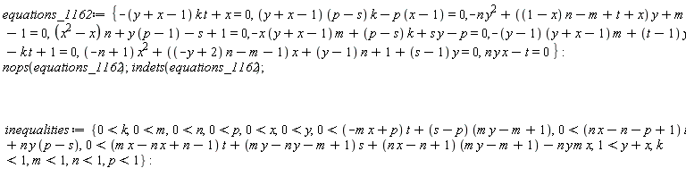 equations_1162 := {-(y+x-1)*k*t+x = 0, (y+x-1)*(p-s)*k-p*(x-1) = 0, -n*y^2+((1-x)*n-m+t+x)*y+m-1 = 0, (x^2-x)*n+y*(p-1)-s+1 = 0, -x*(y+x-1)*m+(p-s)*k+s*y-p = 0, -(y-1)*(y+x-1)*m+(t-1)*y-k*t+1 = 0, (-n+1)*x^2+((-y+2)*n-m-1)*x+(y-1)*n+1+(s-1)*y = 0, n*x*y-t = 0}; nops(equations_1162); indets(equations_1162); inequalities := {0 < k, 0 < m, 0 < n, 0 < p, 0 < x, 0 < y, 0 < (-m*x+p)*t+(s-p)*(m*y-m+1), 0 < (n*x-n-p+1)*t+n*y*(p-s), 0 < (m*x-n*x+n-1)*t+(m*y-n*y-m+1)*s+(n*x-n+1)*(m*y-m+1)-n*y*m*x, 1 < y+x, k < 1, m < 1, n < 1, p < 1}