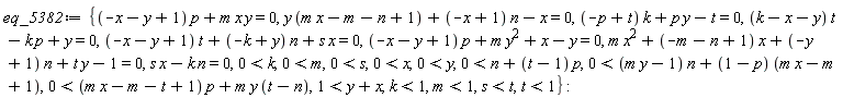 eq_5382 := {(-x-y+1)*p+m*x*y = 0, y*(m*x-m-n+1)+(-x+1)*n-x = 0, (-p+t)*k+p*y-t = 0, (k-x-y)*t-k*p+y = 0, (-x-y+1)*t+(-k+y)*n+s*x = 0, (-x-y+1)*p+m*y^2+x-y = 0, m*x^2+(-m-n+1)*x+(-y+1)*n+t*y-1 = 0, -k*n+s*x = 0, 0 < k, 0 < m, 0 < s, 0 < x, 0 < y, 0 < n+(t-1)*p, 0 < (m*y-1)*n+(1-p)*(m*x-m+1), 0 < (m*x-m-t+1)*p+m*y*(t-n), 1 < y+x, k < 1, m < 1, s < t, t < 1}