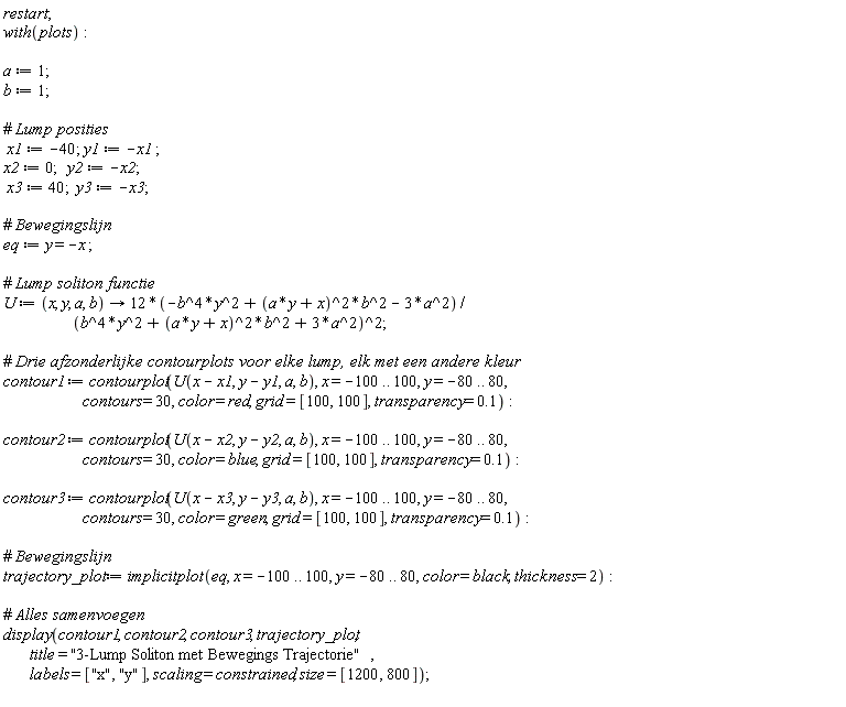 restart; with(plots); a := 1; b := 1; x1 := -40; y1 := -x1; x2 := 0; y2 := -x2; x3 := 40; y3 := -x3; eq := y = -x; U := proc (x, y, a, b) options operator, arrow; (-12*b^4*y^2+12*(a*y+x)^2*b^2-36*a^2)/(b^4*y^2+(a*y+x)^2*b^2+3*a^2)^2 end proc; contour1 := contourplot(U(x-x1, y-y1, a, b), x = -100 .. 100, y = -80 .. 80, contours = 30, color = red, grid = [100, 100], transparency = .1); contour2 := contourplot(U(x-x2, y-y2, a, b), x = -100 .. 100, y = -80 .. 80, contours = 30, color = blue, grid = [100, 100], transparency = .1); contour3 := contourplot(U(x-x3, y-y3, a, b), x = -100 .. 100, y = -80 .. 80, contours = 30, color = green, grid = [100, 100], transparency = .1); trajectory_plot := implicitplot(eq, x = -100 .. 100, y = -80 .. 80, color = black, thickness = 2); display(contour1, contour2, contour3, trajectory_plot, title = "3-Lump Soliton met Bewegings Trajectorie", labels = ["x", "y"], scaling = constrained, size = [1200, 800])