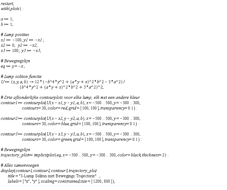 restart; with(plots); a := 1; b := 1; x1 := -100; y1 := -x1; x2 := 0; y2 := -x2; x3 := 100; y3 := -x3; eq := y = -x; U := proc (x, y, a, b) options operator, arrow; (-12*b^4*y^2+12*(a*y+x)^2*b^2-36*a^2)/(b^4*y^2+(a*y+x)^2*b^2+3*a^2)^2 end proc; contour1 := contourplot(U(x-x1, y-y1, a, b), x = -500 .. 500, y = -300 .. 300, contours = 30, color = red, grid = [100, 100], transparency = .1); contour2 := contourplot(U(x-x2, y-y2, a, b), x = -500 .. 500, y = -300 .. 300, contours = 30, color = blue, grid = [100, 100], transparency = .1); contour3 := contourplot(U(x-x3, y-y3, a, b), x = -500 .. 500, y = -300 .. 300, contours = 30, color = green, grid = [100, 100], transparency = .1); trajectory_plot := implicitplot(eq, x = -500 .. 500, y = -300 .. 300, color = black, thickness = 2); display(contour1, contour2, contour3, trajectory_plot, title = "3-Lump Soliton met Bewegings Trajectorie", labels = ["x", "y"], scaling = constrained, size = [1200, 800])