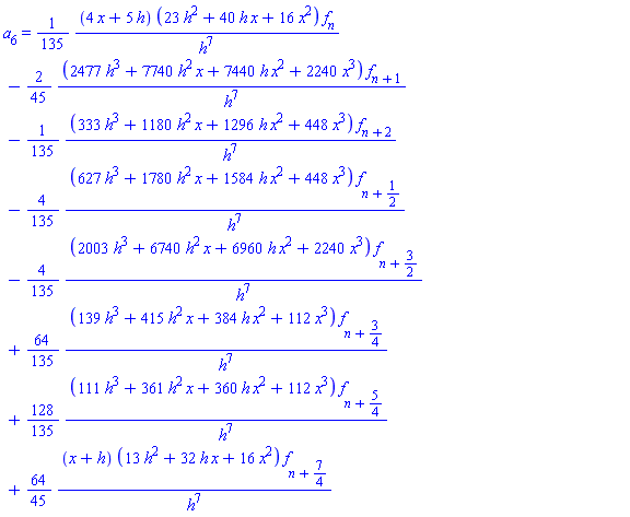a[6] = (1/135)*(4*x+5*h)*(23*h^2+40*h*x+16*x^2)*f[n]/h^7-(2/45)*(2477*h^3+7740*h^2*x+7440*h*x^2+2240*x^3)*f[n+1]/h^7-(1/135)*(333*h^3+1180*h^2*x+1296*h*x^2+448*x^3)*f[n+2]/h^7-(4/135)*(627*h^3+1780*h^2*x+1584*h*x^2+448*x^3)*f[n+1/2]/h^7-(4/135)*(2003*h^3+6740*h^2*x+6960*h*x^2+2240*x^3)*f[n+3/2]/h^7+(64/135)*(139*h^3+415*h^2*x+384*h*x^2+112*x^3)*f[n+3/4]/h^7+(128/135)*(111*h^3+361*h^2*x+360*h*x^2+112*x^3)*f[n+5/4]/h^7+(64/45)*(x+h)*(13*h^2+32*h*x+16*x^2)*f[n+7/4]/h^7