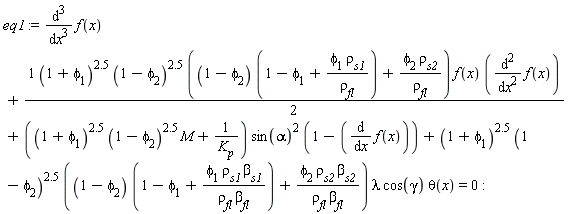 eq1 := diff(f(x), x, x, x)+(1/2)*(1+phi[1])^2.5*(1-phi[2])^2.5*((1-phi[2])*(1-phi[1]+phi[1]*rho[s1]/rho[fl])+phi[2]*rho[s2]/rho[fl])*f(x)*(diff(f(x), x, x))+((1+phi[1])^2.5*(1-phi[2])^2.5*M+1/K[p])*sin(alpha)^2*(1-(diff(f(x), x)))+(1+phi[1])^2.5*(1-phi[2])^2.5*((1-phi[2])*(1-phi[1]+phi[1]*rho[s1]*beta[s1]/(rho[fl]*beta[fl]))+phi[2]*rho[s2]*beta[s2]/(rho[fl]*beta[fl]))*lambda*cos(gamma)*theta(x) = 0: