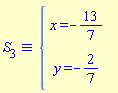 `&equiv;`(S[3], `#mfenced(mtable(mtr(mtd(mrow(mi("x",mathcolor = "blue"),mo("&equals;",mathcolor = "blue"),mo("&uminus0;",mathcolor = "blue"),mfrac(mn("13",mathcolor = "blue"),mn("7",mathcolor = "blue"),mathcolor = "blue",linethickness = "1"))),mtd(none())),mtr(mtd(mrow(mi("y",mathcolor = "blue"),mo("&equals;",mathcolor = "blue"),mo("&uminus0;",mathcolor = "blue"),mfrac(mn("2",mathcolor = "blue"),mn("7",mathcolor = "blue"),mathcolor = "blue",linethickness = "1"))),mtd(none()))),open = mo("&lcub;",mathcolor = "blue"),close = mo("",mathcolor = "blue"))`)