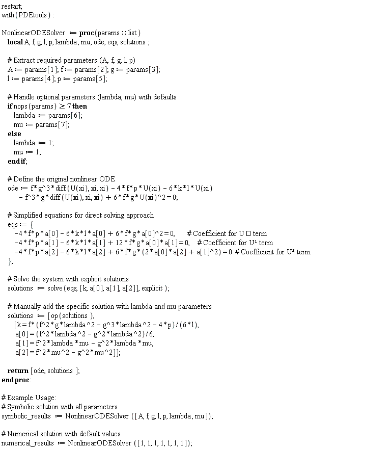 restart; with(PDEtools); NonlinearODESolver := proc (params::list) local A, f, g, l, p, lambda, mu, ode, eqs, solutions; A := params[1]; f := params[2]; g := params[3]; l := params[4]; p := params[5]; if 7 <= nops(params) then lambda := params[6]; mu := params[7] else lambda := 1; mu := 1 end if; ode := f*g^3*(diff(U(xi), xi, xi))-4*f*p*U(xi)-6*k*l*U(xi)-f^3*g*(diff(U(xi), xi, xi))+6*f*g*U(xi)^2 = 0; eqs := {-4*f*p*a[0]-6*k*l*a[0]+6*f*g*a[0]^2 = 0, -4*f*p*a[1]-6*k*l*a[1]+12*f*g*a[0]*a[1] = 0, -4*f*p*a[2]-6*k*l*a[2]+6*f*g*(2*a[0]*a[2]+a[1]^2) = 0}; solutions := solve(eqs, [k, a[0], a[1], a[2]], explicit); solutions := [op(solutions), [k = (1/6)*f*(f^2*g*lambda^2-g^3*lambda^2-4*p)/l, a[0] = (1/6)*f^2*lambda^2-(1/6)*g^2*lambda^2, a[1] = f^2*lambda*mu-g^2*lambda*mu, a[2] = f^2*mu^2-g^2*mu^2]]; return [ode, solutions] end proc; symbolic_results := NonlinearODESolver([A, f, g, l, p, lambda, mu]); numerical_results := NonlinearODESolver([1, 1, 1, 1, 1, 1, 1])