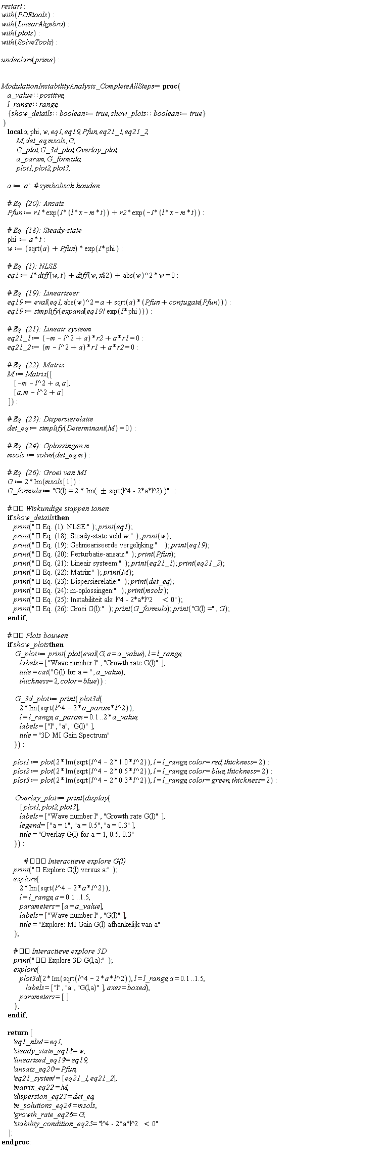 restart; with(PDEtools); with(LinearAlgebra); with(plots); with(SolveTools); undeclare(prime); ModulationInstabilityAnalysis_CompleteAllSteps := proc (a_value::positive, l_range::range, show_details::boolean := true, show_plots::boolean := true) local a, phi, w, eq1, eq19, Pfun, eq21_1, eq21_2, M, det_eq, msols, G, G_plot, G_3d_plot, Overlay_plot, a_param, G_formula, plot1, plot2, plot3; description 2; a := 'a'; Pfun := r1*exp(I*(l*x-m*t))+r2*(modulename = Typesetting)(-I*(l*x-m*t)); phi := a*t; w := (sqrt(a)+Pfun)*(modulename = Typesetting)(I*phi); eq1 := I*(diff(w, t))+diff(w, `$`(x, 2))+abs(w)^2*w = 0; eq19 := eval(Typesetting, abs(w)^2 = a+sqrt(a)*(Pfun+conjugate(Pfun))); eq19 := simplify(expand(eq19/(modulename = Typesetting)(I*phi))); eq21_1 := (-m-l^2+a)*r2+a*r1 = 0; eq21_2 := (m-l^2+a)*r1+a*r2 = 0; M := Matrix([[-m-l^2+a, a], [a, m-l^2+a]]); det_eq := simplify(Determinant(M) = 0); msols := solve(det_eq, m); G := 2*Im(msols[1]); G_formula := "G(l) = 2 * Im( &plusmn; sqrt(l^4 - 2*a*l^2) )"; if show_details then print("? Eq. (1): NLSE:Fdo-Fj"); Typesetting; print("? Eq. (18): Steady-state veld w:Fdo-Fj"); protected, _syslib; print("? Eq. (19): Gelinieariseerde vergelijking:Fdo-Fj"); eq19; print("? Eq. (20): Perturbatie-ansatz:Fdo-Fj"); Pfun; print("? Eq. (21): Lineair systeem:Fdo-Fj"); eq21_1; print(); print("? Eq. (22): Matrix:Fdo-Fj"); M; print("? Eq. (23): Dispersierelatie:Fdo-Fj"); det_eq; print("? Eq. (24): m-oplossingen:Fdo-Fj"); msols; print("? Eq. (25): Instabiliteit als: l^4 - 2*a*l^2 < 0Fdo-Fj"); "? Eq. (26): Groei G(l):Fdo-Fj"; G_formula; print("G(l) =", G) end if; if show_plots then G_plot := print(plot(eval(G, a = a_value), l = l_range, labels = ["Wave number l", "Growth rate G(l)"], title = cat("G(l) for a = ", a_value), thickness = 2, color = blue)); G_3d_plot := print(plot3d(2*Im(sqrt(l^4-2*a_param*l^2)), l = l_range, a_param = .1 .. 2*a_value, labels = ["l", "a", "G(l)"], title = "3D MI Gain Spectrum")); plot1 := plot(2*Im(sqrt(l^4+(-2)*1.0*l^2)), l = l_range, color = red, thickness = 2); plot2 := plot(2*Im(sqrt(l^4+(-2)*.5*l^2)), l = l_range, color = blue, thickness = 2); plot3 := plot(2*Im(sqrt(l^4+(-2)*.3*l^2)), l = l_range, color = green, thickness = 2); Overlay_plot := print(display([plot1, plot2, SolveTools], labels = ["Wave number l", "Growth rate G(l)"], legend = ["a = 1", "a = 0.5", "a = 0.3"], title = "Overlay G(l) for a = 1, 0.5, 0.3")); print("? Explore G(l) versus a:Fdo-%(e"); return ['eq1_nlse' = Typesetting, 'steady_state_eq18' = w, 'linearized_eq19' = eq19, 'ansatz_eq20' = Pfun, 'eq21_system' = [eq21_1, ], 'matrix_eq22' = M, 'dispersion_eq23' = det_eq, 'm_solutions_eq24' = msols, 'growth_rate_eq26' = G, 'stability_condition_eq25' = "l^4 - 2*a*l^2 < 0"]; ;  end if;  end proc