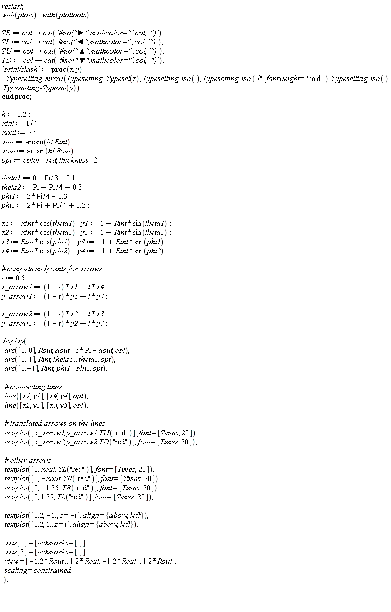 restart; with(plots); with(plottools); TR := proc (col) options operator, arrow; cat(`#mo("&#x25ba;",mathcolor="`, col, `")`) end proc; TL := proc (col) options operator, arrow; cat(`#mo("&#x25c4;",mathcolor="`, col, `")`) end proc; TU := proc (col) options operator, arrow; cat(`#mo("&#x25b2;",mathcolor="`, col, `")`) end proc; TD := proc (col) options operator, arrow; cat(`#mo("&#x25bc;",mathcolor="`, col, `")`) end proc; `print/slash` := proc (x, y) Typesetting:-mrow(Typesetting:-Typeset(x), Typesetting:-mo(), Typesetting:-mo("/", fontweight = "bold"), Typesetting:-mo(), Typesetting:-Typeset(y)) end proc; h := .2; Rint := 1/4; Rout := 2; aint := arcsin(h/Rint); aout := arcsin(h/Rout); opt := color = red, thickness = 2; theta1 := 0-(1/3)*Pi-.1; theta2 := Pi+(1/4)*Pi+.3; phi1 := 3*Pi*(1/4)-.3; phi2 := 2*Pi+(1/4)*Pi+.3; x1 := Rint*cos(theta1); y1 := 1+Rint*sin(theta1); x2 := Rint*cos(theta2); y2 := 1+Rint*sin(theta2); x3 := Rint*cos(phi1); y3 := -1+Rint*sin(phi1); x4 := Rint*cos(phi2); y4 := -1+Rint*sin(phi2); t := .5; x_arrow1 := (1-t)*x1+t*x4; y_arrow1 := (1-t)*y1+t*y4; x_arrow2 := (1-t)*x2+t*x3; y_arrow2 := (1-t)*y2+t*y3; display(arc([0, 0], Rout, aout .. 3*Pi-aout, opt), arc([0, 1], Rint, theta1 .. theta2, opt), arc([0, -1], Rint, phi1 .. phi2, opt), line([x1, y1], [x4, y4], opt), line([x2, y2], [x3, y3], opt), textplot([x_arrow1, y_arrow1, TU("red")], font = [Times, 20]), textplot([x_arrow2, y_arrow2, TD("red")], font = [Times, 20]), textplot([0, Rout, TL("red")], font = [Times, 20]), textplot([0, -Rout, TR("red")], font = [Times, 20]), textplot([0, -1.25, TR("red")], font = [Times, 20]), textplot([0, 1.25, TL("red")], font = [Times, 20]), textplot([.2, -1., z = -i], align = {above, left}), textplot([.2, 1., z = i], align = {above, left}), axis[1] = [tickmarks = []], axis[2] = [tickmarks = []], view = [-1.2*Rout .. 1.2*Rout, -1.2*Rout .. 1.2*Rout], scaling = constrained)
