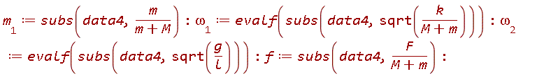 m__1 := subs(data4, m/(m+M)); `&omega;__1` := evalf(subs(data4, sqrt(k/(m+M)))); `&omega;__2` := evalf(subs(data4, sqrt(g/l))); f := subs(data4, F/(m+M))