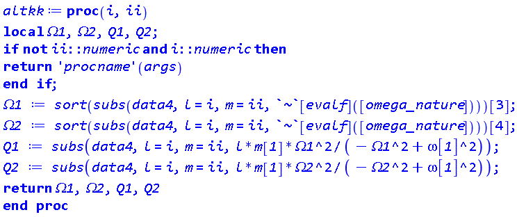 proc (i, ii) local Omega1, Omega2, Q1, Q2; if not ii::numeric and i::numeric then return ('procname')(args) end if; Omega1 := sort(subs(data4, l = i, m = ii, `~`[evalf]([omega_nature])))[3]; Omega2 := sort(subs(data4, l = i, m = ii, `~`[evalf]([omega_nature])))[4]; Q1 := subs(data4, l = i, m = ii, l*m__1*Omega1^2/(-Omega1^2+omega__1^2)); Q2 := subs(data4, l = i, m = ii, l*m__1*Omega2^2/(-Omega2^2+omega__1^2)); return Omega1, Omega2, Q1, Q2 end proc