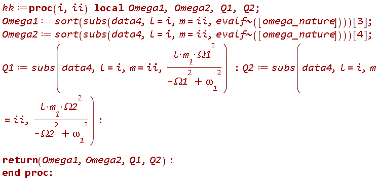 kk := proc (i, ii) local Omega1, Omega2, Q1, Q2; Omega1 := sort(subs(data4, l = i, m = ii, `~`[evalf]([omega_nature])))[3]; Omega2 := sort(subs(data4, l = i, m = ii, `~`[evalf]([omega_nature])))[4]; Q1 := subs(data4, l = i, m = ii, l*m__1*Omega1^2/(-Omega1^2+`&omega;__1`^2)); Q2 := subs(data4, l = i, m = ii, l*m__1*Omega2^2/(-Omega2^2+`&omega;__1`^2)); return Omega1, Omega2, Q1, Q2 end proc