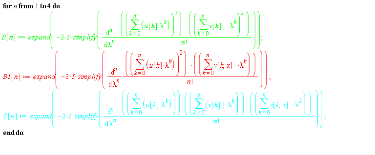 for n to 4 do B[n] := expand(-(2*I)*simplify(diff((sum(u[k]*lambda^k, k = 0 .. n))^3*(sum(v[k]*lambda^k, k = 0 .. n))^2/factorial(n), [`$`(lambda, n)]))); B1[n] := expand(-(2*I)*simplify(diff((sum(u[k]*lambda^k, k = 0 .. n))^2*(sum(v[k, x]*lambda^k, k = 0 .. n))/factorial(n), [`$`(lambda, n)]))); T[n] := expand(-(2*I)*simplify(diff((sum(u[k]*lambda^k, k = 0 .. n))*(sum(v[k]*lambda^k, k = 0 .. n))*(sum(z[k, x]*lambda^k, k = 0 .. n))/factorial(n), [`$`(lambda, n)]))) end do