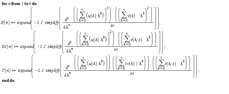 for n to 4 do B[n] := expand(-(2*I)*simplify(diff((sum(u[k]*lambda^k, k = 0 .. n))^3*(sum(v[k]*lambda^k, k = 0 .. n))^2/factorial(n), [`$`(lambda, n)]))); B1[n] := expand(-(2*I)*simplify(diff((sum(u[k]*lambda^k, k = 0 .. n))^2*(sum(v[k, x]*lambda^k, k = 0 .. n))/factorial(n), [`$`(lambda, n)]))); T[n] := expand(-(2*I)*simplify(diff((sum(u[k]*lambda^k, k = 0 .. n))*(sum(v[k]*lambda^k, k = 0 .. n))*(sum(z[k, x]*lambda^k, k = 0 .. n))/factorial(n), [`$`(lambda, n)]))) end do