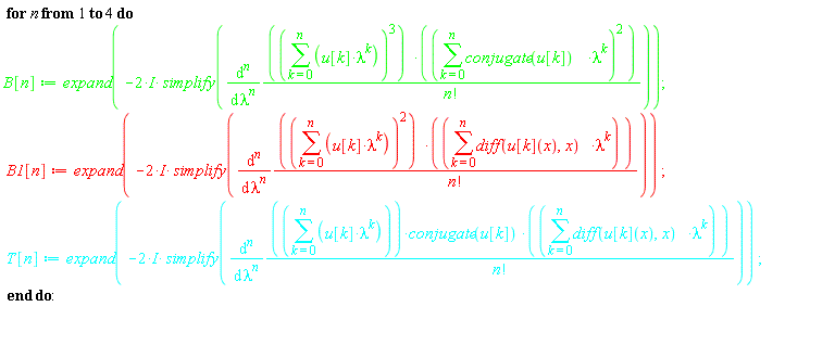 for n to 4 do B[n] := expand(-(2*I)*simplify(diff((sum(u[k]*lambda^k, k = 0 .. n))^3*(sum(conjugate(u[k])*lambda^k, k = 0 .. n))^2/factorial(n), [`$`(lambda, n)]))); B1[n] := expand(-(2*I)*simplify(diff((sum(u[k]*lambda^k, k = 0 .. n))^2*(sum((diff(u[k](x), x))*lambda^k, k = 0 .. n))/factorial(n), [`$`(lambda, n)]))); T[n] := expand(-(2*I)*simplify(diff((sum(u[k]*lambda^k, k = 0 .. n))*conjugate(u[k])*(sum((diff(u[k](x), x))*lambda^k, k = 0 .. n))/factorial(n), [`$`(lambda, n)]))) end do