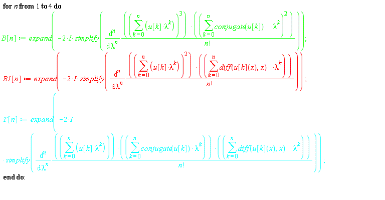 for n to 4 do B[n] := expand(-(2*I)*simplify(diff((sum(u[k]*lambda^k, k = 0 .. n))^3*(sum(conjugate(u[k])*lambda^k, k = 0 .. n))^2/factorial(n), [`$`(lambda, n)]))); B1[n] := expand(-(2*I)*simplify(diff((sum(u[k]*lambda^k, k = 0 .. n))^2*(sum((diff(u[k](x), x))*lambda^k, k = 0 .. n))/factorial(n), [`$`(lambda, n)]))); T[n] := expand(-(2*I)*simplify(diff((sum(u[k]*lambda^k, k = 0 .. n))*(sum(conjugate(u[k])*lambda^k, k = 0 .. n))*(sum((diff(u[k](x), x))*lambda^k, k = 0 .. n))/factorial(n), [`$`(lambda, n)]))) end do