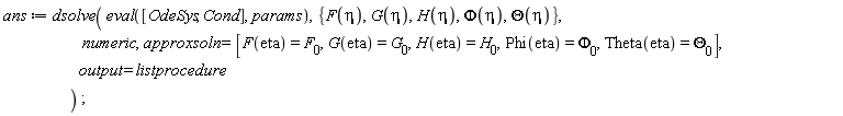 ans := dsolve(eval([OdeSys, Cond], params), {F(eta), G(eta), H(eta), Phi(eta), Theta(eta)}, numeric, approxsoln = [F(eta) = F__0, G(eta) = G__0, H(eta) = H__0, Phi(eta) = `&Phi;__0`, Theta(eta) = `&Theta;__0`], output = listprocedure)