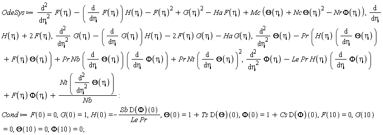 OdeSys := diff(F(eta), eta, eta)-(diff(F(eta), eta))*H(eta)-F(eta)^2+G(eta)^2-Ha*F(eta)+Mc*(Theta(eta)+Nc*Theta(eta)^2-Nr*Phi(eta)), diff(H(eta), eta)+2*F(eta), diff(G(eta), eta, eta)-(diff(G(eta), eta))*H(eta)-2*F(eta)*G(eta)-Ha*G(eta), diff(Theta(eta), eta, eta)-Pr*(H(eta)*(diff(Theta(eta), eta))+F(eta)*Theta(eta))+Pr*Nb*(diff(Theta(eta), eta))*(diff(Phi(eta), eta))+Pr*Nt*(diff(Theta(eta), eta))^2, diff(Phi(eta), eta, eta)-Le*Pr*H(eta)*(diff(Phi(eta), eta))+F(eta)*Phi(eta)+Nt*(diff(Theta(eta), eta, eta))/Nb; Cond := F(0) = 0, G(0) = 1, H(0) = -Sb*(D(Phi))(0)/(Le*Pr), Theta(0) = 1+Ts*(D(Theta))(0), Phi(0) = 1+Cs*(D(Phi))(0), F(10) = 0, G(10) = 0, Theta(10) = 0, Phi(10) = 0