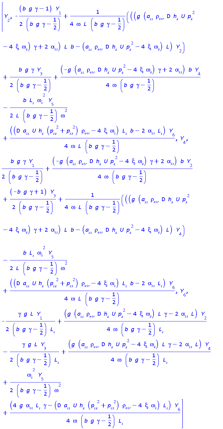 [Y[2], -(1/2)*(b*g*gamma-1)*Y[1]/(b*g*gamma-1/2)+(1/4)*((g*(D*U*a__11*h__2*p__2^2*rho__air-4*xi*omega__2)*gamma+2*alpha__11)*L*b-(D*U*a__11*h__2*p__2^2*rho__air-4*xi*omega__2)*L)*Y[2]/(omega*L*(b*g*gamma-1/2))+(1/2)*b*g*gamma*Y[3]/(b*g*gamma-1/2)+(1/4)*(-g*(D*U*a__11*h__2*p__2^2*rho__air-4*xi*omega__2)*gamma+2*alpha__11)*b*Y[4]/(omega*(b*g*gamma-1/2))-(1/2)*b*L__1*omega__1^2*Y[5]/(L*(b*g*gamma-1/2)*omega^2)+(1/4)*((D*a__11*U*h__2*(p__12^2+p__13^2)*rho__air-4*xi*omega__1)*L__1*b-2*alpha__11*L__1)*Y[6]/(omega*L*(b*g*gamma-1/2)), Y[4], (1/2)*b*g*gamma*Y[1]/(b*g*gamma-1/2)+(1/4)*(-g*(D*U*a__11*h__2*p__2^2*rho__air-4*xi*omega__2)*gamma+2*alpha__11)*b*Y[2]/(omega*(b*g*gamma-1/2))+(1/2)*(-b*g*gamma+1)*Y[3]/(b*g*gamma-1/2)+(1/4)*((g*(D*U*a__11*h__2*p__2^2*rho__air-4*xi*omega__2)*gamma+2*alpha__11)*L*b-(D*U*a__11*h__2*p__2^2*rho__air-4*xi*omega__2)*L)*Y[4]/(omega*L*(b*g*gamma-1/2))-(1/2)*b*L__1*omega__1^2*Y[5]/(L*(b*g*gamma-1/2)*omega^2)+(1/4)*((D*a__11*U*h__2*(p__12^2+p__13^2)*rho__air-4*xi*omega__1)*L__1*b-2*alpha__11*L__1)*Y[6]/(omega*L*(b*g*gamma-1/2)), Y[6], -(1/2)*gamma*g*L*Y[1]/((b*g*gamma-1/2)*L__1)+(1/4)*(g*(D*U*a__11*h__2*p__2^2*rho__air-4*xi*omega__2)*L*gamma-2*alpha__11*L)*Y[2]/(omega*(b*g*gamma-1/2)*L__1)-(1/2)*gamma*g*L*Y[3]/((b*g*gamma-1/2)*L__1)+(1/4)*(g*(D*U*a__11*h__2*p__2^2*rho__air-4*xi*omega__2)*L*gamma-2*alpha__11*L)*Y[4]/(omega*(b*g*gamma-1/2)*L__1)+(1/2)*omega__1^2*Y[5]/((b*g*gamma-1/2)*omega^2)+(1/4)*(4*g*alpha__11*L__1*gamma-(D*a__11*U*h__2*(p__12^2+p__13^2)*rho__air-4*xi*omega__1)*L__1)*Y[6]/(omega*(b*g*gamma-1/2)*L__1)]