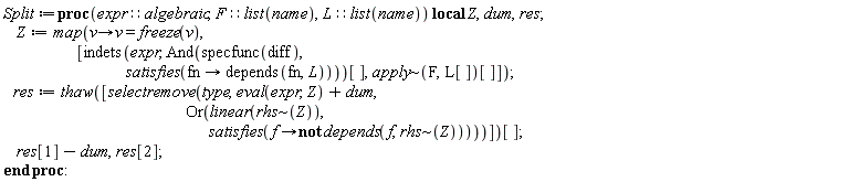 Split := proc (expr::algebraic, F::(list(name)), L::(list(name))) local Z, dum, res; Z := map(proc (v) options operator, arrow; v = freeze(v) end proc, [indets(expr, And(specfunc(diff), satisfies(proc (fn) options operator, arrow; depends(fn, L) end proc)))[], `~`[apply](F, L[])[]]); res := thaw([selectremove(type, eval(expr, Z)+dum, Or(linear(`~`[rhs](Z)), satisfies(proc (f) options operator, arrow; not depends(f, `~`[rhs](Z)) end proc)))])[]; res[1]-dum, res[2] end proc