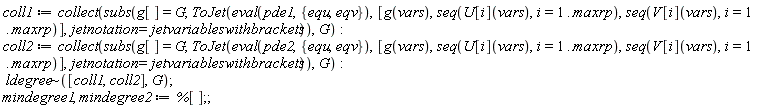 coll1 := collect(subs(g[] = G, ToJet(eval(pde1, {equ, eqv}), [g(vars), seq(U[i](vars), i = 1 .. maxrp), seq(V[i](vars), i = 1 .. maxrp)], jetnotation = jetvariableswithbrackets)), G); coll2 := collect(subs(g[] = G, ToJet(eval(pde2, {equ, eqv}), [g(vars), seq(U[i](vars), i = 1 .. maxrp), seq(V[i](vars), i = 1 .. maxrp)], jetnotation = jetvariableswithbrackets)), G); `~`[ldegree]([coll1, coll2], G); mindegree1, mindegree2 := %[]