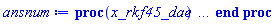 proc (x_rkf45_dae) local _res, _dat, _vars, _solnproc, _xout, _ndsol, _pars, _n, _i; option `Copyright (c) 2000 by Waterloo Maple Inc. All rights reserved.`; if 1 < nargs then error "invalid input: too many arguments" end if; _EnvDSNumericSaveDigits := Digits; Digits := 15; if _EnvInFsolve = true then _xout := evalf[_EnvDSNumericSaveDigits](x_rkf45_dae) else _xout := evalf(x_rkf45_dae) end if; _dat := Array(1..4, {(1) = proc (_x_in) local _x_out, _dtbl, _dat, _vmap, _x0, _y0, _val, _digits, _neq, _nevar, _ndisc, _nevt, _pars, _ini, _par, _i, _j, _k, _src, _t1; option `Copyright (c) 2002 by Waterloo Maple Inc. All rights reserved.`; table( [( "complex" ) = false ] ) _x_out := _x_in; _pars := []; _dtbl := array( 1 .. 4, [( 1 ) = (array( 1 .. 28, [( 1 ) = (datatype = float[8], order = C_order, storage = rectangular), ( 2 ) = (datatype = float[8], order = C_order, storage = rectangular), ( 3 ) = ([0, 0, 0, Array(1..0, 1..2, {}, datatype = float[8], order = C_order)]), ( 4 ) = (Array(1..65, {(1) = 7, (2) = 7, (3) = 0, (4) = 0, (5) = 0, (6) = 4, (7) = 1, (8) = 0, (9) = 0, (10) = 0, (11) = 0, (12) = 0, (13) = 0, (14) = 0, (15) = 0, (16) = 0, (17) = 0, (18) = 1, (19) = 0, (20) = 0, (21) = 0, (22) = 1, (23) = 4, (24) = 0, (25) = 1, (26) = 15, (27) = 1, (28) = 0, (29) = 1, (30) = 3, (31) = 3, (32) = 0, (33) = 1, (34) = 0, (35) = 0, (36) = 0, (37) = 0, (38) = 0, (39) = 0, (40) = 0, (41) = 0, (42) = 0, (43) = 1, (44) = 0, (45) = 0, (46) = 0, (47) = 0, (48) = 0, (49) = 0, (50) = 50, (51) = 1, (52) = 0, (53) = 0, (54) = 0, (55) = 0, (56) = 0, (57) = 0, (58) = 0, (59) = 10000, (60) = 0, (61) = 1000, (62) = 0, (63) = 0, (64) = -1, (65) = 0}, datatype = integer[8])), ( 5 ) = (Array(1..28, {(1) = .0, (2) = 0.10e-5, (3) = .0, (4) = 0.500001e-14, (5) = .0, (6) = 0.2523829377920773e-2, (7) = .0, (8) = 0.10e-5, (9) = .0, (10) = .0, (11) = .0, (12) = .0, (13) = 1.0, (14) = .0, (15) = .49999999999999, (16) = .0, (17) = 1.0, (18) = 1.0, (19) = .0, (20) = .0, (21) = 1.0, (22) = 1.0, (23) = .0, (24) = .0, (25) = 0.10e-14, (26) = .0, (27) = .0, (28) = .0}, datatype = float[8], order = C_order)), ( 6 ) = (Array(1..7, {(1) = 5.0, (2) = .5, (3) = 4.03112887414927, (4) = 1.0, (5) = .0, (6) = .0, (7) = -1.0}, datatype = float[8], order = C_order)), ( 7 ) = ([Array(1..4, 1..7, {(1, 1) = .0, (1, 2) = .203125, (1, 3) = .3046875, (1, 4) = .75, (1, 5) = .8125, (1, 6) = .40625, (1, 7) = .8125, (2, 1) = 0.6378173828125e-1, (2, 2) = .0, (2, 3) = .279296875, (2, 4) = .27237892150878906, (2, 5) = -0.9686851501464844e-1, (2, 6) = 0.1956939697265625e-1, (2, 7) = .5381584167480469, (3, 1) = 0.31890869140625e-1, (3, 2) = .0, (3, 3) = -.34375, (3, 4) = -.335235595703125, (3, 5) = .2296142578125, (3, 6) = .41748046875, (3, 7) = 11.480712890625, (4, 1) = 0.9710520505905151e-1, (4, 2) = .0, (4, 3) = .40350341796875, (4, 4) = 0.20297467708587646e-1, (4, 5) = -0.6054282188415527e-2, (4, 6) = -0.4770040512084961e-1, (4, 7) = .77858567237854}, datatype = float[8], order = C_order), Array(1..6, 1..6, {(1, 1) = .0, (1, 2) = .0, (1, 3) = .0, (1, 4) = .0, (1, 5) = .0, (1, 6) = 1.0, (2, 1) = .25, (2, 2) = .0, (2, 3) = .0, (2, 4) = .0, (2, 5) = .0, (2, 6) = 1.0, (3, 1) = .1875, (3, 2) = .5625, (3, 3) = .0, (3, 4) = .0, (3, 5) = .0, (3, 6) = 2.0, (4, 1) = .23583984375, (4, 2) = -.87890625, (4, 3) = .890625, (4, 4) = .0, (4, 5) = .0, (4, 6) = .2681884765625, (5, 1) = .1272735595703125, (5, 2) = -.5009765625, (5, 3) = .44921875, (5, 4) = -0.128936767578125e-1, (5, 5) = .0, (5, 6) = 0.626220703125e-1, (6, 1) = -0.927734375e-1, (6, 2) = .626220703125, (6, 3) = -.4326171875, (6, 4) = .1418304443359375, (6, 5) = -0.861053466796875e-1, (6, 6) = .3131103515625}, datatype = float[8], order = C_order), Array(1..6, {(1) = .0, (2) = .386, (3) = .21, (4) = .63, (5) = 1.0, (6) = 1.0}, datatype = float[8], order = C_order), Array(1..6, {(1) = .25, (2) = -.1043, (3) = .1035, (4) = -0.362e-1, (5) = .0, (6) = .0}, datatype = float[8], order = C_order), Array(1..6, 1..5, {(1, 1) = .0, (1, 2) = .0, (1, 3) = .0, (1, 4) = .0, (1, 5) = .0, (2, 1) = 1.544, (2, 2) = .0, (2, 3) = .0, (2, 4) = .0, (2, 5) = .0, (3, 1) = .9466785280815533, (3, 2) = .25570116989825814, (3, 3) = .0, (3, 4) = .0, (3, 5) = .0, (4, 1) = 3.3148251870684886, (4, 2) = 2.896124015972123, (4, 3) = .9986419139977808, (4, 4) = .0, (4, 5) = .0, (5, 1) = 1.2212245092262748, (5, 2) = 6.019134481287752, (5, 3) = 12.537083329320874, (5, 4) = -.687886036105895, (5, 5) = .0, (6, 1) = 1.2212245092262748, (6, 2) = 6.019134481287752, (6, 3) = 12.537083329320874, (6, 4) = -.687886036105895, (6, 5) = 1.0}, datatype = float[8], order = C_order), Array(1..6, 1..5, {(1, 1) = .0, (1, 2) = .0, (1, 3) = .0, (1, 4) = .0, (1, 5) = .0, (2, 1) = -5.6688, (2, 2) = .0, (2, 3) = .0, (2, 4) = .0, (2, 5) = .0, (3, 1) = -2.4300933568337584, (3, 2) = -.20635991570891224, (3, 3) = .0, (3, 4) = .0, (3, 5) = .0, (4, 1) = -.10735290581452621, (4, 2) = -9.594562251021896, (4, 3) = -20.470286148096154, (4, 4) = .0, (4, 5) = .0, (5, 1) = 7.496443313968615, (5, 2) = -10.246804314641219, (5, 3) = -33.99990352819906, (5, 4) = 11.708908932061595, (5, 5) = .0, (6, 1) = 8.083246795922411, (6, 2) = -7.981132988062785, (6, 3) = -31.52159432874373, (6, 4) = 16.319305431231363, (6, 5) = -6.0588182388340535}, datatype = float[8], order = C_order), Array(1..3, 1..5, {(1, 1) = .0, (1, 2) = .0, (1, 3) = .0, (1, 4) = .0, (1, 5) = .0, (2, 1) = 10.126235083446911, (2, 2) = -7.487995877607633, (2, 3) = -34.800918615557414, (2, 4) = -7.9927717075687275, (2, 5) = 1.0251377232956207, (3, 1) = -.6762803392806898, (3, 2) = 6.087714651678606, (3, 3) = 16.43084320892463, (3, 4) = 24.767225114183653, (3, 5) = -6.5943891257167815}, datatype = float[8], order = C_order)]), ( 9 ) = ([Array(1..7, {(1) = .1, (2) = .1, (3) = .1, (4) = .1, (5) = .1, (6) = .1, (7) = .1}, datatype = float[8], order = C_order), Array(1..7, {(1) = .0, (2) = .0, (3) = .0, (4) = .0, (5) = .0, (6) = .0, (7) = .0}, datatype = float[8], order = C_order), Array(1..7, {(1) = .0, (2) = .0, (3) = .0, (4) = .0, (5) = .0, (6) = .0, (7) = .0}, datatype = float[8], order = C_order), Array(1..7, {(1) = .0, (2) = .0, (3) = .0, (4) = .0, (5) = .0, (6) = .0, (7) = .0}, datatype = float[8], order = C_order), Array(1..7, {(1) = .0, (2) = .0, (3) = .0, (4) = .0, (5) = .0, (6) = .0, (7) = .0}, datatype = float[8], order = C_order), Array(1..7, 1..7, {(1, 1) = .0, (1, 2) = .0, (1, 3) = .0, (1, 4) = .0, (1, 5) = .0, (1, 6) = .0, (1, 7) = .0, (2, 1) = .0, (2, 2) = .0, (2, 3) = .0, (2, 4) = .0, (2, 5) = .0, (2, 6) = .0, (2, 7) = .0, (3, 1) = .0, (3, 2) = .0, (3, 3) = .0, (3, 4) = .0, (3, 5) = .0, (3, 6) = .0, (3, 7) = .0, (4, 1) = .0, (4, 2) = .0, (4, 3) = .0, (4, 4) = .0, (4, 5) = .0, (4, 6) = .0, (4, 7) = .0, (5, 1) = .0, (5, 2) = .0, (5, 3) = .0, (5, 4) = .0, (5, 5) = .0, (5, 6) = .0, (5, 7) = .0, (6, 1) = .0, (6, 2) = .0, (6, 3) = .0, (6, 4) = .0, (6, 5) = .0, (6, 6) = .0, (6, 7) = .0, (7, 1) = .0, (7, 2) = .0, (7, 3) = .0, (7, 4) = .0, (7, 5) = .0, (7, 6) = .0, (7, 7) = .0}, datatype = float[8], order = C_order), Array(1..7, 1..7, {(1, 1) = .4923076923076935, (1, 2) = 0.6153846153846169e-1, (1, 3) = -.49613893835683565, (1, 4) = -.4923076923076935, (1, 5) = .0, (1, 6) = -0.6153846153846169e-1, (1, 7) = .0, (2, 1) = .0, (2, 2) = .0, (2, 3) = .0, (2, 4) = .0, (2, 5) = .0, (2, 6) = .0, (2, 7) = -2.0, (3, 1) = .0, (3, 2) = .0, (3, 3) = .0, (3, 4) = 2.0, (3, 5) = .0, (3, 6) = .0, (3, 7) = .0, (4, 1) = .0, (4, 2) = .0, (4, 3) = .0, (4, 4) = .0, (4, 5) = 1.0, (4, 6) = -1.0, (4, 7) = .0, (5, 1) = .0, (5, 2) = .0, (5, 3) = .0, (5, 4) = .0, (5, 5) = .0, (5, 6) = .0, (5, 7) = .0, (6, 1) = .0, (6, 2) = .0, (6, 3) = .0, (6, 4) = .0, (6, 5) = .0, (6, 6) = .0, (6, 7) = .0, (7, 1) = .0, (7, 2) = .0, (7, 3) = .0, (7, 4) = .0, (7, 5) = .0, (7, 6) = .0, (7, 7) = .0}, datatype = float[8], order = C_order), Array(1..7, {(1) = .0, (2) = .0, (3) = .0, (4) = .0, (5) = .0, (6) = .0, (7) = .0}, datatype = float[8], order = C_order), Array(1..7, 1..7, {(1, 1) = .0, (1, 2) = .0, (1, 3) = .0, (1, 4) = .0, (1, 5) = .0, (1, 6) = .0, (1, 7) = .0, (2, 1) = .0, (2, 2) = .0, (2, 3) = .0, (2, 4) = .0, (2, 5) = .0, (2, 6) = .0, (2, 7) = .0, (3, 1) = .0, (3, 2) = .0, (3, 3) = .0, (3, 4) = .0, (3, 5) = .0, (3, 6) = .0, (3, 7) = .0, (4, 1) = .0, (4, 2) = .0, (4, 3) = .0, (4, 4) = .0, (4, 5) = .0, (4, 6) = .0, (4, 7) = .0, (5, 1) = .0, (5, 2) = .0, (5, 3) = .0, (5, 4) = .0, (5, 5) = .0, (5, 6) = .0, (5, 7) = .0, (6, 1) = .0, (6, 2) = .0, (6, 3) = .0, (6, 4) = .0, (6, 5) = .0, (6, 6) = .0, (6, 7) = .0, (7, 1) = .0, (7, 2) = .0, (7, 3) = .0, (7, 4) = .0, (7, 5) = .0, (7, 6) = .0, (7, 7) = .0}, datatype = float[8], order = C_order), Array(1..7, 1..6, {(1, 1) = .0, (1, 2) = .0, (1, 3) = .0, (1, 4) = .0, (1, 5) = .0, (1, 6) = .0, (2, 1) = .0, (2, 2) = .0, (2, 3) = .0, (2, 4) = .0, (2, 5) = .0, (2, 6) = .0, (3, 1) = .0, (3, 2) = .0, (3, 3) = .0, (3, 4) = .0, (3, 5) = .0, (3, 6) = .0, (4, 1) = .0, (4, 2) = .0, (4, 3) = .0, (4, 4) = .0, (4, 5) = .0, (4, 6) = .0, (5, 1) = .0, (5, 2) = .0, (5, 3) = .0, (5, 4) = .0, (5, 5) = .0, (5, 6) = .0, (6, 1) = .0, (6, 2) = .0, (6, 3) = .0, (6, 4) = .0, (6, 5) = .0, (6, 6) = .0, (7, 1) = .0, (7, 2) = .0, (7, 3) = .0, (7, 4) = .0, (7, 5) = .0, (7, 6) = .0}, datatype = float[8], order = C_order), Array(1..7, {(1) = 0, (2) = 0, (3) = 0, (4) = 0, (5) = 0, (6) = 0, (7) = 0}, datatype = integer[8]), Array(1..7, {(1) = .0, (2) = .0, (3) = .0, (4) = .0, (5) = .0, (6) = .0, (7) = .0}, datatype = float[8], order = C_order), Array(1..7, {(1) = .0, (2) = .0, (3) = .0, (4) = .0, (5) = .0, (6) = .0, (7) = .0}, datatype = float[8], order = C_order), Array(1..7, {(1) = .0, (2) = .0, (3) = .0, (4) = .0, (5) = .0, (6) = .0, (7) = .0}, datatype = float[8], order = C_order), Array(1..7, {(1) = .0, (2) = .0, (3) = .0, (4) = .0, (5) = .0, (6) = .0, (7) = .0}, datatype = float[8], order = C_order), Array(1..7, {(1) = .0, (2) = .0, (3) = .0, (4) = .0, (5) = .0, (6) = .0, (7) = .0}, datatype = float[8], order = C_order), Array(1..14, {(1) = .0, (2) = .0, (3) = .0, (4) = .0, (5) = .0, (6) = .0, (7) = .0, (8) = .0, (9) = .0, (10) = .0, (11) = .0, (12) = .0, (13) = .0, (14) = .0}, datatype = float[8], order = C_order), Array(1..7, {(1) = 0, (2) = 0, (3) = 0, (4) = 0, (5) = 0, (6) = 0, (7) = 0}, datatype = integer[8])]), ( 8 ) = ([Array(1..7, {(1) = 5.0, (2) = .5, (3) = 4.03112887414927, (4) = 1.0, (5) = .0, (6) = .0, (7) = -1.0}, datatype = float[8], order = C_order), Array(1..7, {(1) = .0, (2) = .0, (3) = .0, (4) = .0, (5) = .0, (6) = .0, (7) = .0}, datatype = float[8], order = C_order), Array(1..7, {(1) = -.9922778767136688, (2) = -.1240347345892086, (3) = -.8759652654107917, (4) = .0, (5) = -1.0, (6) = -1.0, (7) = -.0}, datatype = float[8], order = C_order), 0, 0]), ( 11 ) = (Array(1..6, 0..7, {(1, 1) = .0, (1, 2) = .0, (1, 3) = .0, (1, 4) = .0, (1, 5) = .0, (1, 6) = .0, (1, 7) = .0, (2, 0) = .0, (2, 1) = .0, (2, 2) = .0, (2, 3) = .0, (2, 4) = .0, (2, 5) = .0, (2, 6) = .0, (2, 7) = .0, (3, 0) = .0, (3, 1) = .0, (3, 2) = .0, (3, 3) = .0, (3, 4) = .0, (3, 5) = .0, (3, 6) = .0, (3, 7) = .0, (4, 0) = .0, (4, 1) = .0, (4, 2) = .0, (4, 3) = .0, (4, 4) = .0, (4, 5) = .0, (4, 6) = .0, (4, 7) = .0, (5, 0) = .0, (5, 1) = .0, (5, 2) = .0, (5, 3) = .0, (5, 4) = .0, (5, 5) = .0, (5, 6) = .0, (5, 7) = .0, (6, 0) = .0, (6, 1) = .0, (6, 2) = .0, (6, 3) = .0, (6, 4) = .0, (6, 5) = .0, (6, 6) = .0, (6, 7) = .0}, datatype = float[8], order = C_order)), ( 10 ) = ([proc (N, X, Y, YP) local Z1, Z2, Z3, Z4, Z5, Z6, Z7; Z1 := Y[1]-Y[4]; Z2 := 1/Y[3]; YP[1] := -Z2*Z1; Z3 := Y[2]-Y[6]; YP[2] := -Z3*Z2; Z2 := Y[4]^2; Z4 := Y[6]^2; Z5 := (-Y[2]+2*Y[6])*Y[2]; Z6 := (-Y[1]+2*Y[4])*Y[1]; Z7 := Z2+Z4-Z5-Z6; Z7 := 1/Z7; YP[3] := -(Z2+Z4-Z5-Z6-Y[3]*(-Z1*Y[5]-Z3*Y[7]))*Z7; Z1 := Y[5]^2+Y[7]^2; Z2 := Y[4]*Y[7]; Z3 := Y[6]*Y[5]; Z4 := Z2-Z3; Z4 := 1/Z4; YP[5] := -Y[7]*Z1*Z4; Z2 := Z2-Z3; Z2 := 1/Z2; YP[7] := Z1*Y[5]*Z2; YP[4] := Y[5]; YP[6] := Y[7]; 0 end proc, -1, proc (X, Y, R) local Z1, Z2; Z1 := Y[1]-Y[4]; Z2 := Y[2]-Y[6]; R[1] := -1+(Z1^2+Z2^2)/Y[3]^2; R[2] := Y[5]^2+Y[7]^2-1; R[3] := Y[4]^2+Y[6]^2-1; R[4] := Y[4]*Y[5]+Y[6]*Y[7]; 0 end proc, proc (X, Y, J) local Z1, Z2, Z3, Z4; J[1 .. 4, 1 .. 7] := 0; Z1 := Y[1]-Y[4]; Z2 := 1/Y[3]; Z3 := Z2^2; J[1, 1] := 2*Z3*Z1; Z4 := Y[2]-Y[6]; J[1, 2] := 2*Z4*Z3; Z2 := Z2^3; J[1, 3] := -2*(Z1^2+Z4^2)*Z2; J[1, 4] := -2*Z3*Z1; J[1, 6] := -2*Z4*Z3; J[2, 5] := 2*Y[5]; J[2, 7] := 2*Y[7]; J[3, 4] := 2*Y[4]; J[3, 6] := 2*Y[6]; J[4, 4] := Y[5]; J[4, 5] := Y[4]; J[4, 6] := Y[7]; J[4, 7] := Y[6]; 0 end proc, 0, 0, 0, 0, 0, 0, 0, 0]), ( 13 ) = (), ( 12 ) = (), ( 15 ) = ("rkf45"), ( 14 ) = ([0, 0]), ( 18 ) = ([]), ( 19 ) = (0), ( 16 ) = ([proc (X, Y, R) local Z1, Z2; Z1 := Y[1]-Y[4]; Z2 := Y[2]-Y[6]; R[1] := -1+(Z1^2+Z2^2)/Y[3]^2; R[2] := Y[5]^2+Y[7]^2-1; R[3] := Y[4]^2+Y[6]^2-1; R[4] := Y[4]*Y[5]+Y[6]*Y[7]; 0 end proc, proc (X, Y, J) local Z1, Z2, Z3, Z4; J[1 .. 4, 1 .. 7] := 0; Z1 := Y[1]-Y[4]; Z2 := 1/Y[3]; Z3 := Z2^2; J[1, 1] := 2*Z3*Z1; Z4 := Y[2]-Y[6]; J[1, 2] := 2*Z4*Z3; Z2 := Z2^3; J[1, 3] := -2*(Z1^2+Z4^2)*Z2; J[1, 4] := -2*Z3*Z1; J[1, 6] := -2*Z4*Z3; J[2, 5] := 2*Y[5]; J[2, 7] := 2*Y[7]; J[3, 4] := 2*Y[4]; J[3, 6] := 2*Y[6]; J[4, 4] := Y[5]; J[4, 5] := Y[4]; J[4, 6] := Y[7]; J[4, 7] := Y[6]; 0 end proc, 0, 0, Array(1..7, {(1) = 0.24424906541753444e-14, (2) = .0, (3) = .0, (4) = .0, (5) = .0, (6) = .0, (7) = .0}, datatype = float[8], order = C_order), Array(1..4, {(1) = .0, (2) = .0, (3) = .0, (4) = .0}, datatype = float[8], order = C_order), [-1+((x(t)-X(t))^2+(y(t)-Y(t))^2)/lambda(t)^2, (diff(X(t), t))^2+(diff(Y(t), t))^2-1, X(t)^2+Y(t)^2-1, (diff(X(t), t))*X(t)+(diff(Y(t), t))*Y(t)]]), ( 17 ) = ([proc (N, X, Y, YP) local Z1, Z2, Z3, Z4, Z5, Z6, Z7; Z1 := Y[1]-Y[4]; Z2 := 1/Y[3]; YP[1] := -Z2*Z1; Z3 := Y[2]-Y[6]; YP[2] := -Z3*Z2; Z2 := Y[4]^2; Z4 := Y[6]^2; Z5 := (-Y[2]+2*Y[6])*Y[2]; Z6 := (-Y[1]+2*Y[4])*Y[1]; Z7 := Z2+Z4-Z5-Z6; Z7 := 1/Z7; YP[3] := -(Z2+Z4-Z5-Z6-Y[3]*(-Z1*Y[5]-Z3*Y[7]))*Z7; Z1 := Y[5]^2+Y[7]^2; Z2 := Y[4]*Y[7]; Z3 := Y[6]*Y[5]; Z4 := Z2-Z3; Z4 := 1/Z4; YP[5] := -Y[7]*Z1*Z4; Z2 := Z2-Z3; Z2 := 1/Z2; YP[7] := Z1*Y[5]*Z2; YP[4] := Y[5]; YP[6] := Y[7]; 0 end proc, -1, proc (X, Y, R) local Z1, Z2; Z1 := Y[1]-Y[4]; Z2 := Y[2]-Y[6]; R[1] := -1+(Z1^2+Z2^2)/Y[3]^2; R[2] := Y[5]^2+Y[7]^2-1; R[3] := Y[4]^2+Y[6]^2-1; R[4] := Y[4]*Y[5]+Y[6]*Y[7]; 0 end proc, proc (X, Y, J) local Z1, Z2, Z3, Z4; J[1 .. 4, 1 .. 7] := 0; Z1 := Y[1]-Y[4]; Z2 := 1/Y[3]; Z3 := Z2^2; J[1, 1] := 2*Z3*Z1; Z4 := Y[2]-Y[6]; J[1, 2] := 2*Z4*Z3; Z2 := Z2^3; J[1, 3] := -2*(Z1^2+Z4^2)*Z2; J[1, 4] := -2*Z3*Z1; J[1, 6] := -2*Z4*Z3; J[2, 5] := 2*Y[5]; J[2, 7] := 2*Y[7]; J[3, 4] := 2*Y[4]; J[3, 6] := 2*Y[6]; J[4, 4] := Y[5]; J[4, 5] := Y[4]; J[4, 6] := Y[7]; J[4, 7] := Y[6]; 0 end proc, 0, 0, 0, 0, 0, 0, 0, 0]), ( 22 ) = (0), ( 23 ) = (0), ( 20 ) = ([]), ( 21 ) = (0), ( 27 ) = (""), ( 26 ) = (Array(1..0, {})), ( 25 ) = (Array(1..0, {})), ( 24 ) = (0), ( 28 ) = (0)  ] ))  ] ); _y0 := Array(0..7, {(1) = 0., (2) = 5., (3) = .5000000000000000000000, (4) = 4.031128874149274826182, (5) = 1., (6) = 0., (7) = 0.}); _vmap := array( 1 .. 7, [( 1 ) = (1), ( 2 ) = (2), ( 3 ) = (3), ( 4 ) = (4), ( 5 ) = (5), ( 6 ) = (6), ( 7 ) = (7)  ] ); _x0 := _dtbl[1][5][5]; _neq := _dtbl[1][4][1]; _nevar := _dtbl[1][4][3]; _ndisc := _dtbl[1][4][4]; _nevt := _dtbl[1][4][16]; if not type(_x_out, 'numeric') then if member(_x_out, ["start", "left", "right"]) then if _Env_smart_dsolve_numeric = true or _dtbl[1][4][10] = 1 then if _x_out = "left" then if type(_dtbl[2], 'array') then return _dtbl[2][5][1] end if elif _x_out = "right" then if type(_dtbl[3], 'array') then return _dtbl[3][5][1] end if end if end if; return _dtbl[1][5][5] elif _x_out = "method" then return _dtbl[1][15] elif _x_out = "storage" then return evalb(_dtbl[1][4][10] = 1) elif _x_out = "leftdata" then if not type(_dtbl[2], 'array') then return NULL else return eval(_dtbl[2]) end if elif _x_out = "rightdata" then if not type(_dtbl[3], 'array') then return NULL else return eval(_dtbl[3]) end if elif _x_out = "enginedata" then return _dtbl[1] elif _x_out = "enginereset" then _dtbl[2] := evaln(_dtbl[2]); _dtbl[3] := evaln(_dtbl[3]); return NULL elif _x_out = "initial" then return procname(_y0[0]) elif _x_out = "laxtol" then return _dtbl[`if`(member(_dtbl[4], {2, 3}), _dtbl[4], 1)][5][18] elif _x_out = "numfun" then return `if`(member(_dtbl[4], {2, 3}), _dtbl[_dtbl[4]][4][18], 0) elif _x_out = "parameters" then return [seq(_y0[_neq+_i], _i = 1 .. nops(_pars))] elif _x_out = "initial_and_parameters" then return procname(_y0[0]), [seq(_y0[_neq+_i], _i = 1 .. nops(_pars))] elif _x_out = "last" then if _dtbl[4] <> 2 and _dtbl[4] <> 3 or _x0-_dtbl[_dtbl[4]][5][1] = 0. then error "no information is available on last computed point" else _x_out := _dtbl[_dtbl[4]][5][1] end if elif _x_out = "function" then if _dtbl[1][4][33]-2. = 0 then return eval(_dtbl[1][10], 1) else return eval(_dtbl[1][10][1], 1) end if elif _x_out = "map" then return copy(_vmap) elif type(_x_in, `=`) and type(rhs(_x_in), 'list') and member(lhs(_x_in), {"initial", "parameters", "initial_and_parameters"}) then _ini, _par := [], []; if lhs(_x_in) = "initial" then _ini := rhs(_x_in) elif lhs(_x_in) = "parameters" then _par := rhs(_x_in) elif select(type, rhs(_x_in), `=`) <> [] then _par, _ini := selectremove(type, rhs(_x_in), `=`) elif nops(rhs(_x_in)) < nops(_pars)+1 then error "insufficient data for specification of initial and parameters" else _par := rhs(_x_in)[-nops(_pars) .. -1]; _ini := rhs(_x_in)[1 .. -nops(_pars)-1] end if; _x_out := lhs(_x_out); _i := false; if _par <> [] then _i := `dsolve/numeric/process_parameters`(_neq, _pars, _par, _y0) end if; if _ini <> [] then _i := `dsolve/numeric/process_initial`(_neq-_nevar, _ini, _y0, _pars, _vmap) or _i end if; if _i then `dsolve/numeric/SC/reinitialize`(_dtbl, _y0, _neq, procname, _pars); if _Env_smart_dsolve_numeric = true and type(_y0[0], 'numeric') and _dtbl[1][4][10] <> 1 then procname("right") := _y0[0]; procname("left") := _y0[0] end if end if; if _x_out = "initial" then return [_y0[0], seq(_y0[_vmap[_i]], _i = 1 .. _neq-_nevar)] elif _x_out = "parameters" then return [seq(_y0[_neq+_i], _i = 1 .. nops(_pars))] else return [_y0[0], seq(_y0[_vmap[_i]], _i = 1 .. _neq-_nevar)], [seq(_y0[_neq+_i], _i = 1 .. nops(_pars))] end if elif _x_in = "eventstop" then if _nevt = 0 then error "this solution has no events" end if; _i := _dtbl[4]; if _i <> 2 and _i <> 3 then return 0 end if; if _dtbl[_i][4][10] = 1 and assigned(_dtbl[5-_i]) and _dtbl[_i][4][9] < 100 and 100 <= _dtbl[5-_i][4][9] then _i := 5-_i; _dtbl[4] := _i; _j := round(_dtbl[_i][4][17]); return round(_dtbl[_i][3][1][_j, 1]) elif 100 <= _dtbl[_i][4][9] then _j := round(_dtbl[_i][4][17]); return round(_dtbl[_i][3][1][_j, 1]) else return 0 end if elif _x_in = "eventstatus" then if _nevt = 0 then error "this solution has no events" end if; _i := [selectremove(proc (a) options operator, arrow; _dtbl[1][3][1][a, 7] = 1 end proc, {seq(_j, _j = 1 .. round(_dtbl[1][3][1][_nevt+1, 1]))})]; return ':-enabled' = _i[1], ':-disabled' = _i[2] elif _x_in = "eventclear" then if _nevt = 0 then error "this solution has no events" end if; _i := _dtbl[4]; if _i <> 2 and _i <> 3 then error "no events to clear" end if; if _dtbl[_i][4][10] = 1 and assigned(_dtbl[5-_i]) and _dtbl[_i][4][9] < 100 and 100 < _dtbl[5-_i][4][9] then _dtbl[4] := 5-_i; _i := 5-_i end if; if _dtbl[_i][4][9] < 100 then error "no events to clear" elif _nevt < _dtbl[_i][4][9]-100 then error "event error condition cannot be cleared" else _j := _dtbl[_i][4][9]-100; if irem(round(_dtbl[_i][3][1][_j, 4]), 2) = 1 then error "retriggerable events cannot be cleared" end if; _j := round(_dtbl[_i][3][1][_j, 1]); for _k to _nevt do if _dtbl[_i][3][1][_k, 1] = _j then if _dtbl[_i][3][1][_k, 2] = 3 then error "range events cannot be cleared" end if; _dtbl[_i][3][1][_k, 8] := _dtbl[_i][3][1][_nevt+1, 8] end if end do; _dtbl[_i][4][17] := 0; _dtbl[_i][4][9] := 0; if _dtbl[1][4][10] = 1 then if _i = 2 then try procname(procname("left")) catch:  end try else try procname(procname("right")) catch:  end try end if end if end if; return  elif type(_x_in, `=`) and member(lhs(_x_in), {"eventdisable", "eventenable"}) then if _nevt = 0 then error "this solution has no events" end if; if type(rhs(_x_in), {('list')('posint'), ('set')('posint')}) then _i := {op(rhs(_x_in))} elif type(rhs(_x_in), 'posint') then _i := {rhs(_x_in)} else error "event identifiers must be integers in the range 1..%1", round(_dtbl[1][3][1][_nevt+1, 1]) end if; if select(proc (a) options operator, arrow; _nevt < a end proc, _i) <> {} then error "event identifiers must be integers in the range 1..%1", round(_dtbl[1][3][1][_nevt+1, 1]) end if; _k := {}; for _j to _nevt do if member(round(_dtbl[1][3][1][_j, 1]), _i) then _k := `union`(_k, {_j}) end if end do; _i := _k; if lhs(_x_in) = "eventdisable" then _dtbl[4] := 0; _j := [evalb(assigned(_dtbl[2]) and member(_dtbl[2][4][17], _i)), evalb(assigned(_dtbl[3]) and member(_dtbl[3][4][17], _i))]; for _k in _i do _dtbl[1][3][1][_k, 7] := 0; if assigned(_dtbl[2]) then _dtbl[2][3][1][_k, 7] := 0 end if; if assigned(_dtbl[3]) then _dtbl[3][3][1][_k, 7] := 0 end if end do; if _j[1] then for _k to _nevt+1 do if _k <= _nevt and not type(_dtbl[2][3][4][_k, 1], 'undefined') then userinfo(3, {'events', 'eventreset'}, `reinit #2, event code `, _k, ` to defined init `, _dtbl[2][3][4][_k, 1]); _dtbl[2][3][1][_k, 8] := _dtbl[2][3][4][_k, 1] elif _dtbl[2][3][1][_k, 2] = 0 and irem(iquo(round(_dtbl[2][3][1][_k, 4]), 32), 2) = 1 then userinfo(3, {'events', 'eventreset'}, `reinit #2, event code `, _k, ` to rate hysteresis init `, _dtbl[2][5][24]); _dtbl[2][3][1][_k, 8] := _dtbl[2][5][24] elif _dtbl[2][3][1][_k, 2] = 0 and irem(iquo(round(_dtbl[2][3][1][_k, 4]), 2), 2) = 0 then userinfo(3, {'events', 'eventreset'}, `reinit #2, event code `, _k, ` to initial init `, _x0); _dtbl[2][3][1][_k, 8] := _x0 else userinfo(3, {'events', 'eventreset'}, `reinit #2, event code `, _k, ` to fireinitial init `, _x0-1); _dtbl[2][3][1][_k, 8] := _x0-1 end if end do; _dtbl[2][4][17] := 0; _dtbl[2][4][9] := 0; if _dtbl[1][4][10] = 1 then procname(procname("left")) end if end if; if _j[2] then for _k to _nevt+1 do if _k <= _nevt and not type(_dtbl[3][3][4][_k, 2], 'undefined') then userinfo(3, {'events', 'eventreset'}, `reinit #3, event code `, _k, ` to defined init `, _dtbl[3][3][4][_k, 2]); _dtbl[3][3][1][_k, 8] := _dtbl[3][3][4][_k, 2] elif _dtbl[3][3][1][_k, 2] = 0 and irem(iquo(round(_dtbl[3][3][1][_k, 4]), 32), 2) = 1 then userinfo(3, {'events', 'eventreset'}, `reinit #3, event code `, _k, ` to rate hysteresis init `, _dtbl[3][5][24]); _dtbl[3][3][1][_k, 8] := _dtbl[3][5][24] elif _dtbl[3][3][1][_k, 2] = 0 and irem(iquo(round(_dtbl[3][3][1][_k, 4]), 2), 2) = 0 then userinfo(3, {'events', 'eventreset'}, `reinit #3, event code `, _k, ` to initial init `, _x0); _dtbl[3][3][1][_k, 8] := _x0 else userinfo(3, {'events', 'eventreset'}, `reinit #3, event code `, _k, ` to fireinitial init `, _x0+1); _dtbl[3][3][1][_k, 8] := _x0+1 end if end do; _dtbl[3][4][17] := 0; _dtbl[3][4][9] := 0; if _dtbl[1][4][10] = 1 then procname(procname("right")) end if end if else for _k in _i do _dtbl[1][3][1][_k, 7] := 1 end do; _dtbl[2] := evaln(_dtbl[2]); _dtbl[3] := evaln(_dtbl[3]); _dtbl[4] := 0; if _dtbl[1][4][10] = 1 then if _x0 <= procname("right") then try procname(procname("right")) catch:  end try end if; if procname("left") <= _x0 then try procname(procname("left")) catch:  end try end if end if end if; return  elif type(_x_in, `=`) and lhs(_x_in) = "eventfired" then if not type(rhs(_x_in), 'list') then error "'eventfired' must be specified as a list" end if; if _nevt = 0 then error "this solution has no events" end if; if _dtbl[4] <> 2 and _dtbl[4] <> 3 then error "'direction' must be set prior to calling/setting 'eventfired'" end if; _i := _dtbl[4]; _val := NULL; if not assigned(_EnvEventRetriggerWarned) then _EnvEventRetriggerWarned := false end if; for _k in rhs(_x_in) do if type(_k, 'integer') then _src := _k elif type(_k, 'integer' = 'anything') and type(evalf(rhs(_k)), 'numeric') then _k := lhs(_k) = evalf[max(Digits, 18)](rhs(_k)); _src := lhs(_k) else error "'eventfired' entry is not valid: %1", _k end if; if _src < 1 or round(_dtbl[1][3][1][_nevt+1, 1]) < _src then error "event identifiers must be integers in the range 1..%1", round(_dtbl[1][3][1][_nevt+1, 1]) end if; _src := {seq(`if`(_dtbl[1][3][1][_j, 1]-_src = 0., _j, NULL), _j = 1 .. _nevt)}; if nops(_src) <> 1 then error "'eventfired' can only be set/queried for root-finding events and time/interval events" end if; _src := _src[1]; if _dtbl[1][3][1][_src, 2] <> 0. and _dtbl[1][3][1][_src, 2]-2. <> 0. then error "'eventfired' can only be set/queried for root-finding events and time/interval events" elif irem(round(_dtbl[1][3][1][_src, 4]), 2) = 1 then if _EnvEventRetriggerWarned = false then WARNING(`'eventfired' has no effect on events that retrigger`) end if; _EnvEventRetriggerWarned := true end if; if _dtbl[_i][3][1][_src, 2] = 0 and irem(iquo(round(_dtbl[_i][3][1][_src, 4]), 32), 2) = 1 then _val := _val, undefined elif type(_dtbl[_i][3][4][_src, _i-1], 'undefined') or _i = 2 and _dtbl[2][3][1][_src, 8] < _dtbl[2][3][4][_src, 1] or _i = 3 and _dtbl[3][3][4][_src, 2] < _dtbl[3][3][1][_src, 8] then _val := _val, _dtbl[_i][3][1][_src, 8] else _val := _val, _dtbl[_i][3][4][_src, _i-1] end if; if type(_k, `=`) then if _dtbl[_i][3][1][_src, 2] = 0 and irem(iquo(round(_dtbl[_i][3][1][_src, 4]), 32), 2) = 1 then error "cannot set event code for a rate hysteresis event" end if; userinfo(3, {'events', 'eventreset'}, `manual set event code `, _src, ` to value `, rhs(_k)); _dtbl[_i][3][1][_src, 8] := rhs(_k); _dtbl[_i][3][4][_src, _i-1] := rhs(_k) end if end do; return [_val] elif type(_x_in, `=`) and lhs(_x_in) = "direction" then if not member(rhs(_x_in), {-1, 1, ':-left', ':-right'}) then error "'direction' must be specified as either '1' or 'right' (positive) or '-1' or 'left' (negative)" end if; _src := `if`(_dtbl[4] = 2, -1, `if`(_dtbl[4] = 3, 1, undefined)); _i := `if`(member(rhs(_x_in), {1, ':-right'}), 3, 2); _dtbl[4] := _i; _dtbl[_i] := `dsolve/numeric/SC/IVPdcopy`(_dtbl[1], `if`(assigned(_dtbl[_i]), _dtbl[_i], NULL)); if 0 < _nevt then for _j to _nevt+1 do if _j <= _nevt and not type(_dtbl[_i][3][4][_j, _i-1], 'undefined') then userinfo(3, {'events', 'eventreset'}, `reinit #4, event code `, _j, ` to defined init `, _dtbl[_i][3][4][_j, _i-1]); _dtbl[_i][3][1][_j, 8] := _dtbl[_i][3][4][_j, _i-1] elif _dtbl[_i][3][1][_j, 2] = 0 and irem(iquo(round(_dtbl[_i][3][1][_j, 4]), 32), 2) = 1 then userinfo(3, {'events', 'eventreset'}, `reinit #4, event code `, _j, ` to rate hysteresis init `, _dtbl[_i][5][24]); _dtbl[_i][3][1][_j, 8] := _dtbl[_i][5][24] elif _dtbl[_i][3][1][_j, 2] = 0 and irem(iquo(round(_dtbl[_i][3][1][_j, 4]), 2), 2) = 0 then userinfo(3, {'events', 'eventreset'}, `reinit #4, event code `, _j, ` to initial init `, _x0); _dtbl[_i][3][1][_j, 8] := _x0 else userinfo(3, {'events', 'eventreset'}, `reinit #4, event code `, _j, ` to fireinitial init `, _x0-2*_i+5.0); _dtbl[_i][3][1][_j, 8] := _x0-2*_i+5.0 end if end do end if; return _src elif _x_in = "eventcount" then if _dtbl[1][3][1] = 0 or _dtbl[4] <> 2 and _dtbl[4] <> 3 then return 0 else return round(_dtbl[_dtbl[4]][3][1][_nevt+1, 12]) end if elif type(_x_in, `=`) and lhs(_x_in) = "setdatacallback" then if not type(rhs(_x_in), 'nonegint') then error "data callback must be a nonnegative integer (address)" end if; _dtbl[1][28] := rhs(_x_in) elif type(_x_in, `=`) and lhs(_x_in) = "Array" then _i := rhs(_x_in); if not type(_i, 'list') or nops(_i) <> 2 or not type(_i[1], 'numeric') or not type(_i[2], 'posint') or _i[2] < 2 then error "Array output must be specified as [end time, min number of points]" end if; _src := array(1 .. 1, [`dsolve/numeric/SC/IVPdcopy`(_dtbl[1])]); if 0 < 0 then if `dsolve/numeric/checkglobals`(op(_src[1][14]), _pars, _neq, _y0) then `dsolve/numeric/SC/reinitialize`(_src, _y0, _neq, procname, _pars, 1) end if end if; if _src[1][4][7] = 0 then error "parameters must be initialized before solution can be computed" end if; _val := `dsolve/numeric/SC/IVPvalues`(_src[1], _x0 .. _i[1], _i[2], _i[2], []); if _val[3] <> "" then `dsolve/numeric/warning`(cat(`requested integration incomplete, received error:`, convert(_val[3], 'symbol'))) end if; _t1 := Array(1 .. _val[2], 0 .. _neq-_nevar+nops(_pars)); _t1[() .. (), 0] := _val[1][1 .. _val[2], 0]; for _i to _neq-_nevar do _t1[() .. (), _i] := _val[1][1 .. _val[2], _vmap[_i]] end do; for _i to nops(_pars) do _t1[() .. (), _neq-_nevar+_i] := _val[1][1 .. _val[2], _neq+_i] end do; return _t1 else return "procname" end if end if; if _x_out = _x0 then return [_x0, seq(evalf(_dtbl[1][6][_vmap[_i]]), _i = 1 .. _neq-_nevar)] end if; _i := `if`(_x0 <= _x_out, 3, 2); if _x_in = "last" and 0 < _dtbl[_i][4][9] and _dtbl[_i][4][9] < 100 then _dat := eval(_dtbl[_i], 2); _j := _dat[4][20]; return [_dat[11][_j, 0], seq(_dat[11][_j, _vmap[_i]], _i = 1 .. _neq-_nevar-_ndisc), seq(_dat[8][1][_vmap[_i]], _i = _neq-_nevar-_ndisc+1 .. _neq-_nevar)] end if; if not type(_dtbl[_i], 'array') then _dtbl[_i] := `dsolve/numeric/SC/IVPdcopy`(_dtbl[1], `if`(assigned(_dtbl[_i]), _dtbl[_i], NULL)); if 0 < _nevt then for _j to _nevt+1 do if _j <= _nevt and not type(_dtbl[_i][3][4][_j, _i-1], 'undefined') then userinfo(3, {'events', 'eventreset'}, `reinit #5, event code `, _j, ` to defined init `, _dtbl[_i][3][4][_j, _i-1]); _dtbl[_i][3][1][_j, 8] := _dtbl[_i][3][4][_j, _i-1] elif _dtbl[_i][3][1][_j, 2] = 0 and irem(iquo(round(_dtbl[_i][3][1][_j, 4]), 32), 2) = 1 then userinfo(3, {'events', 'eventreset'}, `reinit #5, event code `, _j, ` to rate hysteresis init `, _dtbl[_i][5][24]); _dtbl[_i][3][1][_j, 8] := _dtbl[_i][5][24] elif _dtbl[_i][3][1][_j, 2] = 0 and irem(iquo(round(_dtbl[_i][3][1][_j, 4]), 2), 2) = 0 then userinfo(3, {'events', 'eventreset'}, `reinit #5, event code `, _j, ` to initial init `, _x0); _dtbl[_i][3][1][_j, 8] := _x0 else userinfo(3, {'events', 'eventreset'}, `reinit #5, event code `, _j, ` to fireinitial init `, _x0-2*_i+5.0); _dtbl[_i][3][1][_j, 8] := _x0-2*_i+5.0 end if end do end if end if; if _x_in <> "last" then if 0 < 0 then if `dsolve/numeric/checkglobals`(op(_dtbl[1][14]), _pars, _neq, _y0) then `dsolve/numeric/SC/reinitialize`(_dtbl, _y0, _neq, procname, _pars, _i) end if end if; if _dtbl[1][4][7] = 0 then error "parameters must be initialized before solution can be computed" end if end if; _dat := eval(_dtbl[_i], 2); _dtbl[4] := _i; try _src := `dsolve/numeric/SC/IVPrun`(_dat, _x_out) catch: userinfo(2, `dsolve/debug`, print(`Exception in solnproc:`, [lastexception][2 .. -1])); error  end try; if _dat[17] <> _dtbl[1][17] then _dtbl[1][17] := _dat[17]; _dtbl[1][10] := _dat[10] end if; if _src = 0 and 100 < _dat[4][9] then _val := _dat[3][1][_nevt+1, 8] else _val := _dat[11][_dat[4][20], 0] end if; if _src <> 0 or _dat[4][9] <= 0 then _dtbl[1][5][1] := _x_out else _dtbl[1][5][1] := _val end if; if _i = 3 and _val < _x_out then Rounding := -infinity; if _dat[4][9] = 1 then error "cannot evaluate the solution further right of %1, probably a singularity", evalf[8](_val) elif _dat[4][9] = 2 then error "cannot evaluate the solution further right of %1, maxfun limit exceeded (see ?dsolve,maxfun for details)", evalf[8](_val) elif _dat[4][9] = 3 then if _dat[4][25] = 3 then error "cannot evaluate the solution past the initial point, problem may be initially singular or improperly set up" else error "cannot evaluate the solution past the initial point, problem may be complex, initially singular or improperly set up" end if elif _dat[4][9] = 4 then error "cannot evaluate the solution further right of %1, accuracy goal cannot be achieved with specified 'minstep'", evalf[8](_val) elif _dat[4][9] = 5 then error "cannot evaluate the solution further right of %1, too many step failures, tolerances may be too loose for problem", evalf[8](_val) elif _dat[4][9] = 6 then error "cannot evaluate the solution further right of %1, cannot downgrade delay storage for problems with delay derivative order > 1, try increasing delaypts", evalf[8](_val) elif _dat[4][9] = 10 then error "cannot evaluate the solution further right of %1, interrupt requested", evalf[8](_val) elif 100 < _dat[4][9] then if _dat[4][9]-100 = _nevt+1 then error "constraint projection failure on event at t=%1", evalf[8](_val) elif _dat[4][9]-100 = _nevt+2 then error "index-1 and derivative evaluation failure on event at t=%1", evalf[8](_val) elif _dat[4][9]-100 = _nevt+3 then error "maximum number of event iterations reached (%1) at t=%2", round(_dat[3][1][_nevt+1, 3]), evalf[8](_val) else if _Env_dsolve_nowarnstop <> true then `dsolve/numeric/warning`(StringTools:-FormatMessage("cannot evaluate the solution further right of %1, event #%2 triggered a halt", evalf[8](_val), round(_dat[3][1][_dat[4][9]-100, 1]))) end if; Rounding := 'nearest'; _x_out := _val end if else error "cannot evaluate the solution further right of %1", evalf[8](_val) end if elif _i = 2 and _x_out < _val then Rounding := infinity; if _dat[4][9] = 1 then error "cannot evaluate the solution further left of %1, probably a singularity", evalf[8](_val) elif _dat[4][9] = 2 then error "cannot evaluate the solution further left of %1, maxfun limit exceeded (see ?dsolve,maxfun for details)", evalf[8](_val) elif _dat[4][9] = 3 then if _dat[4][25] = 3 then error "cannot evaluate the solution past the initial point, problem may be initially singular or improperly set up" else error "cannot evaluate the solution past the initial point, problem may be complex, initially singular or improperly set up" end if elif _dat[4][9] = 4 then error "cannot evaluate the solution further left of %1, accuracy goal cannot be achieved with specified 'minstep'", evalf[8](_val) elif _dat[4][9] = 5 then error "cannot evaluate the solution further left of %1, too many step failures, tolerances may be too loose for problem", evalf[8](_val) elif _dat[4][9] = 6 then error "cannot evaluate the solution further left of %1, cannot downgrade delay storage for problems with delay derivative order > 1, try increasing delaypts", evalf[8](_val) elif _dat[4][9] = 10 then error "cannot evaluate the solution further right of %1, interrupt requested", evalf[8](_val) elif 100 < _dat[4][9] then if _dat[4][9]-100 = _nevt+1 then error "constraint projection failure on event at t=%1", evalf[8](_val) elif _dat[4][9]-100 = _nevt+2 then error "index-1 and derivative evaluation failure on event at t=%1", evalf[8](_val) elif _dat[4][9]-100 = _nevt+3 then error "maximum number of event iterations reached (%1) at t=%2", round(_dat[3][1][_nevt+1, 3]), evalf[8](_val) else if _Env_dsolve_nowarnstop <> true then `dsolve/numeric/warning`(StringTools:-FormatMessage("cannot evaluate the solution further left of %1, event #%2 triggered a halt", evalf[8](_val), round(_dat[3][1][_dat[4][9]-100, 1]))) end if; Rounding := 'nearest'; _x_out := _val end if else error "cannot evaluate the solution further left of %1", evalf[8](_val) end if end if; if _EnvInFsolve = true then _digits := _dat[4][26]; if type(_EnvDSNumericSaveDigits, 'posint') then _dat[4][26] := _EnvDSNumericSaveDigits else _dat[4][26] := Digits end if; _Env_dsolve_SC_native := true; if _dat[4][25] = 1 then _i := 1; _dat[4][25] := 2 else _i := _dat[4][25] end if; _val := `dsolve/numeric/SC/IVPval`(_dat, _x_out, _src); _dat[4][25] := _i; _dat[4][26] := _digits; [_x_out, seq(_val[_vmap[_i]], _i = 1 .. _neq-_nevar)] else Digits := _dat[4][26]; _val := `dsolve/numeric/SC/IVPval`(eval(_dat, 2), _x_out, _src); [_x_out, seq(_val[_vmap[_i]], _i = 1 .. _neq-_nevar)] end if end proc, (2) = Array(0..0, {}), (3) = [t, x(t), y(t), lambda(t), X(t), diff(X(t), t), Y(t), diff(Y(t), t)], (4) = []}); _vars := _dat[3]; _pars := map(lhs, _dat[4]); _n := nops(_vars)-1; _solnproc := _dat[1]; if not type(_xout, 'numeric') then if member(x_rkf45_dae, ["start", 'start', "method", 'method', "left", 'left', "right", 'right', "leftdata", "rightdata", "enginedata", "eventstop", 'eventstop', "eventclear", 'eventclear', "eventstatus", 'eventstatus', "eventcount", 'eventcount', "laxtol", 'laxtol', "numfun", 'numfun', NULL]) then _res := _solnproc(convert(x_rkf45_dae, 'string')); if 1 < nops([_res]) then return _res elif type(_res, 'array') then return eval(_res, 1) elif _res <> "procname" then return _res end if elif member(x_rkf45_dae, ["last", 'last', "initial", 'initial', "parameters", 'parameters', "initial_and_parameters", 'initial_and_parameters', NULL]) then _xout := convert(x_rkf45_dae, 'string'); _res := _solnproc(_xout); if _xout = "parameters" then return [seq(_pars[_i] = _res[_i], _i = 1 .. nops(_pars))] elif _xout = "initial_and_parameters" then return [seq(_vars[_i+1] = [_res][1][_i+1], _i = 0 .. _n), seq(_pars[_i] = [_res][2][_i], _i = 1 .. nops(_pars))] else return [seq(_vars[_i+1] = _res[_i+1], _i = 0 .. _n)] end if elif type(_xout, `=`) and member(lhs(_xout), ["initial", 'initial', "parameters", 'parameters', "initial_and_parameters", 'initial_and_parameters', NULL]) then _xout := convert(lhs(x_rkf45_dae), 'string') = rhs(x_rkf45_dae); if type(rhs(_xout), 'list') then _res := _solnproc(_xout) else error "initial and/or parameter values must be specified in a list" end if; if lhs(_xout) = "initial" then return [seq(_vars[_i+1] = _res[_i+1], _i = 0 .. _n)] elif lhs(_xout) = "parameters" then return [seq(_pars[_i] = _res[_i], _i = 1 .. nops(_pars))] else return [seq(_vars[_i+1] = [_res][1][_i+1], _i = 0 .. _n), seq(_pars[_i] = [_res][2][_i], _i = 1 .. nops(_pars))] end if elif type(_xout, `=`) and member(lhs(_xout), ["eventdisable", 'eventdisable', "eventenable", 'eventenable', "eventfired", 'eventfired', "direction", 'direction', "Array", 'Array', NULL]) then return _solnproc(convert(lhs(x_rkf45_dae), 'string') = rhs(x_rkf45_dae)) elif _xout = "solnprocedure" then return eval(_solnproc) elif _xout = "sysvars" then return _vars elif _xout = "Array" then return [op(_vars), op(_pars)] end if; if procname <> unknown then return ('procname')(x_rkf45_dae) else _ndsol := 1; _ndsol := _ndsol; _ndsol := pointto(_dat[2][0]); return ('_ndsol')(x_rkf45_dae) end if end if; try _res := _solnproc(_xout); [seq(_vars[_i+1] = _res[_i+1], _i = 0 .. _n)] catch: error  end try end proc