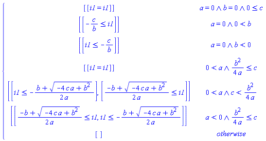 piecewise(And(a = 0, b = 0, 0 <= c), [[i1 = i1]], And(a = 0, 0 < b), [[-c/b <= i1]], And(a = 0, b < 0), [[i1 <= -c/b]], And(0 < a, (1/4)*b^2/a <= c), [[i1 = i1]], And(0 < a, c < (1/4)*b^2/a), [[i1 <= -(1/2)*(b+(-4*a*c+b^2)^(1/2))/a], [(1/2)*(-b+(-4*a*c+b^2)^(1/2))/a <= i1]], And(a < 0, (1/4)*b^2/a <= c), [[(1/2)*(-b+(-4*a*c+b^2)^(1/2))/a <= i1, i1 <= -(1/2)*(b+(-4*a*c+b^2)^(1/2))/a]], [])