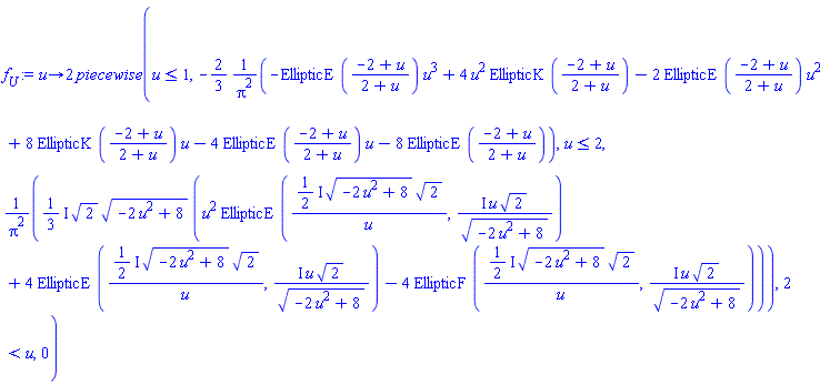 proc (u) options operator, arrow; 2*piecewise(u <= 1, -(2/3)*(-EllipticE((-2+u)/(2+u))*u^3+4*u^2*EllipticK((-2+u)/(2+u))-2*EllipticE((-2+u)/(2+u))*u^2+8*EllipticK((-2+u)/(2+u))*u-4*EllipticE((-2+u)/(2+u))*u-8*EllipticE((-2+u)/(2+u)))/Pi^2, u <= 2, ((1/3)*I)*2^(1/2)*(-2*u^2+8)^(1/2)*(u^2*EllipticE(((1/2)*I)*(-2*u^2+8)^(1/2)*2^(1/2)/u, I*u*2^(1/2)/(-2*u^2+8)^(1/2))+4*EllipticE(((1/2)*I)*(-2*u^2+8)^(1/2)*2^(1/2)/u, I*u*2^(1/2)/(-2*u^2+8)^(1/2))-4*EllipticF(((1/2)*I)*(-2*u^2+8)^(1/2)*2^(1/2)/u, I*u*2^(1/2)/(-2*u^2+8)^(1/2)))/Pi^2, 2 < u, 0) end proc