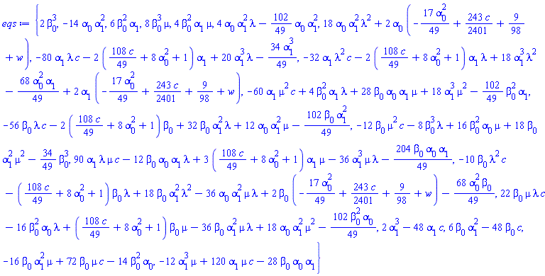 {2*beta[0]^3, -14*alpha[0]*alpha[1]^2, 6*beta[0]^2*alpha[1], 8*beta[0]^3*mu, 4*beta[0]^2*alpha[1]*mu, 4*alpha[0]*alpha[1]^2*lambda-(102/49)*alpha[0]*alpha[1]^2, 18*alpha[0]*alpha[1]^2*lambda^2+2*alpha[0]*(-(17/49)*alpha[0]^2+(243/2401)*c+9/98+w), -80*alpha[1]*lambda*c-2*((108/49)*c+8*alpha[0]^2+1)*alpha[1]+20*alpha[1]^3*lambda-(34/49)*alpha[1]^3, -32*alpha[1]*lambda^2*c-2*((108/49)*c+8*alpha[0]^2+1)*alpha[1]*lambda+18*alpha[1]^3*lambda^2-(68/49)*alpha[0]^2*alpha[1]+2*alpha[1]*(-(17/49)*alpha[0]^2+(243/2401)*c+9/98+w), -60*alpha[1]*mu^2*c+4*beta[0]^2*alpha[1]*lambda+28*beta[0]*alpha[0]*alpha[1]*mu+18*alpha[1]^3*mu^2-(102/49)*beta[0]^2*alpha[1], -56*beta[0]*lambda*c-2*((108/49)*c+8*alpha[0]^2+1)*beta[0]+32*beta[0]*alpha[1]^2*lambda+12*alpha[0]*alpha[1]^2*mu-(102/49)*beta[0]*alpha[1]^2, -12*beta[0]*mu^2*c-8*beta[0]^3*lambda+16*beta[0]^2*alpha[0]*mu+18*beta[0]*alpha[1]^2*mu^2-(34/49)*beta[0]^3, 90*alpha[1]*lambda*mu*c-12*beta[0]*alpha[0]*alpha[1]*lambda+3*((108/49)*c+8*alpha[0]^2+1)*alpha[1]*mu-36*alpha[1]^3*mu*lambda-(204/49)*beta[0]*alpha[0]*alpha[1], -10*beta[0]*lambda^2*c-((108/49)*c+8*alpha[0]^2+1)*beta[0]*lambda+18*beta[0]*alpha[1]^2*lambda^2-36*alpha[0]*alpha[1]^2*mu*lambda+2*beta[0]*(-(17/49)*alpha[0]^2+(243/2401)*c+9/98+w)-(68/49)*alpha[0]^2*beta[0], 22*beta[0]*mu*lambda*c-16*beta[0]^2*alpha[0]*lambda+((108/49)*c+8*alpha[0]^2+1)*beta[0]*mu-36*beta[0]*alpha[1]^2*mu*lambda+18*alpha[0]*alpha[1]^2*mu^2-(102/49)*beta[0]^2*alpha[0], 2*alpha[1]^3-48*c*alpha[1], 6*alpha[1]^2*beta[0]-48*c*beta[0], -16*mu*alpha[1]^2*beta[0]+72*c*mu*beta[0]-14*alpha[0]*beta[0]^2, -12*mu*alpha[1]^3+120*c*mu*alpha[1]-28*alpha[0]*alpha[1]*beta[0]}