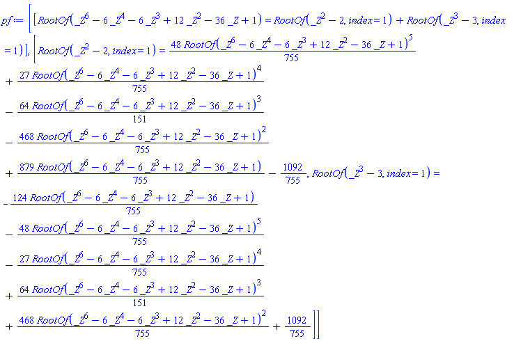 [[RootOf(_Z^6-6*_Z^4-6*_Z^3+12*_Z^2-36*_Z+1) = RootOf(_Z^2-2, index = 1)+RootOf(_Z^3-3, index = 1)], [RootOf(_Z^2-2, index = 1) = (48/755)*RootOf(_Z^6-6*_Z^4-6*_Z^3+12*_Z^2-36*_Z+1)^5+(27/755)*RootOf(_Z^6-6*_Z^4-6*_Z^3+12*_Z^2-36*_Z+1)^4-(64/151)*RootOf(_Z^6-6*_Z^4-6*_Z^3+12*_Z^2-36*_Z+1)^3-(468/755)*RootOf(_Z^6-6*_Z^4-6*_Z^3+12*_Z^2-36*_Z+1)^2+(879/755)*RootOf(_Z^6-6*_Z^4-6*_Z^3+12*_Z^2-36*_Z+1)-1092/755, RootOf(_Z^3-3, index = 1) = -(124/755)*RootOf(_Z^6-6*_Z^4-6*_Z^3+12*_Z^2-36*_Z+1)-(48/755)*RootOf(_Z^6-6*_Z^4-6*_Z^3+12*_Z^2-36*_Z+1)^5-(27/755)*RootOf(_Z^6-6*_Z^4-6*_Z^3+12*_Z^2-36*_Z+1)^4+(64/151)*RootOf(_Z^6-6*_Z^4-6*_Z^3+12*_Z^2-36*_Z+1)^3+(468/755)*RootOf(_Z^6-6*_Z^4-6*_Z^3+12*_Z^2-36*_Z+1)^2+1092/755]]