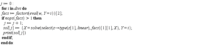 j := 0; for i in divs do facs := factors(eval(w, Y = i))[2]; if nops(facs) > 1 then j := j+1; sol[j] := {X = solve(select(proc (z) options operator, arrow; type(z[1], linear) end proc, facs)[1][1], X), Y = i}; print(sol[j]) end if end do