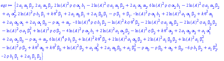 {2*a[1]*alpha[1]*beta[1], 2*a[1]*alpha[2]*beta[1], 2*ln(A)^2*rho*sigma*alpha[1]*b[1]-2*ln(A)^2*sigma*a[1]*alpha[1]*beta[2]+2*a[1]*alpha[1]*alpha[2], 6*ln(A)^2*rho*sigma*alpha[2]*b[1]-2*ln(A)^2*sigma*a[1]*alpha[2]*beta[2]+a[1]*alpha[2]^2, 2*ln(A)^2*rho*b[1]*beta[1]+k*theta^2*beta[1]+2*a[1]*alpha[0]*beta[1]+2*a[1]*beta[0]*beta[1]-rho*beta[1]+beta[1], -ln(A)^2*rho*alpha[1]*b[1]+2*ln(A)^2*a[1]*alpha[1]*beta[2]+k*theta^2*alpha[1]+2*a[1]*alpha[0]*alpha[1]+2*a[1]*alpha[1]*beta[0]-rho*alpha[1]+alpha[1], -8*ln(A)^4*rho*sigma*b[1]*beta[2]-ln(A)^2*k*sigma*theta^2*beta[2]-2*ln(A)^2*sigma*a[1]*alpha[0]*beta[2]-2*ln(A)^2*sigma*a[1]*beta[0]*beta[2]-ln(A)^2*sigma*a[1]*beta[1]^2+ln(A)^2*rho*sigma*beta[2]-4*ln(A)^2*rho*alpha[2]*b[1]+2*ln(A)^2*a[1]*alpha[2]*beta[2]-ln(A)^2*sigma*beta[2]+k*theta^2*alpha[2]+2*a[1]*alpha[0]*alpha[2]+a[1]*alpha[1]^2+2*a[1]*alpha[2]*beta[0]-rho*alpha[2]+alpha[2], 6*ln(A)^4*rho*b[1]*beta[2]+ln(A)^2*k*theta^2*beta[2]+2*ln(A)^2*a[1]*alpha[0]*beta[2]+2*ln(A)^2*a[1]*beta[0]*beta[2]+ln(A)^2*a[1]*beta[1]^2-ln(A)^2*rho*beta[2]+k*theta^2*alpha[0]+k*theta^2*beta[0]+ln(A)^2*beta[2]+a[1]*alpha[0]^2+2*a[1]*alpha[0]*beta[0]+a[1]*beta[0]^2-rho*alpha[0]-rho*beta[0]+alpha[0]+beta[0], -6*rho*b[1]*beta[2]+a[1]*beta[2]^2, -2*rho*b[1]*beta[1]+2*a[1]*beta[1]*beta[2]}