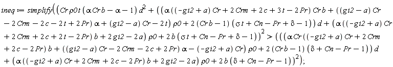 ineq := simplify((Cr*rho0*t*(Cr*alpha*b-alpha-1)*d^2+((alpha*((-g*i2+a)*Cr+2*Crm+2*c+3*t-2*Pr)*Cr*b+((g*i2-a)*Cr-2*Crm-2*c-2*t+2*Pr)*alpha+(g*i2-a)*Cr-2*t)*rho0+(2*(Cr*b-1))*(sigma*t+Cn-Pr+delta-1))*d+(alpha*((-g*i2+a)*Cr+2*Crm+2*c+2*t-2*Pr)*b+2*g*i2-2*a)*rho0+2*b*(sigma*t+Cn-Pr+delta-1))^2 > (((alpha*Cr*((-g*i2+a)*Cr+2*Crm+2*c-2*Pr)*b+((g*i2-a)*Cr-2*Crm-2*c+2*Pr)*alpha-(-g*i2+a)*Cr)*rho0+(2*(Cr*b-1))*(delta+Cn-Pr-1))*d+(alpha*((-g*i2+a)*Cr+2*Crm+2*c-2*Pr)*b+2*g*i2-2*a)*rho0+2*b*(delta+Cn-Pr-1))^2)