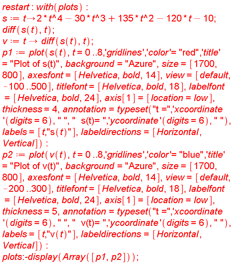 restart; with(plots); s := proc (t) options operator, arrow; 2*t^4-30*t^3+135*t^2-120*t-10 end proc; diff(s(t), t); v := proc (t) options operator, arrow; diff(s(t), t) end proc; p1 := plot(s(t), t = 0 .. 8, 'gridlines', 'color' = "red", 'title' = "Plot of s(t)", background = "Azure", size = [1700, 800], axesfont = [Helvetica, bold, 14], view = [default, -100 .. 500], titlefont = [Helvetica, bold, 18], labelfont = [Helvetica, bold, 24], axis[1] = [location = low], thickness = 4, annotation = typeset("t =", ('xcoordinate')(digits = 6), " ", "  s(t)= ", ('ycoordinate')(digits = 6), " "), labels = [t, "s(t)"], labeldirections = [Horizontal, Vertical]); p2 := plot(v(t), t = 0 .. 8, 'gridlines', 'color' = "blue", 'title' = "Plot of v(t)", background = "Azure", size = [1700, 800], axesfont = [Helvetica, bold, 14], view = [default, -200 .. 300], titlefont = [Helvetica, bold, 18], labelfont = [Helvetica, bold, 24], axis[1] = [location = low], thickness = 5, annotation = typeset("t =", ('xcoordinate')(digits = 6), " ", "  v(t)= ", ('ycoordinate')(digits = 6), " "), labels = [t, "v(t)"], labeldirections = [Horizontal, Vertical]); plots:-display(Array([p1, p2]))